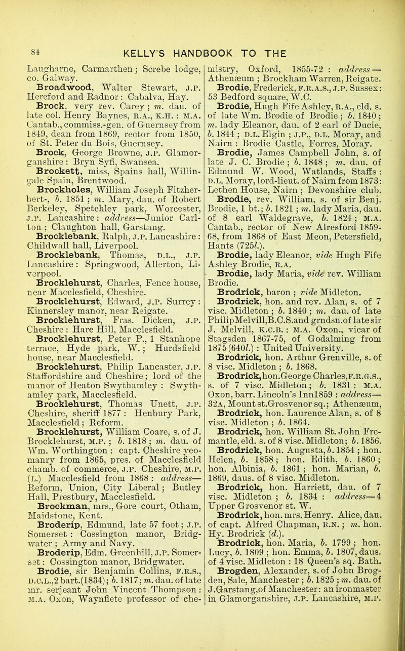 Lau.gh.arne, Carmarthen; Screbe lodge, co. Galway. Broad wood, Walter Stewart, J.P. Hereford and Radnor : Cabalva, Hay. Brock, very rev. Carey ; m. dau. of late col. Henry Baynes, r.a., k.h. : m.a. Cantab., commiss.-gen. of Guernsey from 1849, dean from 1869, rector from 1850, of St. Peter du Bois, Guernsey. Brock, George Browne, j.p. Glamor- ganshire : Bryn Syfi, Swansea. Brockett, miss, Spains hall, Willin- gale Spain, Brentwood. Broekholes, William Joseph Fitzher- bert-, b. 1851 ; m. Mary, dau. of Robert Berkeley, Spetchley park, Worcester, J.p. Lancashire: address—Junior Carl- ton ; Claughton hall, Garstang. Brocklebank, Ralph, j.p. Lancashire: Childwall hall, Liverpool. Brocklebank, Thomas, D.L., j.p. Lancashire : Springwood, Allerton, Li- verpool. Brocklehurst, Charles, Fence house, near Macclesfield, Cheshire. Brocklehurst, Edward, j.p. Surrey: Kinnersley manor, near Reigate. Brocklehurst, Fras. Dicken, j.p. Cheshire : Hare Hill, Macclesfield. Brocklehurst, Peter P., 1 Stanhope terrace, Hyde park, W.; Hurdsfield house, near Macclesfield. Brocklehurst, Philip Lancaster, j.p. Staffordshire and Cheshire; lord of the manor of Heaton Swythamley : Swyth- amley park, Macclesfield. Brocklehurst, Thomas Unett, j.p. Cheshire, sheriff 1877 : Henbury Park, Macclesfield; Reform. Brocklehurst, William Coare, s. of J. Brocklehurst, M.P. ; b. 1818 ; m. dau. of Wm. Worthington : capt. Cheshire yeo- manry from 1865, pres, of Macclesfield chamb. of commerce, j.p. Cheshire, M.P. (L.) Macclesfield from 1868 : address— Reform, Union, City Liberal; Butley Hall, Prestbury, Macclesfield. Brockman, mrs., Gore court, Otham, Maidstone, Kent. Broderip, Edmund, late 57 foot; j.p. Somerset : Cossington manor, Bridg- water ; Army and Navy. Broderip. Edm. Greenhill, j.p. Somer- set : Cossington manor, Bridgwater. Brodie, sir Benjamin Collins, f.r.s., D.C.L.,2 bart.(1834); b. 1817; m. dau. of late mr. serjeant John Yincent Thompson: m.a. Oxon, Waynflete professor of che- mistry, Oxford, 1855-72 : address — Athenaeum ; Brockham Warren, Reigate. Brodie, Frederick, f.r.a.s., j.p. Sussex: 53 Bedford square, W.C. Brodie, Hugh Fife Ashley, R.A., eld. s. of late Wm. Brodie of Brodie ; b. 1840 ; m. lady Eleanor, dau. of 2 earl of Ducie, b. 1844 ; d.l. Elgin ; j.p., d.l. Moray, and Nairn : Brodie Castle, Forres, Moray. Brodie, James Campbell John, s. of late J. C. Brodie ; b. 1848 ; m. dau. of Edmund W. Wood, Watlands, Staffs : D.L. Moray, lord-lieut. of Naim from 1873: Lethen House, Nairn ; Devonshire club. Brodie, rev. William, s. of sir Benj. Brodie, 1 bt.; b. 1821 ; m. lady Maria, dau. of 8 earl Waldegrave, b. 1824; m.a. Cantab., rector of New Alresford 1859- 68, from 1868 of East Meon, Petersfield, Hants (725?.). Brodie, lady Eleanor, vide Hugh Fife Ashley Brodie, r.a. Brodie, lady Maria, vide rev. William Brodie. Brodrick, baron ; vide Midleton. Brodrick, hon. and rev. Alan, s. of 7 vise. Midleton ; b. 1840 ; m. dau. of late PhilipMelvill,B.C.S.and gmdsn.of late sir J. Melvill, k.c.b. : m.a. Oxon., vicar of Stagsden 1867-75, of Godaiming from 1875(640?.) : United University. Brodrick, hon. Arthur Grenville, s. of 8 vise. Midleton ; b. 1868. Brodrick,hon.George Charles, f.r.g.S., s. of 7 vise. Midleton; b. 1831 : M.A. Oxon, barr. Lincoln’s Innl859 : address— 32a, Mount st.Grosvenor sq.; Athenseum, Brodrick, hon. Laurence Alan, s. of 8 vise. Midleton ; b. 1864. Brodrick, hon. William St.John Fre- mantle, eld. s. of 8 vise. Midleton; b. 1856. Brodrick, hon. Augusta,?*. 1854 ; hon. Helen, b. 1858; hon. Edith, b. 1860; hon. Albinia, b. 1861 ; hon. Marian, b. 1869, daus. of 8 vise. Midleton. Brodrick, hon. Harriett, dau. of 7 vise. Midleton ; b. 1834 : address—4 Upper Grosvenor st. W. Brodrick, hon. mrs.Henry. Alice, dau. of capt. Alfred Chapman, R.N.; m. hon. Hy. Brodrick (c?.). Brodrick, hon. Maria, b. 1799 ; hon. Lucy, b. 1809 ; hon. Emma, b. 1807, daus. of 4 vise. Midleton : 18 Queen’s sq. Bath. Brogden, Alexander, s.of John Brog- den, Sale, Manchester; b. 1825 ; m. dau. of J.Garstang,of Manchester: an ironmaster in Glamorganshire, J.P. Lancashire, M.P.