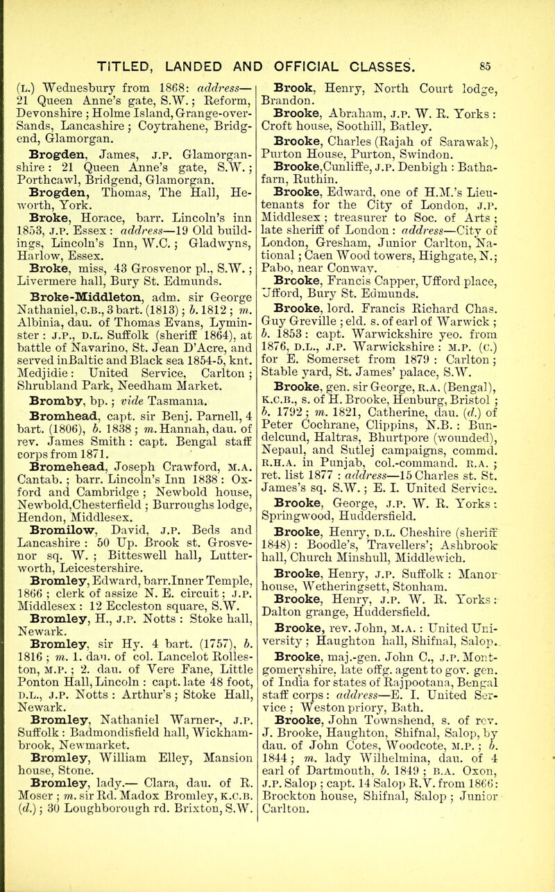 (L.) Wednesbury from 1868: address— 21 Queen Anne’s gate, S.W.; Reform, Devonshire ; Holme Island, Grange-over- Sands, Lancashire; Coytrahene, Bridg- end, Glamorgan. Brogden, James, j.p. Glamorgan- shire : 21 Queen Anne’s gate, S.W.; Porthcawl, Bridgend, Glamorgan. Brogrden, Thomas, The Hall, He- worth, York. Broke, Horace, barr. Lincoln’s inn 1853, J.P. Essex: address—19 Old build- ings, Lincoln’s Inn, W.C.; Gladwyns, Harlow, Essex. Broke, miss, 43 Grosvenor pi., S.W.; Livermere hall, Bury St. Edmunds. Broke-Middleton, adm. sir George Nathaniel, C.B., 3bart. (1813); b. 1812 ; to. Albinia, dau. of Thomas Evans, Lymin- ster : J.P., D.L. Suffolk (sheriff 1864), at battle of Navarino, St. Jean D’Acre, and served inBaltic and Black sea 1854-5, knt. Medjidie: United Service, Carlton; Shrubland Park, Needham Market. Bromby, bp.; vide Tasmania. Bromhead, capt. sir Benj. Parnell, 4 bart. (1806), b. 1838 ; to. Hannah, dau. of rev. James Smith : capt. Bengal staff corps from 1871. Bromehead, Joseph Crawford, m.a. Cantab.; barr. Lincoln’s Inn 1838 : Ox- ford and Cambridge ; Newbold house, Newbold,Chesterfield ; Burroughs lodge, Hendon, Middlesex. Bromilow, David, J.P. Beds and Lancashire : 50 Up. Brook st. Grosve- nor sq. W. ; Bitteswell hall, Lutter- worth, Leicestershire. Bromley, Edward, barr.Inner Temple, 1866; clerk of assize N. E. circuit; J.p. Middlesex: 12 Eccleston square, S.W. Bromley, H., j.p. Notts : Stoke hall, Newark. Bromley, sir Hy. 4 bart. (1757), b. 1816 ; to. 1. dau. of col. Lancelot Rolles- ton, m.p. ; 2. dau. of Vere Fane, Little Ponton Hall, Lincoln : capt. late 48 foot, D.L., j.p. Notts : Arthur’s; Stoke Hall, Newark. Bromley, Nathaniel Warner-, j.p. Suffolk: Badmondisfield hall, Wickham- brook, Newmarket. Bromley, William Elley, Mansion house, Stone. Bromley, lady.— Clara, dau. of R. Moser ; to. sir Rd. Madox Bromley, k.c.b. (d.); 30 Loughborough rd. Brixton, S.W. Brook, Henry, North Court lodge, Brandon. Brooke, Abraham, j.p. W. R. Yorks : Croft house, Soothill, Batley. Brooke, Charles (Rajah of Sarawak), Purton House, Purton, Swindon. Brooke,Cunliffe, j.p. Denbigh : Batha- farn, Ruthin. Brooke, Edward, one of H.M.’s Lieu- tenants for the City of London, j.p. Middlesex ; treasurer to Soc. of Arts ; late sheriff of London : address—City of London, Gresham, Junior Carlton, Na- tional ; Caen Wood towers, Highgate, N.; Pabo, near Conway. Brooke, Francis Capper, Ufford place, Uflford, Bury St. Edmunds. Brooke, lord. Francis Richard Chas. Guy Greville ; eld. s. of earl of Warwick; b. 1853 : capt. Warwickshire yeo. from 1876, D.L., J.P. Warwickshire : M.p. (c.) for E. Somerset from 1879 : Carlton; Stable yard, St. James’ palace, S.W. Brooke, gen. sir George, r.a. (Bengal), k.c.b., s. of H. Brooke, Henburg, Bristol ; b. 1792 ; to. 1821, Catherine, dau. (d.) of Peter Cochrane, Clippins, N.B. : Bun- delcund, Haltras, Bhurtpore (wounded), Nepaul, and Sutlej campaigns, commd. R.H.A. in Punjab, col.-command. R.A. ; ret. list 1877 : address—15 Charles st. St. James’s sq. S.W.; E. I. United Service. Brooke, George, j.p. W. R. Yorks: Springwood, Huddersfield. Brooke, Henry, d.l. Cheshire (sheriff 1848) : Boodle’s, Travellers’; Ashbrook hall, Church Minshull, Middlewich. Brooke, Henry, j.p. Suffolk : Manor house, Wetheringsett, Stonham. Brooke, Henry, j.p. W. R. Yorks: Dalton grange, Huddersfield. Brooke, rev. John, m.a. : United Uni- versity ; Haughton hall, Shifnal, Salop.. Brooke, maj.-gen. John C., j.p. Mont- gomeryshire, late oflfg. agent to gov. gen. of India for states of Rajpootana, Bengal staff corps: address—E. I. United Ser- vice ; Weston priory, Bath. Brooke, John Townshend, s. of rev. J. Brooke, Haughton, Shifnal, Salop, by dau. of John Cotes, Woodcote, m.p. ; b. 1844; to. lady Wilhelmina, dau. of 4 earl of Dartmouth, b. 1849 ; B.A. Oxon, J.P. Salop ; capt. 14 Salop R.Y. from 1866: Brockton house, Shifnal, Salop ; Junior Carlton.