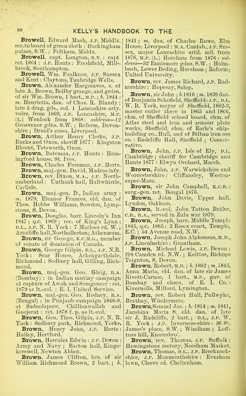 Browell, Edward Mash, j.p. Middlx. sec.to hoard of green cloth : Buckingham palace, S.W. 5 Felt ham, Middx. Browell, capt. Langton, r.n. : capt ret. 1864 : j.p. Hants : Freshfield, Mill-, brook, Southampton. Browell, Wm. Faulknor, j.p. Sussex and Kent: Claytons, Tunbridge Wells. Brown, Alexander Hargreaves, s. of late A. Brown, Beilby grange, and grdsn. of sir Wm. Brown, 1 bart., M.P. • b. 1844 : m. Henrietta, dau. of Chas. R. Blandy : late 5 drag, gds., col. 1 Lancashire arty, volrs. from 1869, J.P. Lancashire, M.P. (L.) Wenlock from 1868: address—12 G-rosvenor gdns. S.W. ; Reform, Devon- shire ; Druid’s cross, Liverpool. Brown, Arthur Henry Clerke, j.p. Bucks and Oxon, sheriff 1877 : Kingston Blount, Tetsworth, Oxon. Brown, Bateman, j.p. Hunts : Hem- in gford house, St. Ives. Brown, Charles Foreman, j.p. Herts. Brown,maj.-gen. David, Madras infy. Brown, rev. Dixon, M.A., j.p. North- umberland : Unthank hall, Haltwhistle, Carlisle. Brown, maj.-gen. D., Indian army : m. 1879, Eleanor Frances, eld. dau. of Thos. Hobbs Williams, Sowdon, Lymp- stone, S. Devon. Brown, Douglas, barr. Lincoln’s Inn 1847 ; Q.C. 1869 ; rec. of King’s Lynn ; D.L., J.P. N. R. York : 7 Marloes rd. W.; Arncliffe hall,Northallerton; Athenaeum. Brown, sir George, k.c.m.g., member of senate of dominion of Canada. Brown, George Gilpin, d.l., j.p. N.R. York: Scar House, Arkengarthdale, Richmond ; Sedbury hall, Gilling, Rich- mond. Brown, maj.-gen. Geo. Gleig, R.a. (Bombay) : in Indian mutiny campaign at capture of Awah and Somgoneer : ret. 1879 as lt.-col. : E. I. United Service. Brown, maj.-gen. Geo. Rodney, r.a. (Bengal) : in Punjaub campaign 1848-9, at Sadoolapore, Chillianwallah and Goojerat : ret. 1878 f. p. as lt.-col. Brown, Geo. Thos. Gilpin, j.p. N. R. York: Sedbury park, Richmond, Yorks. Brown, Henry John, J.P. Herts: Hailey, Hertford. Brown, Hercules Edwin : j.p. Devon : Army and Navy ; Barton hall, Kings- kerswell, Newton Abbot. Brown, James Clifton, bro. of sir William Richmond Brown, 2 bart.; b. 1841 ; m. dau. of Charles Rowe, Elm House, Liverpool: M.A. Cantab., J.P. Sus- sex, major Lancashire artil. mil. from 1876, M.P. (l.) Horsham from 1876 : ad- dress—32 Ennismore gdns. S.W. ; Holm- bush, Lower Beding, Horsham; Reform; United University. Brown, rev. James Richard, j.p. Rad- norshire : Hopesay, Salop. Brown, sir John ; 6.1816 ; m. 1839 dau. of Benjamin Schofield, Sheffield: j.p., d.l. W. R. York, mayor of Sheffield, 1862-3, master cutler there in 1865 and 1866, chm. of Sheffield school board, chm. of Atlas steel and iron and armour plate works, Sheffield, chm. of Earle’s ship- building co., Hull, and of Bilbao iron ore co.: Endcliffe Hall, Sheffield ; Conser- vative. Brown, John, j.p. Isle of Ely, d.l. Cambridge; sheriff for Cambridge and Hunts 1877 : Elwyn Orchard, March. Brown, John, j.p. Warwickshire and Worcestershire: Cliff ansley, Weston- super-Mare. Brown, sir John Campbell, k.c.b. : surg.-gen. ret. Bengal 1876. Brown, John Davis, Upper hall, Lyndon, Oakham. Brown, lt.-col. John Tatton Butler, C.B., R.A., served in Zulu war 1879. Brown, Joseph, barr. Middle Temple 1845, Q.C. 1865: 2 Essex court, Temple, E.C.; 54 Avenue road, N.W. Brown, Joseph John Alphonsus, M.D., J.p. Lincolnshire: Grantham. Brown, Michael Lewis, J.P. Devon : 210 Camden rd. N.W.; Keittos, Bishops Teignton, S. Devon. Brown, Robert, M.D.; b. 1802 ; m. 1843, Anna Maria, eld. dau. of late sir James Rivett-Carnac, 1 bart., M.P., gov. of Bombay and chmn. of E. I. Co. : Kivernells, Milford, Lymington. Brown, rev. Robert Hull, Pullwyke, Brathay, Windermere. Brown,Samuel Jas.; b. 1814 ; m. 1841, Jacobina Maria S. eld. dau. of late sir J. Radcliffe, 2 bart.r, d.l., j.p. W. R. York ; J.P. Inverness-shire : 36 St. James’s place, S.W.; Windham ; Loff- tuss hill, Knaresbro’. Brown, rev. Thomas, J.P. Suffolk: Hemingstone rectory, Needham Market. Brown, Thomas, d.l., j.p. Brecknock- shire, J.P. Monmouthshire : Evesham lawn, Cleeve rd. Cheltenham.