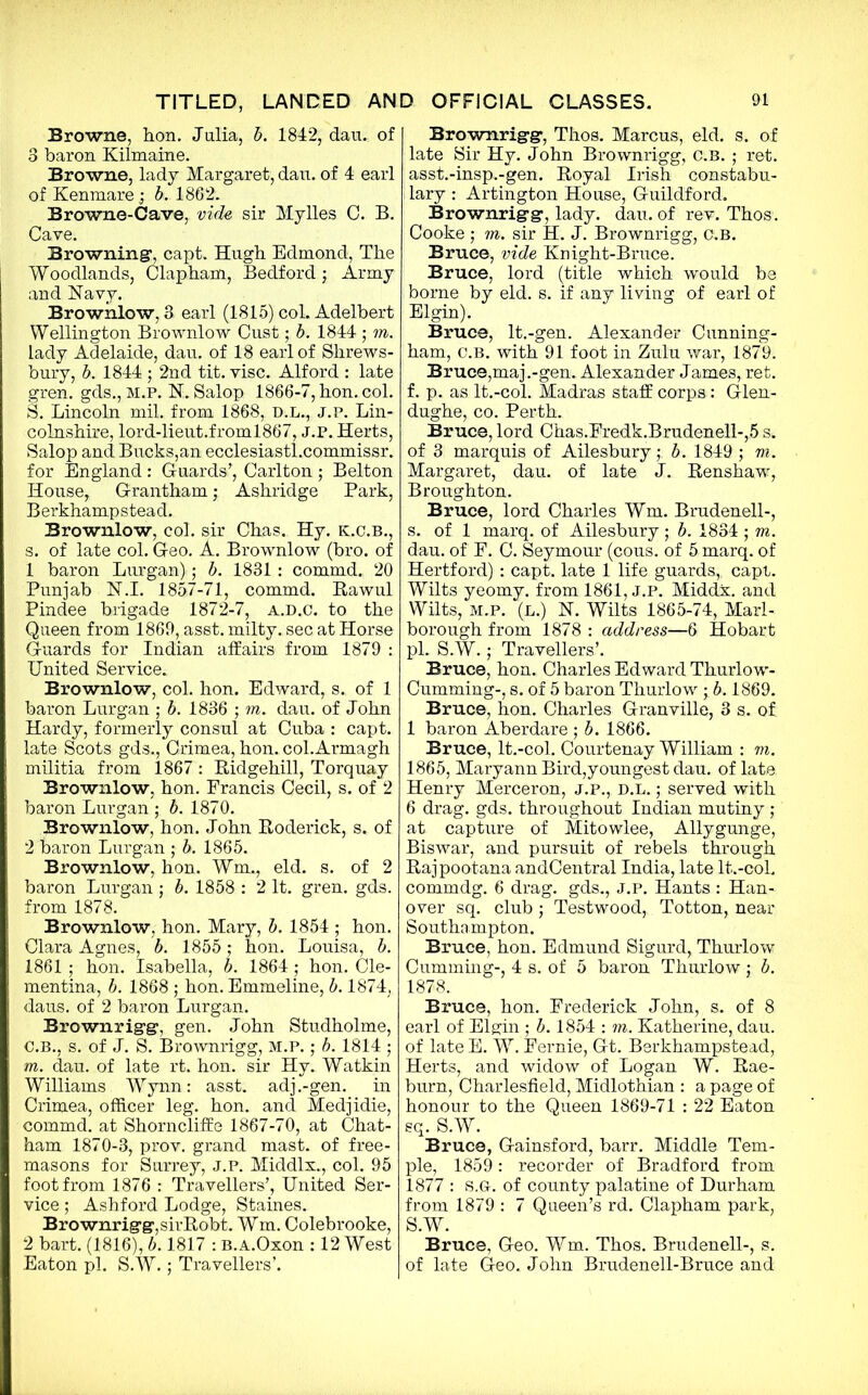 Browne, hon. Julia, b. 1842, dau. of 3 baron Kilmaine. Browne, lady Margaret, dau. of 4 earl of Kenmare ; b. 1862. Browne-Cave, vide sir Mylles C. B. Cave. Browning1, capt. Hugh Edmond, The Woodlands, Clap ham, Bedford; Army and Navy. Brownlow, 3 earl (1815)col.Adelbert Wellington Brownlow Cust; b. 1844 ; m. lady Adelaide, dau. of 18 earl of Shrews- bury, b. 1844 ; 2nd tit. vise. Alford : late gren. gds., M.P. N. Salop 1866-7, hon. col. S. Lincoln mil. from 1868, D.L., J.P. Lin- colnshire, lord-lieut.froml867, J.P. Herts, Salop and Bucks,an ecclesiastl.commissr. for England : Guards’, Carlton ; Belton House, Grantham; Ashridge Park, Berkhampstead. Brownlow, col. sir Chas. Hy. k.c.b., s. of late col. Geo. A. Brownlow (bro. of 1 baron Lurgan); b. 1831 : commd. 20 Punjab N.I. 1857-71, commd. Rawul Pindee brigade 1872-7, a.d.c. to the Queen from 1869, asst, milty. sec at Horse Guards for Indian affairs from 1879 : United Service. Brownlow, col. hon. Edward, s. of 1 baron Lurgan ; b. 1836 ; m. dau. of John Hardy, formerly consul at Cuba : capt. late Scots gds., Crimea, hon. col.Armagh militia from 1867: Ridgehill, Torquay Brownlow, hon. Francis Cecil, s. of 2 baron Lurgan ; b. 1870. Brownlow, hon. John Roderick, s. of 2 baron Lurgan ; b. 1865. Brownlow, hon. Wm., eld. s. of 2 baron Lurgan ; b. 1858 : 2 It. gren. gds. from 1878. Brownlow, hon. Mary, b. 1854 ; hon. Clara Agnes, b. 1855; hon. Louisa, b. 1861; hon. Isabella, b. 1864; hon. Cle- mentina, b. 1868 ; hon. Emmeline, b. 1874, dans, of 2 baron Lurgan. Brownrigg, gen. John Studholme, C.B., s. of J. S. Brownrigg, M.P.; b. 1814 ; m. dau. of late rt. hon. sir Hy. Watkin Williams Wynn: asst, adj.-gen. in Crimea, officer leg. hon. and Medjidie, commd. at Shorncliffe 1867-70, at Chat- ham 1870-3, prov. grand mast, of free- masons for Surrey, J.P. Middlx.., col. 95 foot from 1876 : Travellers’, United Ser- vice ; Ashford Lodge, Staines. Brownrigg,sirRobt. Wm. Colebrooke, 2 bart. (1816), b. 1817 : B.A.Oxon : 12 West Eaton pi. S.W.; Travellers’. Brownrigg, Thos. Marcus, eld. s. of late Sir Hy. John Brownrigg, c.B. ; ret. asst.-insp.-gen. Royal Irish constabu- i lary : Arlington House, Guildford. Brownrigg, lady. dau. of rev. Thos. Cooke ; m. sir H. J. Brownrigg, c.B. Bruce, vide Knight-Bruce. Bruce, lord (title which would be borne by eld. s. if any living of earl of Elgin). Bruce, lt.-gen. Alexander Cunning- ham, c.B. with 91 foot in Zulu war, 1879. Bruce,maj.-gen. Alexander James, ret. f. p. as lt.-eol. Madras staff corps: Glen- dughe, co. Perth. Bruce, lord Chas.Fredk.Brudenell-,5 s. of 3 marquis of Ailesbury; b. 1849 ; m. Margaret, dau. of late J. Renshaw, Broughton. Bruce, lord Charles Wm. Brudenell-, s. of 1 marq. of Ailesbury ; b. 1834 ; m. dau. of F. C. Seymour (cous. of 5 marq. of Hertford) : capt. late 1 life guards,, capt. Wilts yeomy. from 1861, J.P. Middx, and Wilts, m.p. (l.) N. Wilts 1865-74, Marl- borough from 1878 : address—6 Hobart pi. S.W.; Travellers’. Bruce, hon. Charles Edward Thurlow- Cumming-, s. of 5 baron Thurlow ; b. 1869. Bruce, hon. Charles Granville, 3 s. of 1 baron Aberdare ; b. 1866. Bruce, lt.-col. Courtenay William : m. 1865, Maryann Bird,youngest dau. of late Henry Merceron, J.P., D.L.; served with 6 drag. gds. throughout Indian mutiny ; at capture of Mitowlee, Allygunge, Biswar, and pursuit of rebels through Rajpootana andCentral India, late lt.-col. commdg. 6 drag, gds., J.P. Hants : Han- over sq. club ; Testwood, Totton, near Southampton. Bruce, hon. Edmund Sigurd, Thurlow Cumming-, 4 s. of 5 baron Thurlow ; b. 1878. Bruce, hon. Frederick John, s. of 8 earl of Elgin ; b. 1854 : m. Katherine, dau. of late E. W. Fernie, Gt. Berkhampstead, Herts, and widow of Logan W. Rae- burn, Charlesfield, Midlothian : a page of honour to the Queen 1869-71 : 22 Eaton sq. S.W. Bruce, Gainsford, barr. Middle Tem- ple, 1859: recorder of Bradford from 1877 : s.Gr. of county palatine of Durham from 1879 : 7 Queen’s rd. Clapham park, S.W. Bruce, Geo. Wm. Thos. Brudenell-, s. of late Geo. John Brudenell-Bruce and