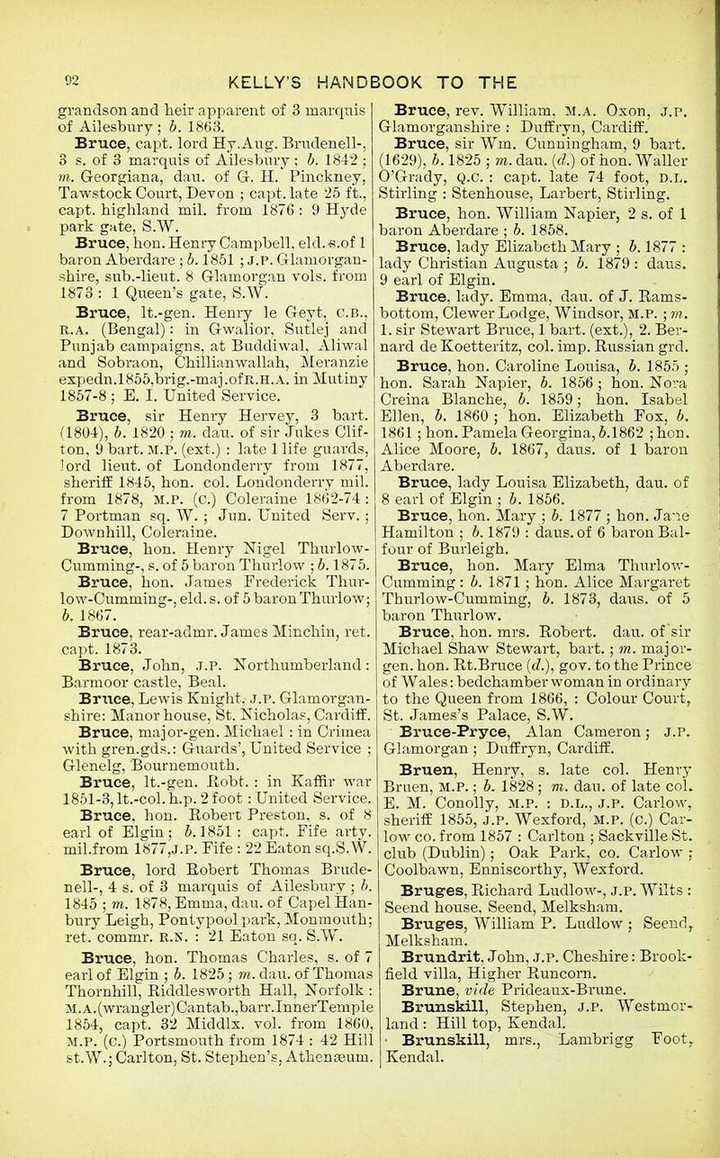 grandson and heir apparent of 3 marqnis of Ailesbury ; 5. 1863. Bruce, capt. lord Hy.Aug. Brudenell-, 3 s. of 3 marquis of Ailesbury ; b. 1842 ; m. G-eorgiana, dau. of G-. H. Pinckney, Tawstock Court, Devon ; capt. late 25 ft., capt. highland mil. from 1876 : 9 Hyde park gate, S.W. Bruce, hon. Henry Campbell, eld.-s.of 1 baron Aberdare • b. 1851 ; J.P. Glamorgan- shire, sub.-lieut. 8 Glamorgan vols. from 1873 : 1 Queen’s gate, S.W. Bruce, lt.-gen. Henry le Geyt, C.B., R.A. (Bengal): in Gwalior, Sutlej and Punjab campaigns, at Buddiwal, Aliwal and Sobraon, Chillianwallah, Meranzie expedn.l855,brig.-maj.ofR.H.A. in Mutiny 1857-8 ; E. I. United Service. Bruce, sir Henry Hervey, 3 bart. (1804), b. 1820 ; m. dau. of sir Jukes Clif- ton, 9 bart. M.P. (ext.) : late 1 life guards, lord lieut. of Londonderry from 1877, sheriff 1845, hon. col. Londonderry mil. from 1878, M.P. (c.) Coleraine 1862-74 : 7 Portman sq. W. ; Jun. United Serv.; Downhill, Coleraine. Bruce, hon. Henry Nigel Thurlow- Cumming-, s. of 5 baron Thurlow ; b. 1875. Bruce, hon. James Frederick Thur- low-Cumming-, eld. s. of 5 baron Thurlow; b. 1867. Bruce, rear-admr. James Minchin, ret. capt. 1873. Bruce, John, j.p. Northumberland: Barmoor castle, Beal. Bruce, Lewis Knight, j.p. Glamorgan- shire: Manor house, St. Nicholas, Cardiff. Bruce, major-gen. Michael: in Crimea with gren.gds.: Guards’, United Service ; Glenelg, Bournemouth. Bruce, lt.-gen. Robt. • in Kaffir war 1851-3, lt.-col. h.p. 2 foot: United Service. Bruce, hon. Robert Preston, s. of 8 earl of Elgin; 5.1851 : capt. Eife arty, mil .from 1877,J.P. Fife: 22 Eaton sq.S.W. Bruce, lord Robert Thomas Brude- nell-, 4 s. of 3 marquis of Ailesbury ; b. 1845 ; rri. 1878, Emma, dau. of CapelHan- bury Leigh, Pontypoolpark, Monmouth; ret. commr. R.N. : 21 Eaton sq. S.W. Bruce, hon. Thomas Charles, s. of 7 earl of Elgin ; b. 1825 ; m. dau. of Thomas Thornhill, Riddlesworth Hall, Norfolk : M.A.(wrangler)Cantab.,barr.InnerTemple 1854, capt. 32 Middlx. vol. from 1860, M.P. (c.) Portsmouth from 1874 : 42 Hill st.W.; Carlton, St. Stephen’s, Athenaeum. Bruce, rev. William, m.a. Oxon, j.p. Glamorganshire : Duffryn, Cardiff. Bruce, sir Wm. Cunningham, 9 bart. (1629), b. 1825 ; m. dau. (cl.) of hon. Waller O’Grady, Q.C. : capt. late 74 foot, D.L. Stirling : Stenhouse, Larbert, Stirling. Bruce, hon. William Napier, 2 s. of 1 baron Aberdare ; b. 1858. Bruce, lady Elizabeth Mary ; b. 1877 : lady Christian Augusta ; b. 1879 : daus. 9 earl of Elgin. Bruce, lady. Emma, dau. of J. Rams- bottom, Clewer Lodge, Windsor, m.p. ; m. 1. sir Stewart Bruce, 1 bart. (ext.), 2. Ber- nard de Koetteritz, col. imp. Russian grd. Bruce, hon. Caroline Louisa, b. 1855 ; hon. Sarah Napier, b. 1856 ; hon. Nora Creina Blanche, b. 1859; hon. Isabel Ellen, b. 1860 ; hon. Elizabeth Eox, 5. 1861; hon. Pamela Georgina, 5.1862 ; hon. Alice Moore, 5. 1867, daus. of 1 baron Aberdare. Bruce, lady Louisa Elizabeth, dau. of 8 earl of Elgin ; 5. 1856. Bruce, hon. Mary ; 5. 1877 ; hon. Jane Hamilton ; 5.1879 : daus. of 6 baron Bal- four of Burleigh. Bruce, hon. Mary Elma Thurlow- Cumming: 5. 1871 ; hon. Alice Margaret Thurlow-Cumming, 5. 1873, daus. of 5 baron Thurlow. Bruce, hon. mrs. Robert, dau. of'sir Michael Shaw Stewart, bart.; in. major- gen. hon. Rt.Bruce (d.), gov. to the Prince of Wales -. bedchamber woman in ordinary to the Queen from 1866, : Colour Court, St. James’s Palace, S.W. Bruce-Pryce, Alan Cameron; j.p. Glamorgan; Duffryn, Cardiff. Bruen, Henry, s. late col. Henry Bruen, M.P.; 5. 1828; m. dau. of late col. E. M. Conolly, m.p. : d.l., j.p. Carlow, sheriff 1855, J.P. Wexford, M.P. (c.) Car- low co. from 1857 : Carlton ; Sackville St. club (Dublin); Oak Park, co. Carlow ; Coolbawn, Enniscorthy, Wexford. Bruges, Richard Ludlow-, j.p. Wilts : Seend house, Seend, Melksham. Bruges, William P. Ludlow ; Seend, Melksham. Brundrit, John, j.p. Cheshire: Brook- field villa, Higher Runcorn. Brune, vide Prideaux-Brune. Brunskill, Stephen, j.p. Westmor- land : Hill top, Kendal. Brunskill, mrs., Lambrigg Foot, Kendal.