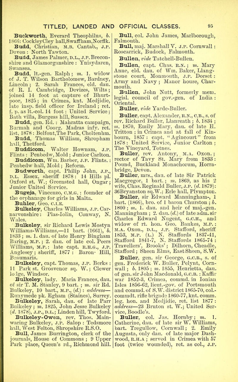 Buck-worth, Everard Theophilus, b. 1866: CockleyCley hall,S waff ham,Norfik. Budd, Christian, M.B. Cantah., J.P. Devon : North Tawton. Budd, James Palmer, D.L., j.p. Brecon- shire and Glamorganshire : Ynisydaren, Swansea. Budd, lt.-gen. Ralph; m. 1. widow of J. T. Wilson Bartholomew, Bardney, Lincoln; 2. Sarah Prances, eld. dan. of R. I. Cambridge, Devizes, Wilts; joined 14 foot at capture of Bhurt- poor, 1825; in Crimea, knt. Medjidie, late insp. field officer for Ireland ; ret. f. p. as It.-col. 14 foot: United Service; Bath villa, Burgess hill, Sussex, Budd, gen. Rd. : Mahratta campaign, Rurmah and Coorg. Madras infy. ret. list, 1878 : Belfont,The Park, Cheltenham Budd, Thomas William, Shropham hall, Thetford. Buddicom, Walter Hownam, j.p. Flints : Penbedw, Mold; Junior Carlton. Buddicom, Wm. Barber, j.p. Flints.: Penbedw hall, Mold; Reform. Budworth, capt. Philip John, j.p., D.l. Essex, sheriff 1878 : 14 Hills pi. Oxford st. W.; Greensted hall, Ongar; Junior United Service. Bug-eja, Yincenzo, c.m.g. : founder of the orphanage for girls in Malta. Buhler, Geo. c.i.e. Bulkeley, Charles Williams, j.p. Car- narvonshire : Plas-Iolin, Conway, N. Wales. Bulkeley, sir Richard Lewis Mostyn Williams-Williams,—11 hart. (1661), b. 1833 ; ffl.l. dau. of late Henry Bingham Baring, m.p. ; 2. dau. of late col. Peers Williams, m.p. : late capt. R.H.G., J.p. Anglesey; sheriff^ 1877 : Baron- Hill, Beaumaris. Bulkeley, capt. Thomas, J.p. Berks : 11 Park st. Grosvenor sq. W.; Clewer lolge, Windsor. Bulkeley, lady. Maria Frances, dau. of sir T. M. Stanley, 9 hart. ; m. sir Rd. Bulkeley, 10 hart., M.P., (d.) : address— Runymede pk. Egham (Staines), Surrey. Bulkeley, Sarah, dau. of late Parr Bulkeley; m. 1825, John Jesse Bulkeley (d. 1878), j.p., D.L.; Linden hill, Twyford. Bulkeley-Owen, rev. Thos. Main- waring Bulkeley, j.p. Salop : Tedsmore hall, West Felton, Shropshire R.S.O. Bull, James Burrington, clerk of the journals, House of Commons ; 9 Upper Park place, Queen’s rd., Richmond hill. Bull, col. John James, Marlborough, Falmouth. Bull, maj. Marshall Y. j.p. Cornwall: Roscarrick, Budock, Falmouth. Bullen, vide Tatchell-Bullen. Bullen, capt. Chas. r.r.; m. Mary Anne, eld. dau. of Wm. Baker, Liang- stone court, Monmouth, j.p. Dorset: Army and Navy ; Manor house, Char- mouth. Bullen, John Nutt, formerly mem. legisl. council of gov.-gen. of India : Oriental. Buller, vide Yarde-Buller. Buller, capt. Alexander, R.R., c.B., s. of rev. Richard Buller, Llanreath ; b. 1834 ; m. 1870, Emily Mary, dau. of late H. Tritton ; in Crimea and at fall of Kin- bourn, 1857: capt. “Agineourt” from 1878 : United Service, Junior Carlton ; The Yineyard, Totnes. Buller, rev. Antony, m.a. Oxon. ; rector of Tavy St. Mary from 1833: Pound, Buckland Monachorum, Horra- bridge, Devon. Buller, mrs., dau. of late Sir Patrick Macgregor, 1 bart.; m. 1869, as his 2 wife, Chas. Reginald Buller, J.P. {d. 1879): 36Bryanston sq.W.; Erie hall, Plvmpton. Buller, sir Edward Manningham-, 1 bart. (1866), bro. of 1 baron Churston; b. 1800 ; m. 1. dau. and heir of maj .-gen. Manningham ; 2. dau. (d.) of late adm. sir Charles Edward Nugent, G.C.H., and widow of rt. hon. Geo. Bankes, M.P. : M.A. Oxon., D.L., J.P. Stafford, sheriff 1853, M.p. (L.) N. Staffords 1837-41, Stafford 1841-7, N. Staffords 1865-74 : Travellers’, Brooks’; Dilhorn, Cheadle, Stafford; Sheen Elms, East Sheen, S.W. Buller, gen. sir George, g.c.b., s. of gen. Frederick W. Buller, Pelynt, Corn- wall ; b. 1805; m. 1855, Henrietta, dau. of gen. sir John Macdonald, G.C.B. : Kaffir war 1852-3, Crimea, commd, in Ionian Isles 1856-62, lieut.-gov. of Portsmouth and commd. of S.W. district 1865-70, col.- commdt. rifle brigade 1860-77, knt. comm, leg. hon. and Medjidie, ret. list 1877 : address—23 Bruton st. W.; United Ser- vice, Boodle’s. Buller, col. Jas. Hornby; m. 1. Catherine, dau. of late sir W. Williams, bart. Tregullow, Cornwall; 2. Emily Augusta, only dau. of late major Dash- wood, r.h.a ; served in Crimea with 57 foot (twice wounded), ret. as col., j.p.