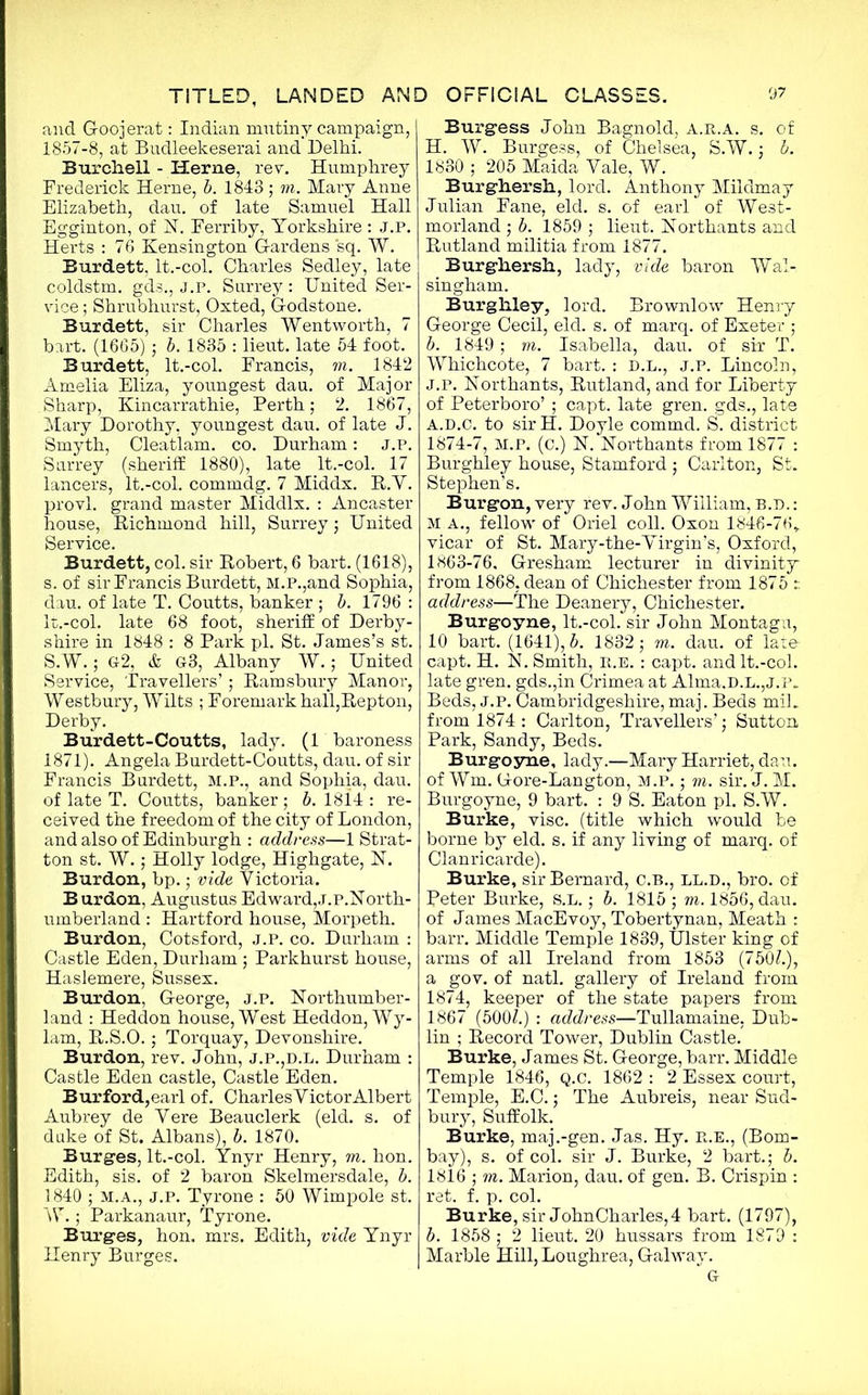 and Goo j era t: Indian mntiny campaign, 1857-8, at Budleekeserai and Delhi. Burchell - Herne, rev. Humphrey Frederick Herne, b. 1843; m. Mary Anne Elizabeth, dau. of late Samuel Hall Egginton, of N. Ferriby, Yorkshire: J.P. Herts : 76 Kensington Gardens sq. W. Burdett, lt.-col. Charles Sedley, late coldstm. gds., J.P. Surrey: United Ser- vice ; Shrubhurst, Oxted, Godstone. Burdett, sir Charles Wentworth, 7 bart. (1665) ; b. 1835 : lieut. late 54 foot. Burdett, lt.-col. Francis, m. 1842 Amelia Eliza, youngest dau. of Major Sharp, Kincarrathie, Perth; 2. 1867, Mary Dorothy, youngest dau. of late J. Smyth, Cleatlam. co. Durham: J.P. Surrey (sheriff 1880), late lt.-col. 17 lancers, lt.-col. commdg. 7 Middx. R.V. provl. grand master Middlx. : Ancaster house, Richmond hill, Surrey; United Service. Burdett, col. sir Robert, 6 bart. (1618), s. of sir Francis Burdett, M.P.,and Sophia, dau. of late T. Coutts, banker ; b. 1796 : lt.-col. late 68 foot, sheriff of Derby- shire in 1848 : 8 Park pi. St. James’s st. S.W.; G2, & g3, Albany W.; United Service, Travellers’; Ramsbury Manor, Westbury, Wilts ; Foremark hall,Repton, Derby. Burdett-Coutts, lady. (1 baroness 1871). Angela Burdett-Coutts, dau. of sir Francis Burdett, M.P., and Sophia, dau. of late T. Coutts, banker; b. 18i4 : re- ceived the freedom of the city of London, and also of Edinburgh : address—1 Strat- ton st. W.; Holly lodge, Highgate, N. Burdon, bp.; vide Victoria. Burdon, Augustus Edward,J.P.North- umberland : Hartford house, Morpeth. Burdon, Cotsford, J.P. co. Durham : Castle Eden, Durham ; Parkhurst house, Haslemere, Sussex. Burdon, George, J.P. Northumber- land : Heddon house, West Heddon, Wy- lam, R.S.O.; Torquay, Devonshire. Burdon, rev. John, j.p.,d.l. Durham : Castle Eden castle, Castle Eden. Burford,earl of. Charles Victor Albert Aubrey de Vere Beauclerk (eld. s. of duke of St. Albans), b. 1870. Burges, lt.-col. Ynyr Henry, m. hon. Edith, sis. of 2 baron Skelmersdale, b. 1840 ; M.A., J.P. Tyrone : 50 Wimpole st. W.; Parkanaur, Tyrone. Burges, hon. mrs. Edith, vide Ynyr Henry Burges. Burgess John Bagnold, A.R.A. s. of H. W. Burgess, of Chelsea, S.W.; b. 1830 ; 205 Maida Vale, W. Burghersh, lord. Anthony Mildmay Julian Fane, eld. s. of earl of West- morland ; b. 1859 ; lieut. Northants and Rutland militia from 1877. Burghersh, lady, vide baron Wal- singham. Burghley, lord. Brownlow Henry George Cecil, eld. s. of marq. of Exeter ; b. 1849; m. Isabella, dau. of sir T. Whichcote, 7 bart. : D.L., j.p. Lincoln, J.P. Northants, Rutland, and for Liberty of Peterboro’ ; capt. late gren. gds., late A.D.C. to sir H. Doyle commd. S. district 1874-7, M.P. (c.) N. Northants from 1877 : Burghley house, Stamford; Carlton, St. Stephen’s. Burgon, very rev. John William, b.d.: M A., fellow of Oriel coll. Oxon 1846-76,. vicar of St. Mary-the-Virgin’s, Oxford, 1863-76, Gresham lecturer in divinity from 1868, dean of Chichester from 1875 ~ address—The Deanery, Chichester. Burgoyne, lt.-col. sir John Montagu, 10 bart. (1641), b. 1832; to. dau. of late- capt. H. N. Smith, r.e. : capt. and lt.-col. late gren. gds.,in Crimea at Alma.D.L.,j.P„ Beds, J.P. Cambridgeshire, maj. Beds mil. from 1874 : Carlton, Travellers’; Sutton Park, Sandy, Beds. Burgoyne, lady.—Mary Harriet, dau. of Wm. Gore-Langton, M.P.; to. sir. J. M. Burgoyne, 9 bart. : 9 S. Eaton pi. S.W. Burke, vise, (title which would be borne by eld. s. if any living of marq. of Clanricarde). Burke, sir Bernard, C.B., ll.d., bro. of Peter Burke, S.L.; b. 1815 ; to. 1856, dau. of James MacEvoy, Tobertynan, Meath : barr. Middle Temple 1839, Ulster king of arms of all Ireland from 1853 (750Z.), a gov. of natl. gallery of Ireland from 1874, keeper of the state papers from 1867 (500Z.) : address—Tullamaine, Dub- lin ; Record Tower, Dublin Castle. Burke, James St. George, barr. Middle Temple 1846, Q.c. 1862 : 2 Essex court, Temple, E.C.; The Aubreis, near Sud- bury, Suffolk. Burke, maj.-gen. Jas. Hy. r.e., (Bom- bay), s. of col. sir J. Burke, 2 bart.; b. 1816 ; to. Marion, dau. of gen. B. Crispin : ret. f. p. col. Burke, sir JohnCharles,4 bart. (1797), b. 1858 ; 2 lieut. 20 hussars from 1879 : Marble Hill, Loughrea, Galway. G