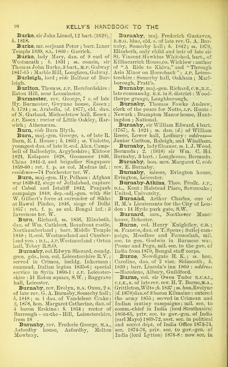 Burke, sir John Lionel, 12 hart. (1628), b. 1818. Burke,mr.serjeant Peter ; barr. Inner Temple 1839, S.L; 1860 : Garrick. Burke, lady Mary, dau. of 9 earl of Westmeath ; b. 1831 ; m. cousin, sir Thomas John Burke, 3 bart.,M.P. Galway 1847-65 : Marble Hill, Loughrea, Galway. Burleigh, lord ; vide Balfour of Bur- leigh. Burlton, Thomas, j.p. Herefordshire : Eaton Hill, near Leominster. Burmester, rev. George, 7 s. of late Hy. Burmester, Gwynne house, Essex; b. 1794 ; vi. Arabella, (d. 1877), eld. dau. of N. Garland, Michaelstow hall, Essex ; j.p. Essex : rector of Little Oakley, Har- wich; Athenaeum. Burn, vide Burn Blyth. Burn, maj.-gen. George, s. of late It. Burn, E. I. House ; b. 1803 ; m. Violette, youngest dau. of late It.-col. Alex. Camp- bell of Ballochyle, Argyleshire ; Kittoor 1824, Kolapore 1828, Goomsoor 1836, China 1841-2, and brigadier Singapore 1859-60 : ret. f. p. as col. Madras inf. : residence—74 Porchester ter. W. Burn, maj.-gen. Hy. Pelham : Afghan war 1839-42, siege of Jellalabad, capture of Cabul and Istaliff 1842, Punjaub campaign 1848, dep.-adj.-gen. with Sir W. Gilbert’s force at surrender of Sikhs atRawul Pindee, 1846, siege of Delhi 1857 : ret. f. p. as col. Bengal inf.: 3 Inverness ter. W. Burn, Richard, m. 1836, Elizabeth, dau. of Wm. Cuthbert, Beaufront castle, Northumberland ; barr. Middle Temple. 1840 ; It.-col. Westmorland and Cumber- land yeo. ; d.l., j.p.Westmorland : Orton hall, Tebay R.S.O. Burnaby, col.Edwyn Sherard, comdg. gren. gds., lion. col. Leicestershire R.Y.; served in Crimea, incldg. Inkerman; commnd. Italian legion 1835-6; special service in Syria 1860-1 : J.p. Leicester- shire : 51 Eaton square, S.W.; Baggrave hall, Leicester. Burnaby, rev. Evelyn, b.a. Oxon, 2 s. of late rev. G. A. Burnaby, Somerby hall; b. 1848 ; m. 1 dau. of Yandeleur Crake; 2, 1878, hon. Margaret Catherine, dau. of 4 baron Erskine: b. 1854; rector of Burrough - on-the - Hill, Leicestershire, from 18 . Burnaby, rev. Frederic George, M.A., Asfordby house, Asfordby, Melton Mowbray. Burnaby, maj. Frederick Gustavus, R.H.Gr. blue, eld. s. of late rev. G. A. Bur- naby, Somerby hall; b. 1842; m. 1879, Elizabeth, only child and heir of late sir St. Yincent Hawkins Whitshed, bart., of Killincarrick House,co. Wicklow : author of “A Ride to Khiva,” and “Through Asia Minor on Horseback ” ; j.p. Leices- tershire : Somerby hall, Oakham ; Marl- borough, Pratt’s. Burnaby, maj.-gen. Richard, c.b.,r.e., late commandg. r.e. in S. district: Wood- thorpe grange, Loughborough. Burnaby, Thomas Fowke Andrew, clerk of the peace for Notts, j.p. Hunts : Newark ; Brampton Manor house, Hunt- ingdon ; National. Burnaby, sir William Edward, 4 bart. (1767), b. 1824 ; m. dau. (d.) of William Reece, Lower hall, Ledbury: address— Junior Carlton, Raleigh, and Windham. Burnaby, ladyEleanor. m. 1. J. Wood, Bermuda; 2. (1818) sir Wm. C. Rd. Burnaby, 3 bart.: Longhouse, Bermuda. Burnaby, hon. mrs. Margaret C. vide rev. E. Burnaby. Burnaby, misses, Evington house, Evington, Leicester. Burnaby-Atkins, Thos. Fredk. j.p., d.l., Kent: Halstead Place, Sevenoaks ; United, University. Burnahd, Arthur Charles, one of H. M.’s Lieutenants for the City of Lon- don : 14 Hyde park gate, S.W. Burnard, mrs., Northover Manor house, Ilchester. Burne, col. Henry Knightley, c.b. ; m. Frances, dau. of T. Spens ; Sutlej cam- paign, Moodkee and Ferozeshah, mil. sec. to gen. Godwin in Burmese war, Prome and Pegu, mil. sec. to the gov. cf India from 1870, Bengal staff corps. Burne, Newdigate H. K.; m. hon. Caroline, dau. of 2 vise. Sidmouth, b. 1830 ; barr. Lincoln’s inn 1860 : address —Haredene, Alburv, Guildford. Burne, col. sir Owen Tudor k.C.s.i., c.i.E., s. of late rev. rev. H. T. Burne,M.A., Grittleton,Wilts ;b. 1837 ; m. hon.Evelyne id. 1878)dau.of 3 baron Kilmaine : entered the army 1855 ; served in Crimean and Indian mutiny campaigns; mil. sec. to comm.-chief in India (lord Strathnairn) 1860-65, priv. sec. to gov.-gen. of India (earl Mayo) 1869-72, asst. sec. in political and secret dept, of India Office 1873-74, sec. 1874-76, priv. sec. to gov.-gen. of India (lord Lytton) 1876-8 : now sec. in