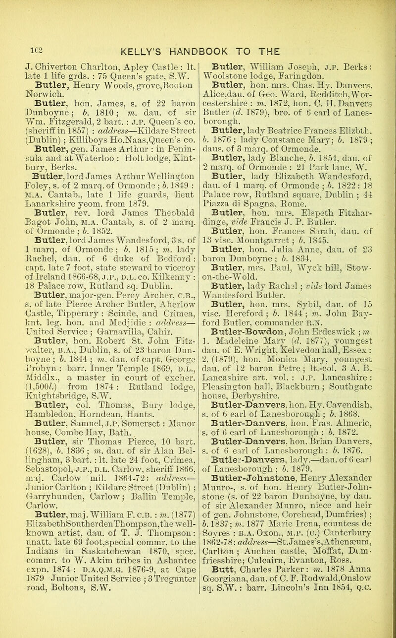 J. Chiverton Charlton, Apley Castle : It. late 1 life grds. : 75 Queen’s gate, S.W. Butler, Henry Woods, grove,Booton Norwich. Butler, hon. James, s. of 22 baron Dunboyne; b. 1810; m. dau. of sir Wm. Fitzgerald, 2 bart. : J.P. Queen’s co. (sheriff in 1857) : address—Kildare Street (Dublin); Killiboys Ho.Naas,Queen’s co. Butler, gen. James Arthur : in Penin- sula and at Waterloo : Holt lodge, Kint- bury, Berks. Butler, lord James Arthur Wellington Foley, s. of 2 marq. of Ormonde ; b. 1849 : m.a. Cantab., late 1 life guards, lieut Lanarkshire yeom. from 1879. Butler, rev. lord James Theobald Bagot John, M.A. Cantab, s. of 2 marq. of Ormonde ; b. 1852. Butler, lord James Wandesford, 8 s. of 1 marq. of Ormonde ; b. 1815; m. lady Rachel, dau. of 6 duke of Bedford: capt. late 7 foot, state steward to viceroy of Ireland 1866-68, J.P., D.L. co. Kilkenny : 18 Palace row, Rutland sq. Dublin. Butler, major-gen. Percy Archer, C.B., s. of late Pierce Archer Butler, Aherlow Castle, Tipperary : Scinde, and Crimea, knt. leg. hon. and Medjidie : address— United Service ; G-arnavilla, Cahir. Butler, hon. Robert St. John Fitz- walter, b.a., Dublin, s. of 23 baron Dun- boyne ; b. 1844 ; m. dau. of capt. George Probyn : barr. Inner Temple 1869, D.L., Middlx., a master in court of excher. (1,500L) from 1874: Rutland lodge, Knightsbridge, S.W. Butler, col. Thomas, Bury lodge, Hambledon, Horndean, Hants. Butler, Samuel, j.p. Somerset: Manor house, Combe Hay, Bath. Butler, sir Thomas Pierce, 10 bart. (1628), b. 1836 ; m. dau. of sir Alan Bel- lingham, 3 bart.: It. late 24 foot, Crimea, Sebastopol, j.p., d.l. Carlow, sheriff 1866, maj. Carlow mil. 1864-72: address— Junior Carlton ; Kildare Street (Dublin) ; Garryhunden, Carlow; Ballin Temple, Carlow. Butler, maj. William F. C.B. : m. (1877) ElizabethSoutherdenThompson,the well- known artist, dau. of T. J. Thompson: unatt. late 69 foot,special commr. to the Indians in Saskatchewan 1870, spec, commr. to W. Akim tribes in Ashantee expn. 1874 : d.a.q.m.g. 1876-9, at Cape 1879 Junior United Service ; 3 Tregunter road, Boltons, S.W. Butler, William Joseph, j.p. Berks: Woolstone lodge, Faringdon. Butler, hon. mrs. Chas. Hy. Danvers. Alice,dau. of Geo. Ward, Redditch,Wor- cestershire : m. 1872, hon. C. H. Danvers Butler (d. 1879), bro. of 6 earl of Lanes- borough. Butler, lady Beatrice Frances Elizbth. b. 1876 ; lady Constance Mary,* b. 1879 ; daus. of 3 marq. of Ormonde. Butler, lady Blanche, b. 1854, dau. of 2 marq. of Ormonde : 21 Park lane, W. Butler, lady Elizabeth Wan desford, dau. of 1 marq. of Ormonde ; b. 1822 : 18 Palace row, Rutland square, Dublin ; 44 Piazza di Spagna, Rome. Butler, hon. mrs. Elspeth Fitzhar- dinge, vide Francis J. P. Butler. Butler, hon. Frances Sarah, dau. of 13 vise. Mountgarret; b. 1845. Butler, hon. Julia Anne, dau. of 23 baron Dunboyne ; b. 1884. Butler, mrs. Paul, Wyck hill, Stow- on-the-Wold. Butler, lady Rachel; vide lord James Wandesford Butler. Butler, hon. mrs. Sybil, dau. of 15 vise. Hereford; b. 1844; m. John Bay- ford Butler, commander R.N. Butler-Bowdon, John Erdeswick ; m 1. Madeleine Mary (d. 1877), youngest dau. of E. Wright, Kelvedon hall, Essex: 2. (1879), hon. Monica Mary, youngest dau. of 12 baron Petre; lt.-col. 3 A. B. Lancashire art. vol. : j.p. Lancashire : Pleasington hall, Blackburn; Southgate house, Derbyshire. Butler-Dan vers, hon. Hy. Cavendish, s. of 6 earl of Lanesborough ; b. 1868. Butler-Dan vers, hon. Fras. Almeric, s. of 6 earl of Lanesborough : b. 1872. Butler-Danvers, hon. Brian Danvers, s. of 6 earl of Lanesborough: b. 1876. Butler-Danvers, lady.—dau. of 6 earl of Lanesborough ; b. 1879. Butler-Johnstone, Henry Alexander Munro-, s. of hon. Henry Butler-John- stone (s. of 22 baron Dunboyne, by dau. of sir Alexander Munro, niece and heir of gen. Johnstone, Corehead, Dumfries) ; b. 1837; tn. 1877 Marie Irena, countess de Soyres : b.a. Oxon., m.p. (c.) Canterbury 1862-78: address—St.James’s,Athenaeum, Carlton; Auchen castle, Moffat, Dum- friesshire; Culcairn, Evanton, Ross. Butt, Charles Parker: m. 1878 Anna Georgiana, dau. of C. F. Rodwald, Onslow sq. S.W.: barr. Lincoln’s Inn 1854, Q.c.