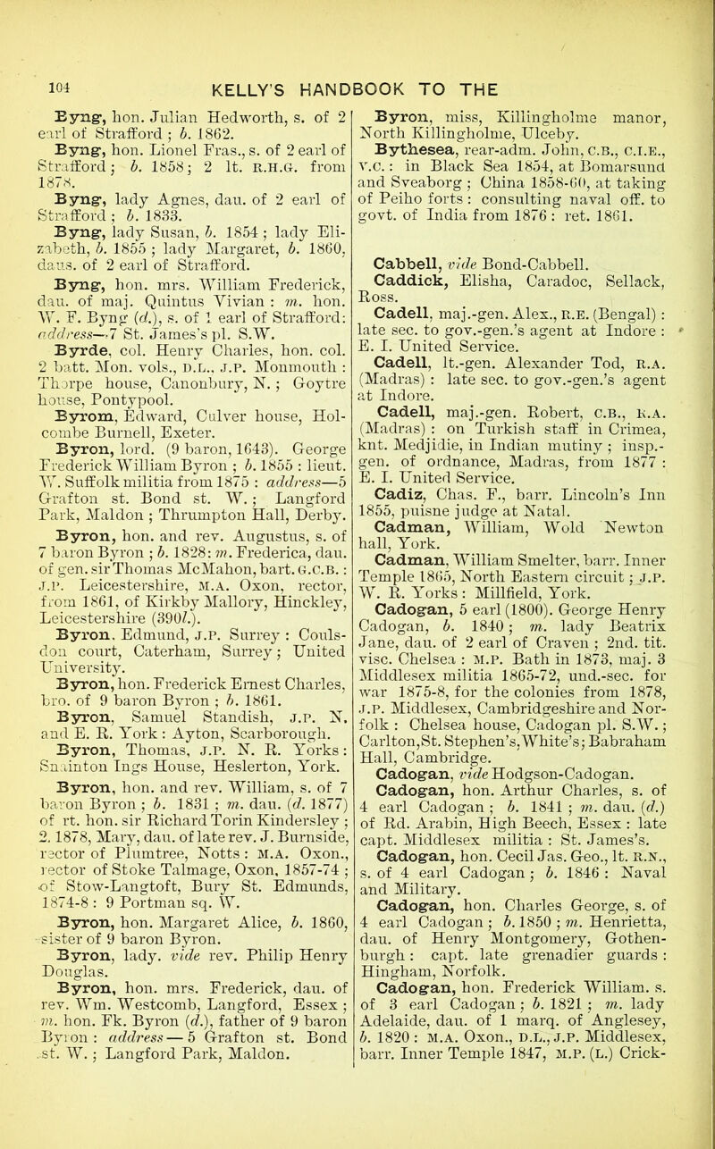 Byng, bon. Julian Hedworth, s. of 2 earl of Strafford ; b. 1862. Byng, hon. Lionel Fras., s. of 2 earl of Strafford; b. 1858; 2 It. R.H.G-. from 1878. Byng, lady Agnes, dau. of 2 earl of Strafford ; b. 1833. Byng, lady Susan, b. 1854; lady Eli- zabeth, b. 1855 ; lady Margaret, b. 1860, daus. of 2 earl of Strafford. Byng1, hon. mrs. William Frederick, dau. of maj. Quintus Vivian : m. hon. W. F. Byng (d.), s. of 1 earl of Strafford: address—>7 St. James’s pi. S.W. Byrde, col. Henry Charles, hon. col. 2 batt. Mon. vols., D.L., j.p. Monmouth : Thorpe house, Canonbury, N.; G-oytre house, Pontypool. Byrom, Edward, Culver house, Hol- combe Burnell, Exeter. Byron, lord. (9 baron, 1643). George Frederick William Byron ; b. 1855 : lieut. W. Suffolk militia from 1875 : address—5 Grafton st. Bond st. W.; Langford Park, Mai don ; Thrumpton Hall, Derby. Byron, hon. and rev. Augustus, s. of 7 baron Byron ; b. 1828: in. Frederica, dau. of gen. sir Thomas McMahon, bart.G.c.B.: J.P. Leicestershire, M.A. Oxon, rector, from 1861, of Kirkby Mallory, Hinckley, Leicestershire (390/.). Byron. Edmund, J.P. Surrey : Couls- don court, Caterham, Surrey; United University. Byron, hon. Frederick Ernest Charles, bro. of 9 baron Byron ; b. 1861. Byron, Samuel Standish, J.P. N, and E. R. York : Ay ton, Scarborough. Byron, Thomas, J.P. N. R. Yorks: Snainton Ings House, Heslerton, York. Byron, hon. and rev. William, s. of 7 baron Byron ; b. 1831 ; m. dau. (d. 1877) of rt. hon. sir Richard Torin Kindersley ; 2.1878, Mary, dau. of late rev. J. Burnside, rector of Plumtree, Motts : M.A. Oxon., rector of Stoke Talmage, Oxon, 1857-74 ; of Stow-Langtoft, Bury St. Edmunds, 1874-8 : 9 Portman sq. W. Byron, hon. Margaret Alice, b. 1860, -sister of 9 baron Byron. Byron, lady, vide rev. Philip Henry Douglas. Byron, hon. mrs. Frederick, dau. of rev. Wm. Westcomb, Langford, Essex ; m. hon. Fk. Byron (eZ.), father of 9 baron Byron: address—5 Grafton st. Bond .st. W.; Langford Park, Maldon. Byron, miss, Killingholme manor, North Killingholme, Ulceby. Bythesea, rear-adm. John, c.B., C.I.E., v.c.: in Black Sea 1854, at Bomarsund and Sveaborg ; China 1858-60, at taking of Peiho forts : consulting naval off. to govt, of India from 1876 : ret. 1861. Cabbell, vide Bond-Cabbell. Caddick, Elisha, Caradoc, Sellack, Ross. Cadell, maj.-gen. Alex., r.e. (Bengal): late sec. to gov.-gen.’s agent at Indore : E. I. United Service. Cadell, lt.-gen. Alexander Tod, r.a. (Madras) : late sec. to gov.-gen.’s agent at Indore. Cadell, maj.-gen. Robert, c.B., r.a. (Madras) : on Turkish staff in Crimea, knt. Medjidie, in Indian mutiny ; insp.- gen. of ordnance, Madras, from 1877 : E. I. United Service. Cadiz, Chas. F., barr. Lincoln’s Inn 1855, puisne judge at Natal. Cadman, William, Wold Newton hall, York. Cadman, William Smelter, barr. Inner Temple 1865, North Eastern circuit; J.P. W. R. Yorks : Millfield, York. Cadogan, 5 earl (1800). George Henry Cadogan, b. 1840; m. lady Beatrix Jane, dau. of 2 earl of Craven ; 2nd. tit. vise. Chelsea : m.p. Bath in 1873, maj. 3 Middlesex militia 1865-72, und.-sec. for war 1875-8, for the colonies from 1878, J.p. Middlesex, Cambridgeshire and Nor- folk : Chelsea house, Cadogan pi. S.W.; Carlton, St. Stephen’s, White’s; Babraham Hall, Cambridge. Cadogan, vide Hodgson-Cadogan. Cadogan, hon. Arthur Charles, s. of 4 earl Cadogan ; b. 1841 ; m. dau. (d.) of Rd. Arabin, High Beech, Essex : late capt. Middlesex militia : St. James’s. Cadogan, hon. Cecil Jas. Geo., It. R.N., s. of 4 earl Cadogan; b. 1846 : Naval and Military. Cadogan, hon. Charles George, s. of 4 earl Cadogan ; b. 1850 ; m. Henrietta, dau. of Henry Montgomery, Gothen- burgh: capt. late grenadier guards : Hingham, Norfolk. Cadogan, hon. Frederick William, s. of 3 earl Cadogan; b. 1821 ; m. lady Adelaide, dau. of 1 marq. of Anglesey, b. 1820 : M.A. Oxon., D.L., J.P. Middlesex, barr. Inner Temple 1847, m.p. (l.) Crick-