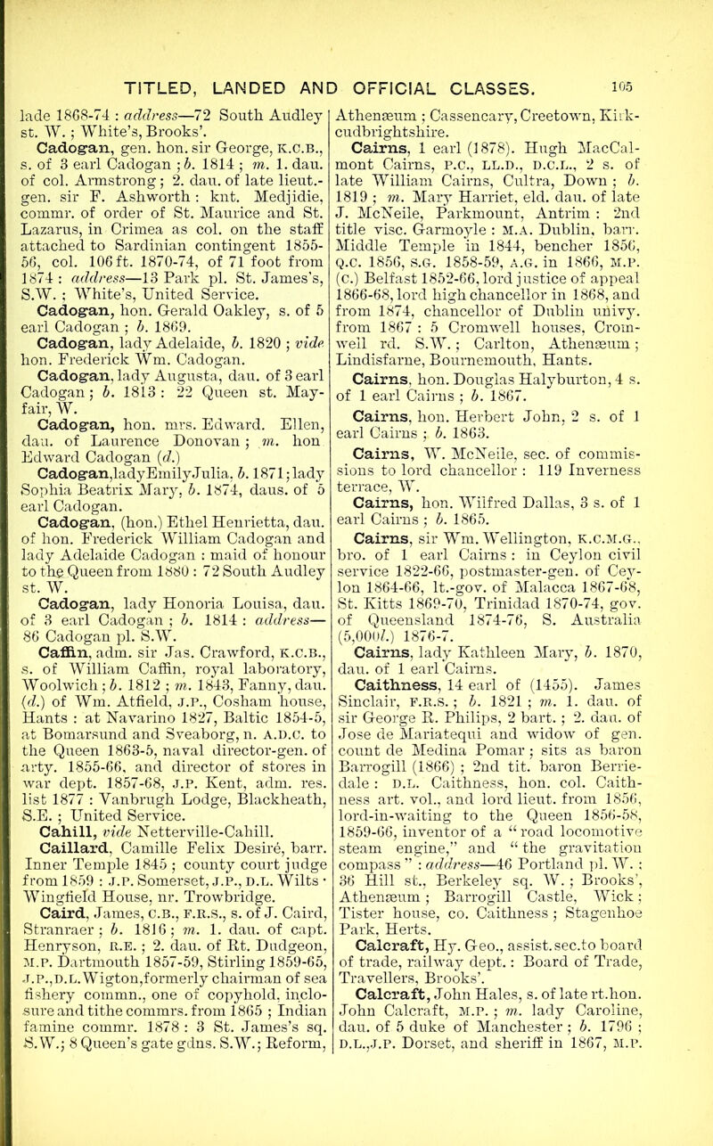 lade 1868-74 : address—72 South Audley st. W.; White’s, Brooks’. Cadogan, gen. hon. sir George, k.C.b., s. of 3 earl Cadogan ;b. 1814 ; m. 1. dau. of col. Armstrong; 2. dau. of late lieut.- gen. sir F. Ashworth : knt. Medjidie, commr. of order of St. Maurice and St. Lazarus, in Crimea as col. on the staff attached to Sardinian contingent 1855- 56, col. 106 ft. 1870-74, of 71 foot from 1874 : address—13 Park pi. St. James’s, S.W. ; White’s, United Service. Cadogan, hon. Gerald Oakley, s. of 5 earl Cadogan ; b. 1869. Cadogan, lady Adelaide, b. 1820 ; vide hon. Frederick Wm. Cadogan. Cadogan, lady Augusta, dau. of 3 earl Cadogan; b. 1813: 22 Queen st. May- fair, W. Cadogan, hon. mrs. Edward. Ellen, dau. of Laurence Donovan; m. hon Edward Cadogan (d.) Cadogan,lady Emily Julia, b. 1871; lady Sophia Beatrix Mary, b. 1874, daus. of 5 earl Cadogan. Cadogan, (hon.) Ethel Henrietta, dau. of hon. Frederick William Cadogan and lady Adelaide Cadogan ; maid of honour to the Queen from 1880 : 72 South Audley st. W. Cadogan, lady Honoria Louisa, dau. of 3 earl Cadogan ; b. 1814 : address— 86 Cadogan pi. S.W. Caffin, adm. sir Jas. Crawford, K.C.B., s. of William Caffin, royal laboratory, Woolwich; b. 1812 ; m. 1843, Fanny, dau. (d.) of Wm. Atfield, J.P., Cosham house, Hants : at Navarino 1827, Baltic 1854-5, at Bomarsund and Sveaborg, n. A.D.c. to the Queen 1863-5, naval director-gen. of arty. 1855-66, and director of stores in war dept. 1857-68, J.P. Kent, adm. res. list 1877 : Yanbrugh Lodge, Blackheath, S.E.; United Service. Cahill, vide Netterville-Cahill. Caillard, Camille Felix Desire, barr. Inner Temple 1845 ; county court judge from 1859 : J.P. Somerset, J.P., d.l. Wilts • Wingfield House, nr. Trowbridge. Caird, James, c.b., f.r.s., s. of J. Caird, Stranraer; b. 1816; m. 1. dau. of capt. Henryson, R.E.; 2. dau. of Bt. Dudgeon, M.P. Dartmouth 1857-59, Stirling 1859-65, .T.P.,D.L.Wigton,formerly chairman of sea fishery cornmn., one of copyhold, inclo- sure and tithe commrs. from 1865 ; Indian famine commr. 1878 : 3 St. James’s sq. S.W.; 8 Queen’s gate gdns. S.W.; Reform, Athenaeum ; Cassencary, Creetown, Kirk- cudbrightshire. Cairns, 1 earl (1878). Hugh MacCal- mont Cairns, P.C., LL.D., D.C.L., 2 s. of late William Cairns, Cultra, Down ; b. 1819 ; m. Mary Harriet, eld. dau. of late J. McNeile, Parkmount, Antrim : 2nd title vise. Garmoyle : M.A. Dublin, barr. Middle Temple in 1844, bencher 1856, Q.c. 1856, S.G. 1858-59, a.g. in 1866, m.p. (C.) Belfast 1852-66, lord justice of appeal 1866-68, lord high chancellor in 1868, and from 1874, chancellor of Dublin univy. from 1867 : 5 Cromwell houses, Crom- well rd. S.W.; Carlton, Athenaeum; Lindisfarne, Bournemouth, Hants. Cairns, hon. Douglas Halyburton, 4 s. of 1 earl Cairns ; b. 1867. Cairns, hon. Herbert John, 2 s. of 1 earl Cairns ; b. 1863. Cairns, W. McNeile, sec. of commis- sions to lord chancellor : 119 Inverness terrace, W. Cairns, hon. Wilfred Dallas, 3 s. of 1 earl Cairns ; b. 1865. Cairns, sir Wm. Wellington, k.c.m.g.. bro. of 1 earl Cairns : in Ceylon civil service 1822-66, postmaster-gen. of Cey- lon 1864-66, It.-gov. of Malacca 1867-68, St. Kitts 1869-70, Trinidad 1870-74, gov. of Queensland 1874-76, S. Australia (5,000Z.) 1876-7. Cairns, lady Kathleen Mary, b. 1870, dau. of 1 earl Cairns. Caithness, 14 earl of (1455). James Sinclair, F.R.S. ; b. 1821 ; m. 1. dau. of sir George R. Philips, 2 bart.; 2. dau. of Jose de Mariatequi and widow of gen. count de Medina Pomar ; sirs as baron Barrogill (1866) ; 2nd tit. baron Berrie- dale : d.l. Caithness, hon. col. Caith- ness art. vol., and lord lieut. from 1856, lord-in-waiting to the Queen 1856-58, 1859-66, inventor of a “ road locomotive steam engine,” and “ the gravitation compass ” : address—46 Portland pi. W. ; 36 Hill st., Berkeley sq. W. ; Brooks’, Athenaeum; Barrogill Castle, Wick; Tister house, co. Caithness ; Stagenhoe Park, Herts. Calcraft, Hy. Geo., assist, sec.to board of trade, railway dept.: Board of Trade, Travellers, Brooks’. Calcraft, John Hales, s. of late rt.hon. John Calcraft, m.p. ; m. lady Caroline, dau. of 5 duke of Manchester ; b. 1796 ; D.L.,.J.P. Dorset, and sheriff in 1867, M.P.