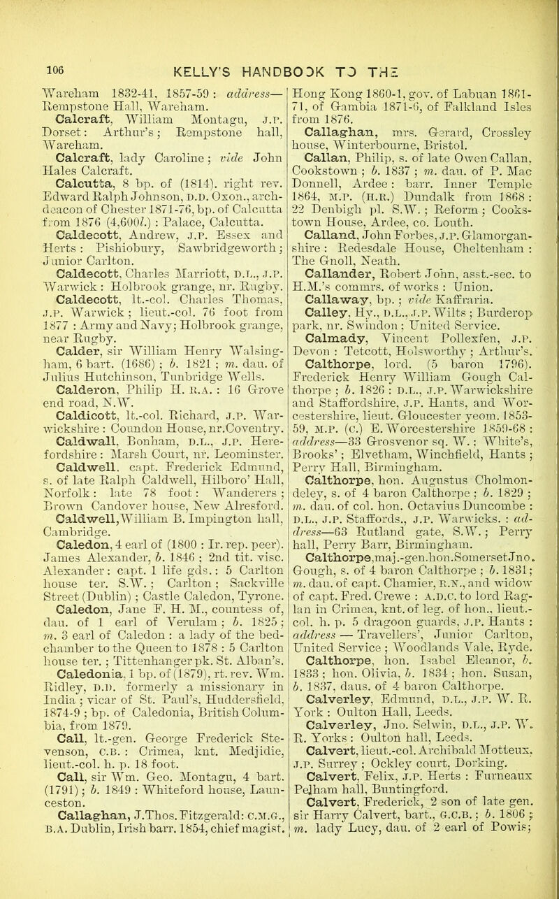 Wareham 1832-41, 1857-59 : address— Rempstone Hall, Wareham. Calcraft, William Montagu, j.p. Dorset: Arthur’s; Rempstone hall, Wareham. Calcraft, lady Caroline; vide John Hales Calcraft. Calcutta, 8 bp. of (1814). right rev. Edward Ralph Johnson, d.d. Oxon., arch- deacon of Chester 1871-76, bp. of Calcutta from 1876 (4,600L) : Palace, Calcutta. Caldecott, Andrew, j.p. Essex and Herts: Pishiobury, Sawbridgeworth; Junior Carlton. Caldecott, Charles Marriott, d.l., j.p. Warwick : Holbrook grange, nr. Rugby. Caldecott, It.-col. Charles Thomas, j.p. Warwick ; lieut.-col. 76 foot from 1877 : Army and Navy; Holbrook grange, near Rugby. Calder, sir William Henry Walsing- ham, 6 bart. (1686) ; b. 1821 ; m. dau. of Julius Hutchinson, Tunbridge Wells. Calderon, Philip H. li.A. : 16 Grove end road, N.W. Caldicott, lt.-col. Richard, j.p. War- wickshire : Coundon House, nr.Coventry. Caldwall. Bonham, d.l., j.p. Here- fordshire : Marsh Court, nr. Leominster. Caldwell, capt. Frederick Edmund, s. of late Ralph Caldwell, Hilboro’ Hall, Norfolk: late 78 foot: Wanderers; Brown Candover house, New Alresford. Caldwell, William B. Impington hall, Cambridge. Caledon, 4 earl of (1800 : Ir. rep. peer). James Alexander, b. 1846 ; 2nd tit. vise. Alexander: capt. 1 life gds.: 5 Carlton house ter. S.W.; Carlton; Sackville Street (Dublin); Castle Caledon, Tyrone. Caledon, Jane F. H. M., countess of, dau. of 1 earl of Yerulam; b. 1825; m. 3 earl of Caledon : a lady of the bed- chamber to the Queen to 1878 : 5 Carlton house ter. ; Tittenhanger pk. St. Alban’s. Caledonia. 1 bp. of (1879), rt. rev. Wm. Ridley, D.n. formerly a missionary in India ; vicar of St. Paul’s, Huddersfield, 1874-9 ; bp. of Caledonia, British Colum- bia, from 1879. Call, lt.-gen. George Frederick Ste- venson, C.B. : Crimea, knt. Medjidie, lieut.-col. h. p. 18 foot. Call, sir Wm. Geo. Montagu, 4 bart. (1791); b. 1849 : Whiteford house, Laun- ceston. Callaghan, J.Thos. Fitzgerald: c.m.gl, B. A. Dublin, Irish barr. 1854, chief magist. Hong Kong 1860-1, gov. of Labuan 1861- 71, of Gambia 1871-6, of Falkland Isles from 1876. Callaghan, mrs. Gerard, Crossley house, Winterbourne, Bristol. Callan, Philip, s. of late Owen Callan, Cookstown ; b. 1837 ; m. dau. of P. Mac Donnell, Ardee: barr. Inner Temple 1864, M.P. (H.R.) Dundalk from 1868: 22 Denbigh pi. S.W.; Reform; Cooks- town House, Ardee, co. Louth. Calland, John Forbes, j.p. Glamorgan- shire : Redesdale House, Cheltenham : The Gnoll, Neath. Callander, Robert John, asst.-sec. to H.M.’s commrs. of works : Union. Callaway, bp.; vide Kafir aria. Calley. Hy., d.l., j.p. Wilts; Burderop park, nr. Swindon ; United Service. Calmady, Yincent Pollexfen, j.p. Devon : Tetcott, Holsworthy ; Arthur’s.' Calthorpe, lord. (5 baron 1796). Frederick Henry William Gough Cal- thorpe ; b. 1826 : D.L., j.p. Warwickshire and Staffordshire, j.p. Hants, and Wor- cestershire, lieut. Gloucester yeom. 1853- 59, m.p. (c.) E. Worcestershire 1859-68: address—33 Grosvenor sq. W.; White’s, Brooks’; Elvetham, Winchfield, Hants ; Perry Hall, Birmingham. Calthorpe, hon. Augustus Cholmon- deley, s. of 4 baron Calthorpe ; b. 1829 ; m. dau. of col. hon. Octavius Duncombe : D.L., J.P. Staffords., J.P. Warwicks. : ad- dress—63 Rutland gate, S.W.; Perry hall, Perry Barr, Birmingham. Calthorpe, maj.-gen.hon. Somerset Jno. Gough, s. of 4 baron Calthorpe ; b. 1831; m. dau. of capt. Chamier, it.lST., and widow of capt. Fred. Crewe : a.d.C. to lord Rag- lan in Crimea, knt. of leg. of hon., lieut.- col. h. p. 5 dragoon guards, J.P. Hants : address — Travellers’, Junior Carlton, United Service ; Woodlands Yale, Ryde. Calthorpe, hon. Isabel Eleanor, b» 1833 ; hon. Olivia, b. 1834 ; hon. Susan, b. 1837, daus. of 4 baron Calthorpe. Calverley, Edmund, d.l., j.p. W. R. York : Oulton Hall, Leeds. Calverley, Jno. Selwin, d.l., j.p. W. R. Yorks : Oulton hall, Leeds. Calvert, lieut.-col. Archibald Motteux, j.p. Surrey ; Ockley court, Dorking. Calvert, Felix, j.p. Herts : Furneaux Pelham hall, Buntingford. Calvert, Frederick, 2 son of late gen. sir Harry Calvert, bart., G.C.B.; b. 1806 ; m. lady Lucy, dau. of 2 earl of Powis;