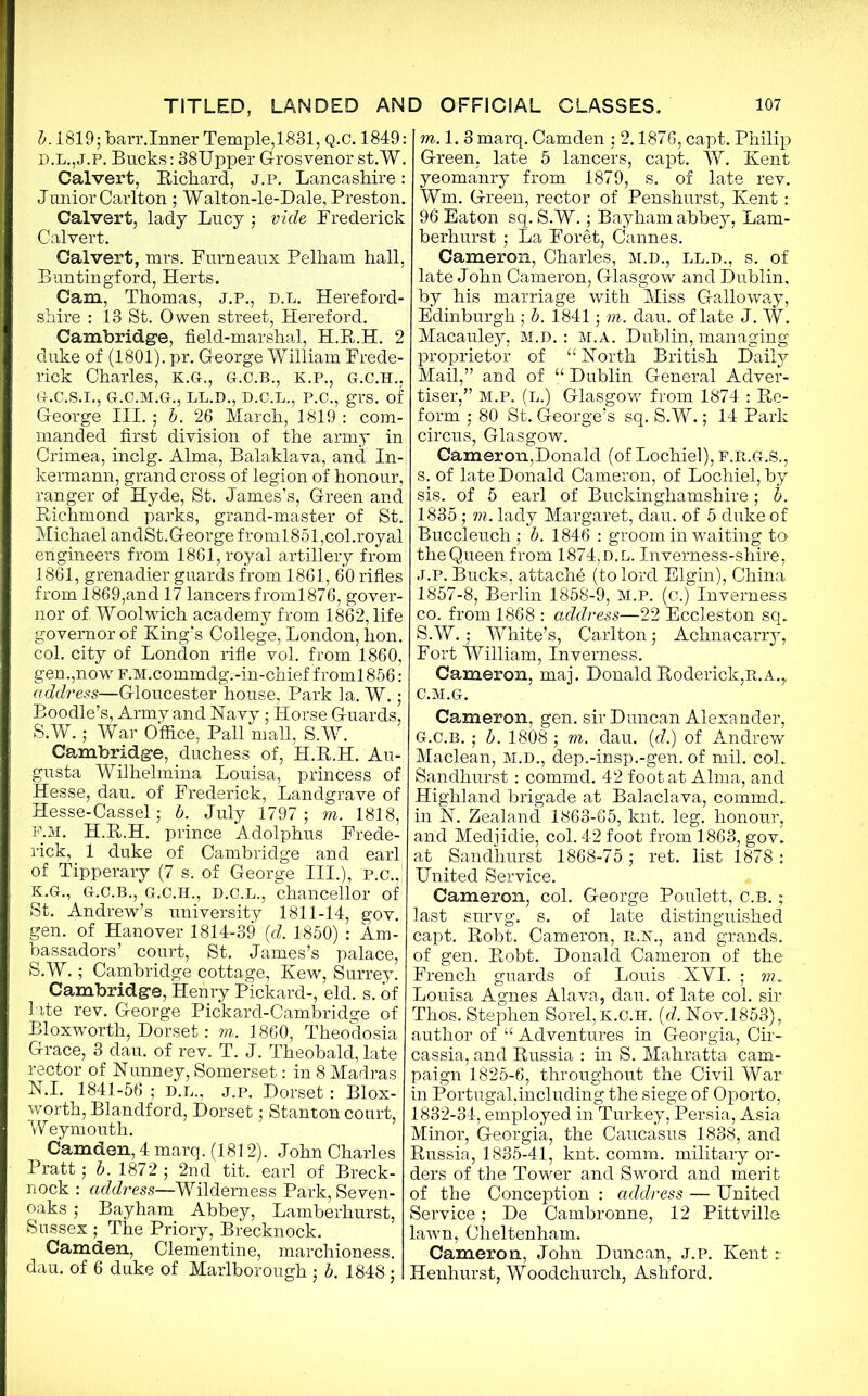 b. 1819; barr.Inner Temple, 1831, Q.C. 1849: d.l.,J.p. Bucks: 38Upper Grosvenor st.W. Calvert, Richard, j.p. Lancashire : Junior Carlton ; Walton-le-Dale, Preston. Calvert, lady Lucy ; vide Frederick Calvert. Calvert, mrs. Purneaux Pelham hall, Buntingford, Herts. Cam, Thomas, J.P., d.l. Hereford- shire : 13 St. Owen street, Hereford. Cambridge, field-marshal, H.R.H. 2 duke of (1801). pr. George William Frede- rick Charles, K.G., G.C.B., K.P., G.C.H., G.C.S.I., G.C.M.G., LL.D., D.C.L., P.C., gl'S. of George III.; b. 26 March, 1819 : com- manded first division of the army in Crimea, inclg. Alma, Balaklava, and In- kermann, grand cross of legion of honour, ranger of Hyde, St. James’s, Green and Richmond parks, grand-master of St. Michael andSt.George froml851,col.royal: engineers from 1861, royal artillery from 1861, grenadier guards from 1861, 60 rifles from 1869,and 17 lancers froml876, gover- nor of Woolwich academy from 1862, life governor of King’s College, London, hon. col. city of London rifle vol. from 1860, gen.,now F.M.commdg.-in-chief froml856: address—Gloucester house, Park la. W.; Boodle’s, Army and Havy: Horse Guards, S.W.; War Office, Pall mall, S.W. Cambridge, duchess of, H.R.H. Au- gusta Wilhelmina Louisa, princess of Hesse, dau. of Frederick, Landgrave of Hesse-Cassel; b. July 1797; m. 1818, F.M. H.R.H. prince Adolphus Frede- rick, 1 duke of Cambridge and earl of Tipperary (7 s. of George III.), p.c., K.G., G.C.B., G.C.H., D.C.L., chancellor of St. Andrew’s university 1811-14, gov. gen. of Hanover 1814-39 (d. 1850) : Am- bassadors’ court, St. James’s palace, S.W.; Cambridge cottage, Kew, Surrey. Cambridge, Henry Pickard-, eld. s. of late rev. George Pickard-Cambridge of Bloxworth, Dorset: m. 1860, Theodosia Grace, 3 dau. of rev. T. J. Theobald, late rector of Uunney, Somerset: in 8 Madras N.I. 1841-56 ; D.L., j.p. Dorset: Blox- worth, Blandford, Dorset; Stanton court,1 Weymouth. Camden, 4 marq. (1812). John Charles Pratt; b. 1872 ; 2nd tit. earl of Breck- nock : address—Wilderness Park, Seven- oaks ; Bayham Abbey, Lamberhurst, Sussex ; The Priory, Brecknock. Camden, Clementine, marchioness, dau. of 6 duke of Marlborough ; b. 1848 ; m. 1. 3 marq. Camden : 2.1876, capt. Philip Green, late 5 lancers, capt. W. Kent yeomanry from 1879, s. of late rev. Wm. Green, rector of Penshurst, Kent: 96 Eaton sq. S.W.; Bayham abbey, Lam- berhurst ; La Foret, Cannes. Cameron, Charles, m.d., ll.d., s. of late John Cameron, Glasgow and Dublin, by his marriage with Miss Galloway, Edinburgh ; b. 1841; m. dau. of late J. W. Macauley, m.d. : M.A. Dublin, managing proprietor of “ Korth British Daily Mail,” and of “ Dublin General Adver- tiser,” M.P. (l.) Glasgow from 1874 : Re- form ; 80 St. George’s sq. S.W.; 14 Park circus, Glasgow. Cameron,Donald (of Lochiel), f.r.g.S., s. of late Donald Cameron, of Lochiel, by sis. of 5 earl of Buckinghamshire; b. 1835; m. lady Margaret, dau. of 5 duke of Buccleuch ; b. 1846 : groom in waiting to theQueen from 1874, d.l. Inverness-shire, J.P. Bucks, attache (to lord Elgin), China 1857-8, Berlin 1858-9, M.P. (c.) Inverness co. from 1868 : address—22 Eccleston sq. S.W.; White’s, Carlton Achnacarry, Fort William, Inverness. Cameron, maj. Donald Roderick,r.a.,. C.M.G. Cameron, gen. sir Duncan Alexander, G.C.B.; b. 1808 ; m. dau. (d.) of Andrew Maclean, M.D., dep.-insp.-gen. of mil. col. Sandhurst: commd. 42 foot at Alma, and Highland brigade at Balaclava, commd. in N. Zealand 1863-65, knt. leg. honour, and Medjidie, col. 42 foot from 1863, gov. at Sandhurst 1868-75 ; ret. list 1878 : United Service. Cameron, col. George Poulett, c.b. * last survg. s. of late distinguished capt. Robt. Cameron, R.F., and grands, of gen. Robt. Donald Cameron of the French guards of Louis XYI. ; m. Louisa Agnes Alava, dau. of late col. sir Thos. Stephen Sorel, K.C.H. {d. Uov.l853)r author of “ Adventures in Georgia, Cir- cassia, and Russia : in S. Mahratta cam- paign 1825-6, throughout the Civil War in Portugal,including the siege of Oporto, 1832-34, employed in Turkey, Persia, Asia Minor, Georgia, the Caucasus 1838, and Russia, 1835-41, knt. comm, military or- ders of the Tower and Sword and merit of the Conception : address — United Service; De Cambronne, 12 Pittville lawn, Cheltenham. Cameron., John Duncan, j.p. Kent r Henhurst, Woodchurch, Ashford.