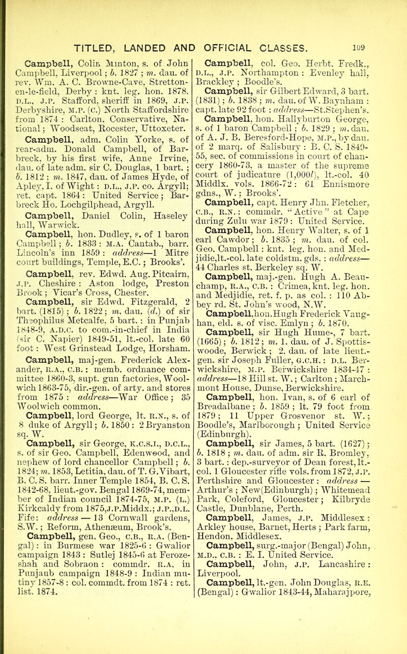 Campbell, Colin Minton, s. of John Campbell, Liverpool; b. 1827 ; m. dau. of rev. Wm, A. C. Browne-Cave, Stretton- en-le-field, Derby : knt. leg. bon. 1878. D.L., J.P. Stafford, sheriff in 1869, J.P. Derbyshire, M.P. (c.) North Staffordshire from 1874 : Carlton, Conservative, Na- tional; Woodseat, Rocester, Uttoxeter. Campbell, adm. Colin Yorke, s. of rear-adm. Donald Campbell, of Bar- breck, by his first wife, Anne Irvine, dau. of late adm. sir C. Douglas, 1 bart. ; b. 1812 ; m. 1847, dau. of James Hyde, of Apley, I. of Wight: D.L., J.P. co. Argyll; ret. capt. 1864: United Service; Bar- breck Ho. Lochgilphead, Argyll. Campbell, Daniel Colin, Haseley hall, Warwick. Campbell, hon. Dudley, s. of 1 baron Campbell; b. 1833 : M.A. Cantab., barr. Lincoln’s inn 1859 : address—1 Mitre court buildings, Temple, E.C.; Brooks’. Campbell, rev. Edwd. Aug. Pitcairn, J.P. Cheshire : Aston lodge, Preston Brook ; Yicar’s Cross, Chester. Campbell, sir Edwd. Fitzgerald, 2 bart. (1815) ; b. 1822; m. dau. (d.) of sir Theophilus Metcalfe, 5 bart. : in Punjab 1848-9, A.D.c. to com.-in-chief in India (sir C. Napier) 1849-51, lt.-col. late 60 foot: West Grinstead Lodge, Horsham. Campbell, maj-gen. Frederick Alex- ander, R.A., C.B.: memb. ordnance com- mittee 1860-3, supt. gun factories, Wool- wich 1863-75, dir.-gen. of arty, and stores from 1875: address—War Office; 35 Woolwich common. Campbell, lord George, It. r.n., s. of 8 duke of Argyll; b. 1850 : 2 Bryanston sq. W. Campbell, sir George, K.C.S.I., d.c.l., s. of sir Geo. Campbell, Edenweod, and nephew of lord chancellor Campbell; b. 1824; m. 1853, Letitia, dau. of T. G.Yibart, B. C. S. barr. Inner Temple 1854, B. C. S. 1842-68, lieut.-gov. Bengal 1869-74, mem- ber of Indian council 1874-75, M.P. (l.) Kirkcaldy from 1875,J.P.Middx.; j.p.,d.L. Fife: address — 13 Cornwall gardens, S.W.; Reform, Athenaeum, Brook’s. Campbell, gen. Geo., c.b., r.a. (Ben- gal) : in Burmese war 1825-6 : Gwalior campaign 1843 : Sutlej 1845-6 at Feroze- shah and Sobraon : commdr. R.A. in Punjaub campaign 1848-9 : Indian mu- tiny 1857-8 : col. commdt. from 1874 : ret. list. 1874. Campbell, col. Geo. Herbt. Fredk., D.L., j.p. Northampton : Evenley hall, Brackley ; Boodle’s. Campbell, sir Gilbert Edward, 3 bart. (1831); b. 1838 ; m. dau. of W. Baynham : capt. late 92 foot : address—St.Stephen’s. Campbell, hon. Hallyburton George, s. of 1 baron Campbell; b. 1829 ; m. dau. of A. J. B. Beresford-Hope, M.P., by dau. of 2 marq. of Salisbury : B. C. S/1849- 55, sec. of commissions in court of chan- cery 1860-73, a master of the supreme court of judicature (1,000/), lt.-col. 40 Middlx. vols. 1866-72: 61 Ennismore gdns., W.; Brooks’. Campbell, capt. Henry Jhn. Fletcher, C.B., R.N.: commdr. “ Active ” at Cape during Zulu war 1879 : United Service. Campbell, hon. Henry Walter, s. of 1 earl Cawdor; b. 1835 ; m. dau. of col. Geo. Campbell: knt. leg. hon. and Med- jidie,lt.-col. late coldstm. gds. : address— 44 Charles st. Berkeley sq. W. Campbell, maj.-gen. Hugh A. Beau- champ, R.A., C.B. : Crimea, knt. leg. hon,. and Medjidie, ret. f. p. as col. : 110 Ab- bey rd. St. John’s wood, N.W. Campbell,hon.Hugh Frederick Yaug- han, eld. s. of vise. Emlyn; b. 1870. Campbell, sir Hugh Hume-, 7 bart. (1665); b. 1812; m. 1. dau. of J. Spottis- woode, Berwick; 2. dau. of late lieut.- gen. sir Joseph Fuller, G.c.H.: D.L. Ber- wickshire, M.P. Berwickshire 1834-47 : address—18 Hill st. W.; Carlton ; March- mont House, Dunse, Berwickshire. Campbell, hon. Ivan, s. of 6 earl of Breadalbane ; b. 1859 ; It. 79 foot from 1879; 11 Upper Grosvenor st. W.; Boodle’s, Marlborough; United Service (Edinburgh). Campbell, sir James, 5 bart. (1627); b. 1818 ; m. dau. of adm. sir R. Bromley, 3 bart.: dep.-surveyor of Dean forest, lt.- col. 1 Gloucester rifle vols. from 1872, j.p. Perthshire and Gloucester : address — Arthur’s ; New(Edinburgh); Whitemead Park, Coleford, Gloucester; Kilbryde Castle, Dunblane, Perth. Campbell, James, j.p. Middlesex: Arkley house, Barnet, Herts ; Park farm, Hendon, Middlesex. Campbell, surg.-major (Bengal) John, M.D., C.B. : E. I. United Service. Campbell, John, j.p. Lancashire : Liverpool. Campbell, lt.-gen. John Douglas, r.e. (Bengal): Gwalior 1843-44, Maharaj pore,