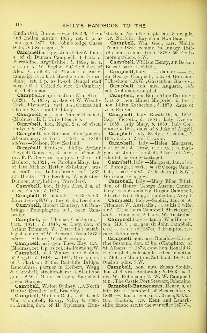 Sindh 1844, Burmese war 1852-3, Pegu, and Indian mutiny 1857 ; ret. f. p. as maj.-gen. 1877 : St. John’s lodge, Chase Side, Old Southgate, N. Campbell,maj.gen. JohnPeterWilliam, s. of sir Duncan Campbell, 1 hart, of Barcaldine, Argyllshire; b. 1824; to. 1. dan. of A. W. Begbie, B.C.S.; 2. dau. of Alex. Campbell, of Monzie ; in Sutlej campaign 1845-6, at Moodkee and Feroze- shah; ret. f. p. as It.-col. Bengal staff corps : E. I. United Service ; 26 Cambray pl. Cheltenham. Campbell, major sir John Wm., 8 bart. (1628); b. 1836 ; to. dau. of W. Woolby Cavie, Plymouth : maj. r.a., Crimea and China : Naval and Military. Campbell, maj.-gen. Napier Greo. r.a. (Madras) : E. I. United Service. Campbell, lion, Nigel, 2 s. of visct. Emlyn ; b. 1873. Campbell, sir Norman Montgomery Abercromby, 10 bart. (1628); b. 1846 : address—Nelson, New Zealand. Campbell, lieut.-col. Philip Arthur Pleydell-Bouverie-, 3 surv. s. of hon. & rev. F. P. Bouverie, and gds. of 2 earl of Badnor; b. 1821 ; to. Caroline Mary, dau. of late Bichard Hetley, Salisbury ; was on staff H.M. Indian army, ret. 1862, j.p. Hants : The Beeches, Winchester; Dunoon, Argyllshire; Travellers’. Campbell, hon. Balph Alex. 3 s. of visct. Emlyn; b. 1877. Campbell, Bt. f.r.g.S., j.p. Berks: 31 Lowndes sq. S.W.; Buscot pk., Lechlade. Campbell, Bobert Huntley, j.P.Cam- bridge : Trumpington hall, near Cam- bridge. Campbell, sir Thomas Cockburn-, 4 bart. (1821); b. 1845; to. Lucy, dau. of Arthur Trimmer, W. Australia : memb. legisl. counc. of W. Australia from 1873: add ress—Albany, West Australia. Campbell, maj.-gen. Thos. Hay, r.a., (Madras), ret. f. p. as col.: 44 Powis sq.W. Campbell, lord Walter, s. of 8 duke of Argyll; b. 1848 ; to. 1874, Olivia, dau. of J. Clarkson Milns, Badcliffe Bridge, Lancashire : partner in Helbert, Wagg & Campbell, stockbrokers : 4 Stanhope gdns. S.W.; Manor cottage, Englefield green, Staines. Campbell, Walter Sydney, j.p. North Hants : Evenley hall, Brackley. Campbell, William C. J., s. of lt.-col. Wm. Campbell, Ensay, N.B.; b. 1808: m. Armine, dau. of H. Styleman, Hun- stanton, Norfolk: capt. late 3 dr. gds., J.P. Norfolk : Baynham, S waff ham. Campbell, Wm. Geo., barr. Middle Temple 1836 : commr. in lunacy 1845- 78 ; hon. commr. from 1878 :' 50 Ennis- more gardens, S.W. Campbell, William Henry, j.p.Berks : Buscot park, Lechlade. Campbell, lady, , dau. of , to. sir George Campbell, knt. of Garscub : 7Chesham pl.S.W.; Garscub,nr.Glasgow. Campbell, hon. mrs. Augusta, vide col. Archibald Campbell. Campbell, hon. Edith Aline Caroline ; b. 1869 ; hon. Mabel Marjorie; b. 1876 ; hon. Lilian Katherine ; b. 1879 : daus. of vise. Emlyn. Campbell, lady Elizabeth, b. 1852 • lady Victoria, b. 1854; lady Evelyn b. 1855 ; lady Mary, b. 1859 ; lady Con- stance, b. 1864, daus. of 8 duke of Argyll. Campbell, lady Evelyn Caroline, b. 1851, dau. of 2 earl Cawdor. Campbell, lady.—Helen Margaret, dau. of col. J. Crow, h.e.i.c.s. ; to. maj.- gen. sir John Campbell, 2 bart. of Ava, who fell before Sebastopol. Campbell, lady.—Margaret, dau. of sir E. Borough, 2 bart.; to. sir George Camp- bell, 4 bart. : add.—7 Chesham pl. S.W. ; Garscube, Glasgow. Campbell, lady.—Mary Ellen Edith, dau. of Henry George Austin, Canter- bury ; m. sir Louis Hy. Dugald Campbell, 9 bart.: Ivildalloig, Campbelton, Argyll. Campbell, lady.—Sophia, dau. of A. Trimmer, W. Australia ; to. as his 3 wife, sir A. T.Cockburn Campbell, 2 bart. (ext.): add.-^Annisfield, Albany, W. Australia. Campbell,lady.—dau. of Wm.Haring- ton, M.C.S.; to. gen. sir John Campbell, C.B., K.c.S.i.; (cZ. 1873), 1 Hampton ter- race, Edinburgh. Campbell, hon. mrs. Bonald.—Kathe- rine Susanna, dau. of bp. (Claughton) of St. Albans : to. 1872, capt. hon. Bonald G. E. Campbell, coldst. gds. killed in action at Zlobane Mountain, Zululand, 1879 : 34 Onslow gdns. S.W. Campbell, hon. mrs. Susan Sophia, dau. of 4 vise. Ashbrook ; b. 1803 ; vi.l. rev. W. Bobinson ; 2. W. W. Campbell, m.d. : The Castle,Port Stewart,Coleraine. Campbell-Bannerman, Henry, s. of late Sir J. Campbell, of Stracathro; b. 1836 ; to. dau. of gen. sir C. Bruce, K.C.B. : m.a. Cantab., j.p. Kent and Lanark- shire, financ. sec. to the war office 1871-74,