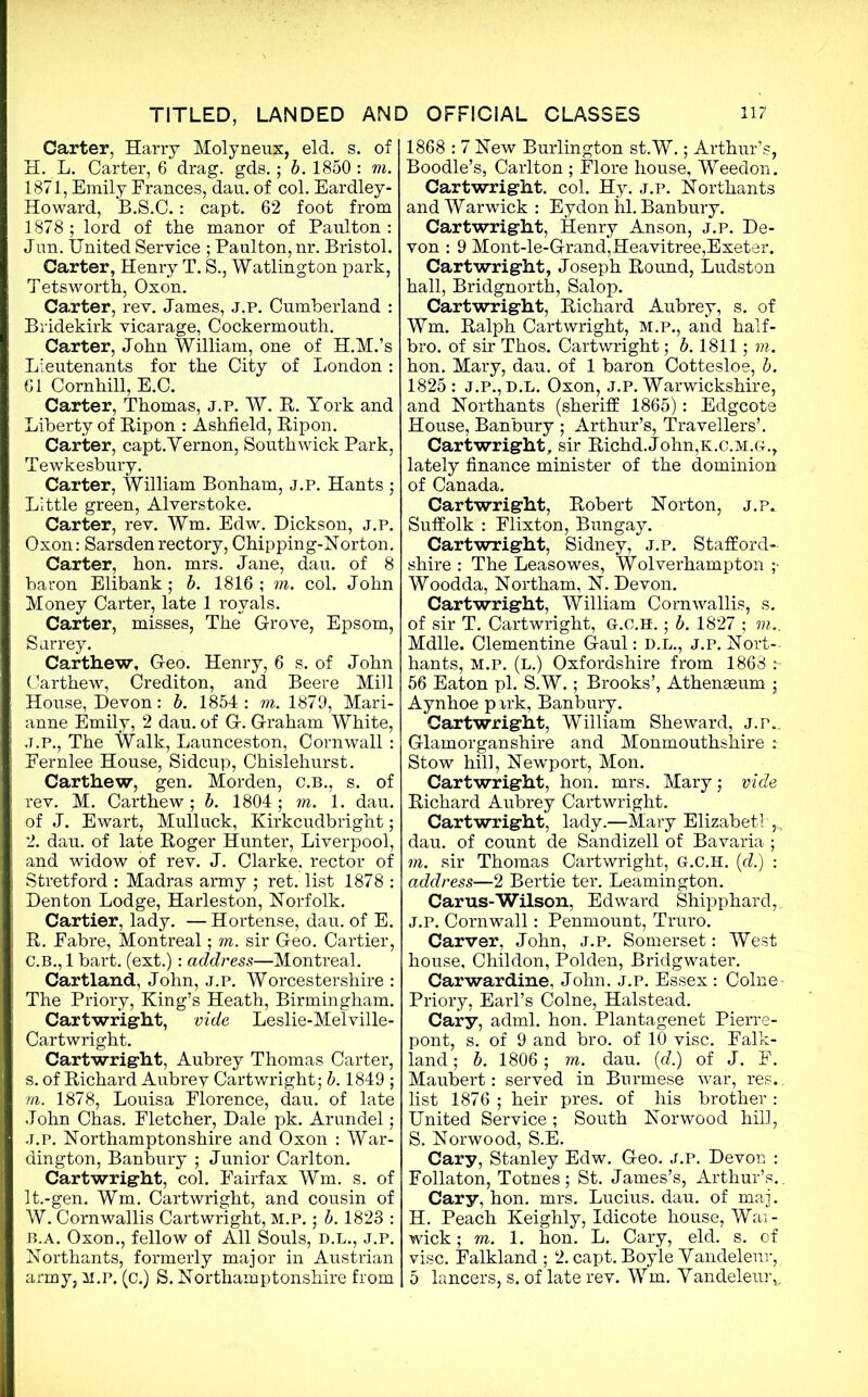 Carter, Harry Molyneux, eld. s. of H. L. Carter, 6 drag. gds.; b. 1850 : m. 1871, Emily Frances, dan. of col. Eardley- Howard, B.S.C.: capt. 62 foot from 1878; lord of the manor of Paulton : Jnn. United Service ; Paulton, nr. Bristol. Carter, Henry T. S., Watlington park, Tetsworth, Oxon. Carter, rev. James, j.p. Cumberland : Bridekirk vicarage, Cockermouth. Carter, John William, one of H.M.’s Lieutenants for the City of London : 61 Cornhill, E.C. Carter, Thomas, j.p. W. R. York and Liberty of Ripon : Ashfield, Ripon. Carter, capt. Vernon, South wick Park, Tewkesbury. Carter, William Bonham, j.p. Hants ; Little green, Alverstoke. Carter, rev. Wm. Edw. Dickson, j.p. Oxon: Sarsdenrectory, Chipping-Norton. Carter, hon. mrs. Jane, dan. of 8 baron Elibank; b. 1816 ; m. col. John Money Carter, late 1 royals. Carter, misses, The Grove, Epsom, Surrey. Carthew, Geo. Henry, 6 s. of John Carthew, Crediton, and Beere Mill House, Devon: b. 1854: m. 1879, Mari- anne Emily, 2 dau. of G. Graham White, J.P., The Walk, Launceston, Cornwall : Eernlee House, Sidcup, Chislehurst. Carthew, gen. Morden, C.B., s. of rev. M. Carthew; b. 1804; m. 1. dau. of J. Ewart, Mull uck, Kirkcudbright; 2. dau. of late Roger Hunter, Liverpool, and widow of rev. J. Clarke, rector of Stretford : Madras army ; ret. list 1878 : Denton Lodge, Harleston, Norfolk. Cartier, lady. — Hortense, dau. of E. R. Eabre, Montreal; m. sir Geo. Cartier, C.B., 1 bart. (ext.): address—Montreal. Cartland, John, j.p. Worcestershire : The Priory, King’s Heath, Birmingham. Cartwright, vide Leslie-Melville- Cartwright. Cartwright, Aubrey Thomas Carter, s. of Richard Aubrey Cartwright; b. 1849 ; m. 1878, Louisa Florence, dau. of late John Chas. Fletcher, Dale pk. Arundel; J.P. Northamptonshire and Oxon : War- dington, Banbury ; Junior Carlton. Cartwright, col. Fairfax Wm. s. of It.-gen. Wm. Cartwright, and cousin of W. Cornwallis Cartwright, M.P.; b. 1823 : b.a. Oxon., fellow of All Souls, d.l., j.p. Northants, formerly major in Austrian army, m.p. (c.) S. Northamptonshire from 1868 : 7 New Burlington st.W.; Arthur’s, Boodle’s, Carlton ; Flore house, Weedon. Cartwright, col. Hy. j.p. Northants and Warwick: Eydon hi. Banbury. Cartwright, Henry Anson, j.p. De- von : 9 Mont-le-Grand,Heavitree,Exeter. Cartwright, Joseph Round, Ludston hall, Bridgnorth, Salop. Cartwright, Richard Aubrey, s. of Wm. Ralph Cartwright, M.P., and half- bro. of sir Thos. Cartwright; b. 1811; m. hon. Mary, dau. of 1 baron Cottesloe, b. 1825: J.P., D.L. Oxon, J.P. Warwickshire, and Northants (sheriff 1865): Edgcote House, Banbury ; Arthur’s, Travellers’. Cartwright, sir Richd.John,K.c.M.G., lately finance minister of the dominion of Canada. Cartwright, Robert Norton, j.p. Suffolk : Flixton, Bungay. Cartwright, Sidney, j.p. Stafford- shire : The Leasowes, Wolverhampton ;- Woodda, Northam, N. Devon. Cartwright, William Cornwallis, s. of sir T. Cartwright, G.O.H. ; b. 1827 ; m.. Mdlle. Clementine Gaul: d.l., j.p. Nort- hants, M.p. (L.) Oxfordshire from 1863 56 Eaton pi. S.W.; Brooks’, Athenaeum ; Aynhoe park, Banbury. Cartwright, William Sheward, J.p., Glamorganshire and Monmouthshire : Stow hill, Newport, Mon. Cartwright, hon. mrs. Mary; vide Richard Aubrey Cartwright. Cartwright, lady.—Mary Elizabeth dau. of count de Sandizell of Bavaria ; m. sir Thomas Cartwright, G.C.H. (d.) : address—2 Bertie ter. Leamington. Carus-Wilson, Edward Shipphard, J.P. Cornwall: Penmount, Truro. Carver, John, j.p. Somerset: West house, Childon, Polden, Bridgwater. Carwardine, John. j.p. Essex : Colne - Priory, Earl’s Colne, Halstead. Cary, adml. hon. Plantagenet Pierre- pont, s. of 9 and bro. of 10 vise. Falk- land ; b. 1806 ; m. dau. (d.) of J. F. Maubert: served in Burmese war, res.. list 1876 ; heir pres, of his brother: United Service; South Norwood hill, S. Norwood, S.E. Cary, Stanley Edw. Geo. j.p. Devon : Follaton, Totnes; St. James’s, Arthur’s.. Cary, hon. mrs. Lucius, dau. of maj. H. Peach Keighly, Idicote house, War- wick ; m. 1. hon. L. Cary, eld. s. of vise. Falkland ; 2. capt. Boyle Vandeleur, 5 lancers, s. of late rev. Wm. Vandeleur,,