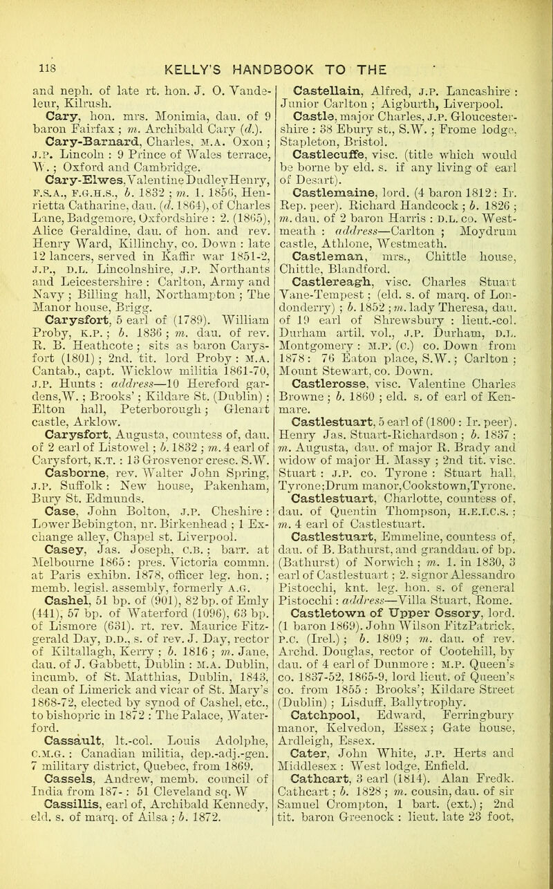 and neph. of late rt. hon. J. 0. Yande- leur, Kilrush. Cary, hon. mrs. Monimia, dau. of 9 baron Fairfax ; in. Archibald Cary (d.). Cary-Barnard, Charles, M.A/Oxon; J.p. Lincoln : 9 Prince of Wales terrace, W.; Oxford and Cambridge. Cary-Elwes.Y alentine D adley Henry, F.&.A., F.G-.H.S., b. 1832 ; m. 1. 1856, Hen- rietta Catharine, dau. (d. 1864), of Charles Lane, Badgemore, Oxfordshire : 2. (1865), Alice Geraldine, dau. of hon. and rey. Henry Ward, Killinchy, co. Down : late 12 lancers, served in Kaffir war 1851-2, J.P., D.L. Lincolnshire, J.P. Northants and Leicestershire : Carlton, Army and Navy ; Billing hall, Northampton ; The Manor house, Brigg. Carysfort, 5 earl of (1789). William Proby, K.P.; b. 1836 ; m. dau. of rev. B. B. Heathcote; sits as baron Carys- fort (1801) ; 2nd. tit. lord Proby : M.A. Cantab., capt. Wicklow militia 1861-70, J.P. Hunts : address—10 Hereford gar- dens,W. ; Brooks’; Kildare St. (Dublin) ; Elton hall, Peterborough ; Glenart castle, Arklow. Carysfort, Augusta, countess of, dau. of 2 earl of Listowel; b. 1832 ; m. 4 earl of Carysfort, K.T. : 13 Grosvenor cresc. S.W. Casborne, rev. Walter John Spring, j.p. Suffolk: New house, Pakenham, Bury St. Edmunds. Case, John Bolton, j.p. Cheshire: Lower Bebington, nr. Birkenhead ; 1 Ex- change alley, Chapel st. Liverpool. Casey, Jas. Joseph, c.b. ; barr. at Melbourne 1865: pres. Yictoria commn. at Paris exhibn. 1878, officer leg. hon.; memb. legisl. assembly, formerly a.g. Cashel, 51 bp. of (901), 82 bp. of Emly (441), 57 bp. of Waterford (1096), 63 bp. of Lismore (631). rt. rev. Maurice Fitz- gerald Day, D.D., s. of rev. J. Day, rector of Kiltallagh, Kerry ; b. 1816 ; in. Jane, dau. of J. Gabbett, Dublin : M.A. Dublin, incumb. of St. Matthias, Dublin, 1843, dean of Limerick and vicar of St. Mary’s 1868-72, elected by synod of Cashel, etc., to bishopric in 1872 : The Palace, Water- ford. Cassault, lt.-col. Louis Adolphe, C. M.G-. : Canadian militia, dep.-adj.-gen. 7 military district, Quebec, from 1869. Cassels, Andrew, memb. council of India from 187-: 51 Cleveland sq. W Cassillis, earl of, Archibald Kennedy, eld. s. of marq. of Ailsa ; b. 1872. Castellain, Alfred, j.p. Lancashire : Junior Carlton ; Aigburth, Liverpool. Castle, major Charles, j.p. Gloucester- shire : 38 Ebury st., S.W. ; Frome lodge. Stapleton, Bristol. CastlecufFe, vise, (title which would be borne by eld. s. if any living of earl of Desart). Castlemaine, lord. (4 baron 1812: Ir. Bep. peer). Bichard Handcock ; b. 1826 ; m. dau. of 2 baron Harris : D.L. co. West- meath : address—Carlton ; Moydrum castle, Athlone, Westmeath. Castleman, mrs., Chittle house, Chittle, Blandford. Castlereagh, vise. Charles Stuart Yane-Tempest; (eld. s. of marq. of Lon- donderry) ; b. 1852 ; m. lady Theresa, dau. of 19 earl of Shrewsbury : lieut.-col. Durham artil. vol., J.P. Durham, D.L. Montgomery : M.P. (c.) co. Down from 1878: 76 Eaton place, S.W.; Carlton; Mount Stewart, co. Down. Castlerosse, vise. Yalentine Charles Browne ; b. 1860 ; eld. s. of earl of Ken- mare. Castlestuart, 5 earl of (1800: Ir. peer). Henry Jas. Stuart-Bichardson ; b. 1837 ; m. Augusta, dau. of major B. Brady and widow of major H. Massy ; 2nd tit. vise. Stuart : J.P. co. Tyrone : Stuart hall, Tyrone;Drum manor,Cookstown,Tyrone. Castlestuart, Charlotte, countess of, dau. of Quentin Thompson, H.E.I'.C.S. ; m. 4 earl of Castlestuart. Castlestuart, Emmeline, countess of,, dau. of B. Bathurst, and granddau. of bp. (Bathurst) of Norwich; m. 1. in 1830, 3 earl of Castlestuart; 2. signor Alessandro Pistoechi, knt. leg. hon. s. of general Pistocchi : address—Yilla Stuart, Borne. Castletown of Upper Ossory, lord. (1 baron 1869). John Wilson FitzPatrick. P.C. (Irel.); b. 1809 ; m. dau. of rev. Archd. Douglas, rector of Cootehill, by dau. of 4 earl of Dunmore : m.p. Queen’s co. 1837-52, 1865-9, lord lieut. of Queen’s co. from 1855 : Brooks’; Kildare Street (Dublin); Lisduff, Ballytrophy. Catchpool, Edward, Ferringbury manor, Kelvedon, Essex; Gate house, Ardleigh, Essex. Cater, John White, j.p. Herts and Middlesex : West lodge, Enfield. Cathcart, 3 earl (1814). Alan Fredk. Cathcart; b. 1828 ; m. cousin, dau. of sir Samuel Crompton, 1 bart. (ext.); 2nd tit. baron Greenock : lieut. late 23 foot,