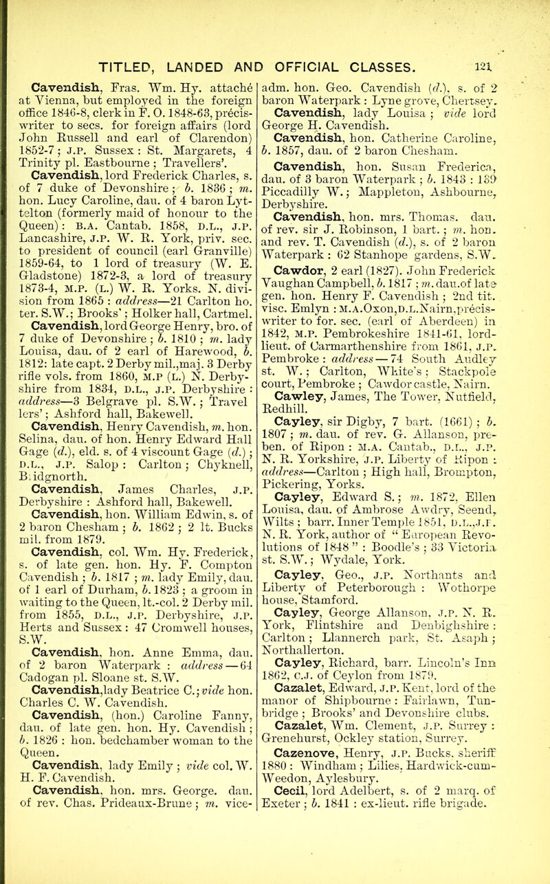 Cavendish., Fras. ¥m. Hy. attach^ at Yienna, but employed in the foreign office 1846-8, clerk in F. 0.1848-63, precis- writer to secs, for foreign affairs (lord John Eussell and earl of Clarendon) 1852-7; j.p. Sussex: St. Margarets, 4 Trinity pi. Eastbourne ; Travellers’. Cavendish, lord Frederick Charles, s. of 7 duke of Devonshire ; b. 1836 ; m. hon. Lucy Caroline, dan. of 4 baron Lyt- telton (formerly maid of honour to the Queen): B.A. Cantab. 1858, D.L., j.p. Lancashire, J.P. W. R. York, priv. sec. to president of council (earl Granville) 1859-64, to 1 lord of treasury (W. E. Gladstone) 1872-3, a lord of treasury 1873-4, m.p. (L.) W. R. Yorks. 1ST. divi- sion from 1865 : address—21 Carlton ho. ter. S.W.; Brooks’; Holkerhall, Cartmel. Cavendish, lord George Henry, bro. of 7 duke of Devonshire ; b. 1810 ; m. lady Louisa, dau. of 2 earl of Harewood, b. 1812: late capt. 2 Derby mil.,maj. 3 Derby rifle vols. from 1860, M.P (l.) N. Derby- shire from 1834, D.L., j.p. Derbyshire : address—3 Belgrave pi. S.W.; Travel lers’; Ashford hall, Bake well. Cavendish, Henry Cavendish, m. hon. Selina, dau. of hon. Henry Edward Hall Gage (d.), eld. s. of 4 viscount Gage (d.); D.L., J.p. Salop : Carlton; Chyknell, Bridgnorth. Cavendish, James Charles, j.p. Derbyshire : Ashford hall, Bakewell. Cavendish, hon. William Edwin, s. of 2 baron Chesham • b. 1862 ,• 2 It. Bucks m il. from 1879. Cavendish, col. Wm. Hy. Frederick, s. of late gen. hon. Hy. F. Compton Cavendish ; b. 1817 ; m. lady Emily, dau. of 1 earl of Durham, b. 1823 ; a groom in waiting to the Queen, lt.-col. 2 Derby mil. from 1855, D.L., j.p. Derbyshire, J.p. Herts and Sussex: 47 Cromwell houses, S.W. Cavendish, hon. Anne Emma, dau. of 2 baron Waterpark : address — 64 Cadogan pi. Sloane st. S.W. Cavendish,lady Beatrice C.; vide hon. Charles C. W. Cavendish. Cavendish, (hon.) Caroline Fanny, dau. of late gen. hon. Hy. Cavendish ; b. 1826 : hon. bedchamber woman to the Queen. Cavendish, lady Emily ; vide col. W. H. F. Cavendish. Cavendish, hon. mrs. George, dau. of rev. Chas. Prideaux-Brune; m. vice- adm. hon. Geo. Cavendish (d.), s. of 2 baron Waterpark : Lyne grove, Chertsey. Cavendish, lady Louisa ; vide lord George H. Cavendish. Cavendish, hon. Catherine Caroline, b. 1857, dau. of 2 baron Chesham. Cavendish, hon. Susan Frederica, dau. of 3 baron Waterpark • b. 1843 : 139 Piccadilly W.; Mappleton, Ashbourne, Derbyshire. Cavendish, hon. mrs. Thomas, dau. of rev. sir J. Robinson, 1 bart.; m. hon. and rev. T. Cavendish (d.), s. of 2 baron Waterpark : 62 Stanhope gardens, S.W. Cawdor, 2 earl (1827). John Frederick Vaughan Campbell, b. 1817 ; m. dau.of late gen. hon. Henry F. Cavendish ; 2nd tit. vise. Emlyn : M.A.Oxon,D.L.Haim,precis- writer to for. sec. (earl of Aberdeen) in 1842, M.P. Pembrokeshire 1841-61, lord- lieut. of Carmarthenshire from 1861, J.P. Pembroke : address — 74 South Audley st. W.; Carlton, White’s; Stackpole court, Pembroke ; Cawdor castle, Nairn. Cawley, James, The Tower, Nutfield. Redhill. Cayley, sir Digby, 7 bart. (1661); 6. 1807; m. dau. of rev. G. Allanson, pre- ben. of Ripon : M.A. Cantab., D.L., j.p. N. R. Yorkshire, J.P. Liberty of Ripon : address—Carlton ; High hall, Brompton, Pickering, Yorks. Cayley, Edward S.; m. 1872, Ellen Louisa, dau. of Ambrose Awdry, Seend, Wilts; barr. Inner Temple 1851, d.l.,j.f. N. R. York, author of “ European Revo- lutions of 1848 ” : Boodle’s ; 33 Victoria st. S.W.; Wydale, York. Cayley, Geo., j.p. Northants and Liberty of Peterborough : Wothorpe house, Stamford. Cayley, George Allanson, j.p. N. R. York, Flintshire and Denbighshire : Carlton; Llannerch park, St. Asaph; Northallerton. Cayley, Richard, barr. Lincoln’s Inn 1862, C.J. of Ceylon from 1879. Cazalet, Edward, j.p. Kent, lord of the manor of Shipbourne : Fairlawn, Tun- bridge ; Brooks’ and Devonshire clubs. Cazalet, Wm. Clement, j.p. Surrey : Grenehurst, Ockley station, Surrey. Cazenove, Henry, j.p. Bucks, sheriff 1880 : Windham; Lilies, Hardwick-cum- Weedon, Aylesbury. Cecil, lord Adelbert, s. of 2 marq. of Exeter ; b. 1841 : ex-lieut. rifle brigade.