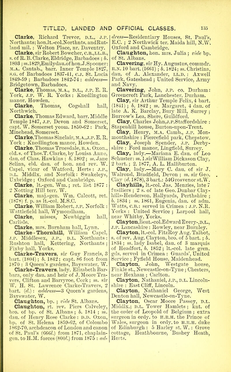 Clarke, Richard Trevor, d.l., j.p. Northants; hon.lt.-col.Northnts. andRut- land mil. : Welton Place, nr. Daventry. Clarke, sir Robert Bowcher, c.b.,ll.b., s. of R. B. Clarke, Eldridge, Barbadoes ; b. 1803 ; TO.1829,Emilydau.of hon.J.Spooner: M.A. Cantab., barr. Inner Temple 1827, S.Gr. of Barbadoes 1837-41, c.J. St. Lucia 1849-59 ; Barbadoes 1842-74: address— Bridgetown, Barbadoes. Clarke, Thomas, m.a., D.L., j.p. E. R. York, j.p. W. R. Yorks : Knedlington manor, Howden. Clarke, Thomas, Cogshall hall, North wich. Clarke, Thomas Edward, barr. Middle Temple 1847, j.p. Devon and Somerset, capt. W. Somerset yeom. 1850-62 : Park, Minehead, Somerset. Clarke,Thomas Sinclair, m.a.,j.p. E. R. York : Knedlington manor, Howden. Clarke, Thomas Truesdale, b.a. Oxon., eld. s. of Thos.T. Clarke, by Louisa Anne, dau. of Chas. Hawkins ; b. 1802; to. Jane Selina, eld. dau. of hon. and rev. W. Capel, vicar of Watford, Herts : j.p., d.l. Middlx. and Norfolk: Swakeleys, Uxbridge; Oxford and Cambridge. Clarke, lt.-gen. Wm.; ret. list 1877 : 2 Notting Hill terr. W. Clarke, maj.-gen. Wm. Calcott, ret. (1878) f. p. as lt.-col. M.S.C. Clarke, William Robert, j.p. Norfolk : Wattlefield hall, Wymondham. Clarke, misses, Newbiggin hall, Carlisle. Clarke, mrs. Burnham hall, Lynn. Clarke - Thornhill, William Capel, J.p. Middlesex, j.p., d.l. Northants: Rushton hall, Kettering, Northants; Eixby hall, Yorks. Clarke-Travers, sir Guy Francis, 3 bart. (1804); b. 1842; capt. 86 foot from 1870 : 3 Queen’s gardens, Bayswater, W. Clarke-Travers, lady. Elizabeth Bar- bara, only dau. and heir of J. Moore Tra- vers, Clifton and Barryroe, Cork; to. sir W. H. St. Lawrence Clarke-Travers, 2 bart. (d.): address—3 Queen’s gardens, Bayswater, W. Claug'hton, bp. ; vide St. Albans. Claughton, rt. rev. Piers Calveley, bro. of bp. of St. Albans ; b. 1814 ; to. dau. of Henry Rose Clarke : D.D. Oxon, bp. of St. Helena 1859-62, of Colombo ] 862-70, archdeacon of London and canon of St. Paul’s (666L) from 1871, chaplain- gen. to H.M. forces (800Z.) from 1875 : ad- dress—Residentiary Houses, St. Paul’s, E.C. ; 2 Northwick ter. Maida hill, N.W. Oxford and Cambridge. Claughton, hon. mrs. Julia; vide bp. of St. Albans. Clavering1, sir Hy. Augustus, commdr. R.R. 10 bart. (1661) ; b. 1824; to. Christina, dau. of A. Alexander, ll.d. : Axwell Park, Gateshead ; United Service, Army and Navy. Clavering1, John, j.p. co. Durham: Green croft Park, Lanchester, Durham. Clay, sir Arthur Temple Felix, 4 bart. (1841) ; b. 1842 ; to. Margaret, 4 dau. of late A. K. Barclay, Bury Hill, Surrey ; Burrow’s Lea, Shere, Guildford. Clay, Charles John,j.p.Staffordshire : Stapenhill house, Burton-upon-Trent. Clay, Henry, m.a. Camb., j.p. Mon- mouthshire : Piercefield park, Chepstow. Clay, Joseph Spender, j.p. Derby- shire : Ford manor, Lingfield, Surrey. Clay, lady.—Mariana E. dau. of Leo Schuster: to. l.sirWilliamDickason Clay, 2 bart.; 2. 1877, A. L. Halliburton. Clay, lady.—Mary C. dau. of sir J. Walrond, Bradfield, Devon ; to. sir Geo. Clay [d. 1878), 3bart.: 54Grosvenor st.W. Clayhills, lt.-col. Jas. Menzies, late 7 fusiliers ; 2 s. of late Geo. Dunbar Clay- hills-Henderson. Hallyards, Perthshire ; b. 1834 ; to. 1861, Eugenia, dau. of adm. Watts, C.B.: served in Crimea : j.p. N.R. Yorks : United Service ; Larpool hall, near Whitby, Yorks. Clayton, lieut.-col.Edward Every-,D.L., J.P. Lancashire : Rowley, near Burnley. Clayton, lt.-col. FitzRoy Aug. Talbot, s. of rev. Aug. Clayton, bro. of 5 bart. ; b. 1834; to. lady Isabel, dau. of 3 marquis of Headfort, b. 1852; lt.-col. late gren. gds. served in Crimea : Guards’, United Service ; Fyfield House, Maidenhead. Clayton, John, Westgate house, Finkle st., Newcastle-on-Tyne; Chesters, near Hexham ; Carlton. Clayton, Nathaniel, J.P., d.l. Lincoln- shire : East Cliff, Lincoln. Clayton, Nathaniel George, West Denton hall, Newcastle-on-Tyne. Clayton, Oscar Moore Passey, d.l. Middlx.; D.L. Tower Hamlets; knt. of the order of Leopold of Belgium ; extra surgeon in ordy. to H.R.H. the Prince of Wales, surgeon in ordy. to h.r.h. duke of Edinburgh : 5 Harley st. W. : Grove cottage, Heathbourne, Bushey Heath, | Herts.