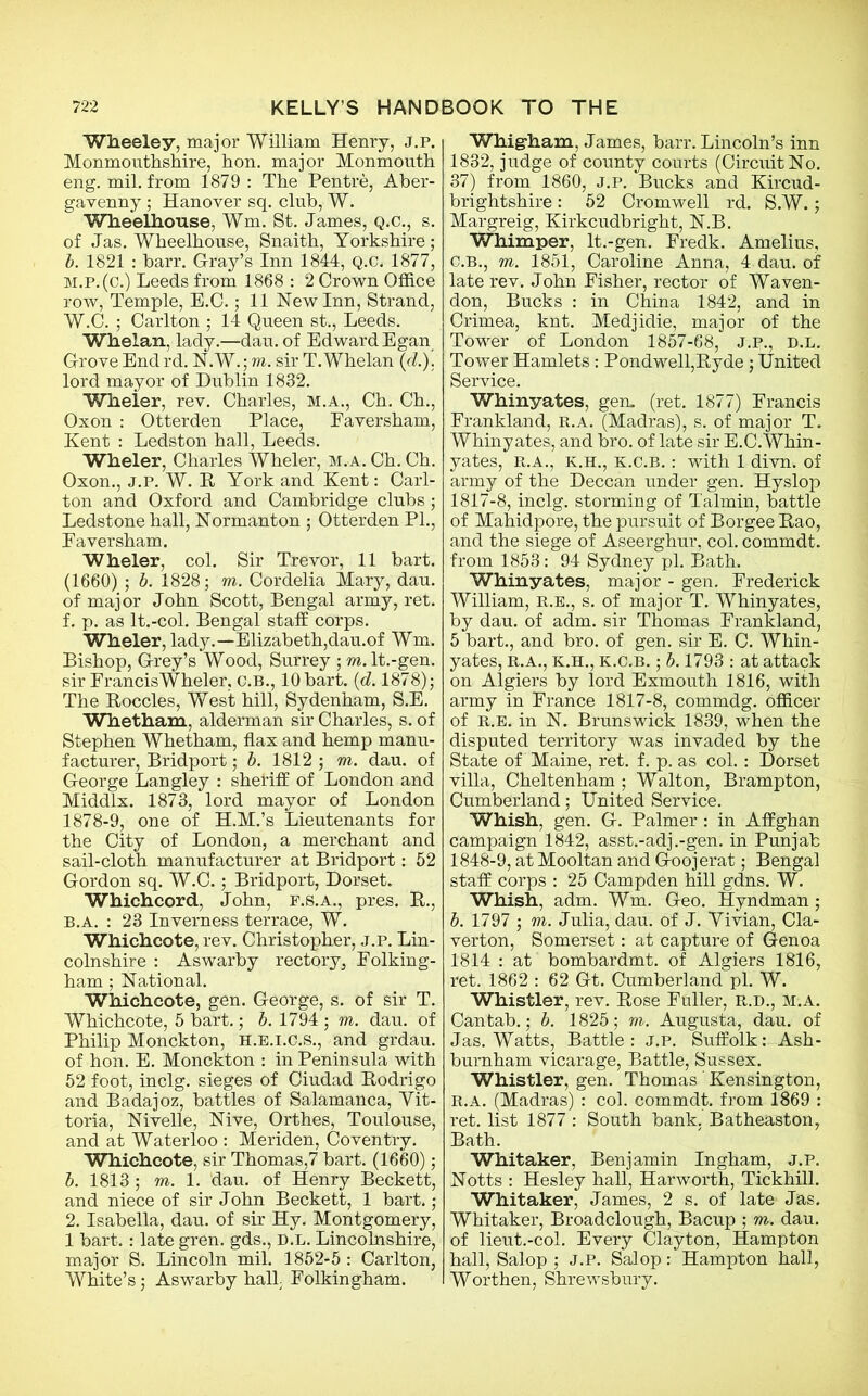 Wheeley, major William Henry, j.p. Monmouthshire, hon. major Monmouth eng. mil. from 1879 : The Pentre, Aber- gavenny ; Hanover sq. club, W. Wheelhouse, Wm. St. James, Q.C., s. of Jas. Wheelhouse, Snaith, Yorkshire; b. 1821 : barr. Gray’s Inn 1844, Q.C. 1877, m.p. (c.) Leeds from 1868 : 2 Crown Office row, Temple, E.C.; 11 Hew Inn, Strand, W.C. ; Carlton ; 14 Queen st., Leeds. Whelan, lady.—dau. of Edward Egan Grove End rd. N.W.; m. sir T. Whelan (cl.). lord mayor of Dublin 1832. Wheier, rev. Charles, M.A., Ch. Ch., Oxon : Otterden Place, Eaversham, Kent : Ledston hall, Leeds. Wheier, Charles Wheier, m.a. Ch. Ch. Oxon., J.P. W. R York and Kent: Carl- ton and Oxford and Cambridge clubs ; Ledstone hall, Normanton ; Otterden PL, Eaversham. Wheier, col. Sir Trevor, 11 bart. (1660) ; b. 1828; m. Cordelia Mary, dau. of major John Scott, Bengal army, ret. f. p. as lt.-col. Bengal staff corps. Wheier, lady.—Elizabeth,dau.of Wm. Bishop, Grey’s Wood, Surrey ; m. lt.-gen. sir Francis Wheier, C.B., 10 bart. (d. 1878); The Roccles, West hill, Sydenham, S.E. Whetham, alderman sir Charles, s. of Stephen Whetham, flax and hemp manu- facturer, Bridport; b. 1812 ; m. dau. of George Langley : sheriff of London and Middlx. 1873, lord mayor of London 1878-9, one of H.M.’s Lieutenants for the City of London, a merchant and sail-cloth manufacturer at Bridport: 52 Gordon sq. W.C.; Bridport, Dorset. Whichcord, John, f.s.a., pres. R., b.a. : 23 Inverness terrace, W. Whichcote, rev. Christopher, j.p. Lin- colnshire : Aswarby rectory, Folking- ham; National. Whichcote, gen. George, s. of sir T. Whichcote, 5 bart.; b. 1794 ; m. dau. of Philip Monckton, H.E.I.C.S., and grdau. of hon. E. Monckton : in Peninsula with 52 foot, inclg. sieges of Ciudad Rodrigo and Badajoz, battles of Salamanca, Vit- toria, Nivelle, Hive, Orthes, Toulouse, and at Waterloo : Meriden, Coventry. Whichcote, sir Thomas,7 bart. (1660); b. 1813 ; m. 1. dau. of Henry Beckett, and niece of sir John Beckett, 1 bart.; 2. Isabella, dau. of sir Hy. Montgomery, 1 bart.: late gren. gds., d.l. Lincolnshire, major S. Lincoln mil. 1852-5 : Carlton, White’s; Aswarby hall Folkingham. Whig-ham, James, barr. Lincoln’s inn 1832, judge of county courts (Circuit No. 37) from 1860, J.P. Bucks and Kircud- brightshire: 52 Cromwell rd. S.W.; Margreig, Kirkcudbright, N.B. Whimper, lt.-gen. Eredk. Amelius, C.B., m. 1851, Caroline Anna, 4 dau. of late rev. John Eisher, rector of Waven- don, Bucks : in China 1842, and in Crimea, knt. Medjidie, major of the Tower of London 1857-68, J.P., d.l. Tower Hamlets: Pondwell,Ryde; United Service. Whinyates, gen. (ret. 1877) Francis Frankland, R.A. (Madras), s. of major T. Whinyates, and bro. of late sir E.C.Whin- yates, R.A., k.h., k.c.b. : with 1 divn. of army of the Deccan under gen. Hyslop 1817-8, inclg. storming of Talmin, battle of Mahidpore, the pursuit of Borgee Rao, and the siege of Aseerghur, col. commdt. from 1853: 94 Sydney pi. Bath. Whinyates, major - gen. Frederick William, R.E., s. of major T. Whinyates, by dau. of adm. sir Thomas Frankland, 5 bart., and bro. of gen. sir E. C. Whin- yates, R.A., K.H., K.C.B.; b. 1793 : at attack on Algiers by lord Exmouth 1816, with army in France 1817-8, commdg. officer of r.e. in N. Brunswick 1839, when the disputed territory was invaded by the State of Maine, ret. f. p. as col.: Dorset villa, Cheltenham ; Walton, Brampton, Cumberland; United Service. Whish, gen. G. Palmer: in Affghan campaign 1842, asst.-adj.-gen. in Punjab 1848-9, at Mooltan and Goojerat; Bengal staff corps : 25 Campden hill gdns. W. Whish, adm. Wm. Geo. Hyndman; b. 1797 ; m. Julia, dau. of J. Vivian, Cla- verton, Somerset: at capture of Genoa 1814 : at bombardmt. of Algiers 1816, ret. 1862 : 62 Gt. Cumberland pi. W. Whistler, rev. Rose Fuller, R.D., m.a. Cantab.; b. 1825; m. Augusta, dau. of Jas. Watts, Battle: j.p. Suffolk: Ash- burnham vicarage, Battle, Sussex. Whistler, gen. Thomas Kensington, R.A. (Madras) : col. commdt. from 1869 : ret. list 1877 : South bank. Batheaston, Bath. Whitaker, Benjamin Ingham, j.p. Notts : Hesley hall, Harworth, Tickhill. Whitaker, James, 2 s. of late Jas. Whitaker, Broadclough, Bacup ; m. dau. of lieut.-col. Every Clayton, Hampton hall, Salop ; J.p. Salop: Hampton hall, Worthen, Shrewsbury.