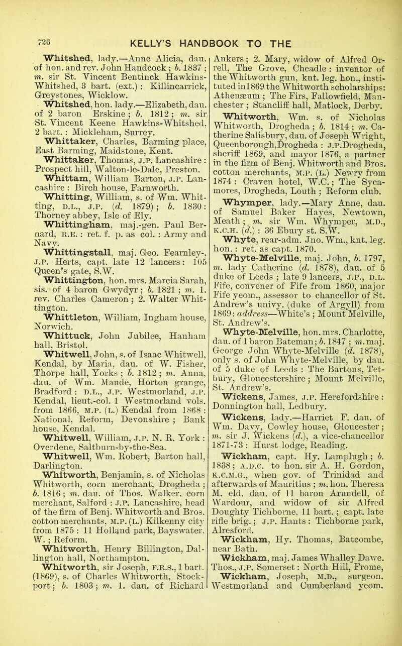 Whitshed, lady.—Anne Alicia, dau. of hon. and rev. John Handcock; b. 1837 • m. sir St. Yincent Bentinck Hawkins- Whitshed, 3 bart. (ext.): Killincarrick, G-reystones, Wicklow. Whitshed, hon. lady.—Elizabeth, dau. of 2 baron Erskine; b. 1812; to. sir St. Yincent Keene Hawkins-Whitshed, 2 bart. : Mickleham, Surrey. Whittaker, Charles, Banning place, East Banning, Maidstone, Kent. Whittaker, Thomas, j.p. Lancashire : Prospect hill, Walton-le-Dale, Preston. Whittam, William Barton, j.p. Lan- cashire : Birch house, Farnworth. Whitting’, William, s. of Wm. Whit- ting, D.L., J.P. (d. 1879) ; b. 1830: Thorney abbey, Isle of Ely. Whitting-ham, maj.-gen. Paul Ber- nard, r.e. : ret. f. p. as col. : Army and Navy. Whitting-stall, maj. Geo. Eearnley-, J.P. Herts, capt. late 12 lancers: 105 Queen’s gate, S.W. Whitting-ton, hon. mrs. Marcia Sarah, sis. of 4 baron Gwydyr; b. 1821; m. 1. rev. Charles Cameron ; 2. Walter Whit- tington. Whittleton, William, Ingham house, Norwich. Whittuck, John Jubilee, Hanham hall, Bristol. Whitwell, J ohn, s. of Isaac Whitwell, Kendal, by Maria, dau. of W. Fisher, Thorpe hall, Yorks ; b. 1812; m. Anna, dau. of Wm. Maude, Horton grange, Bradford : D.L., j.p. Westmorland, j.p. Kendal, lieut.-col. 1 Westmorland vols. from 1866, m.p. (l.) Kendal from 1868 : National, Reform, Devonshire ; Bank house, Kendal. Whitwell, William, j.p. N. R. York : Overdene, Saltburn-by-the-Sea. Whitwell, Wm. Robert, Barton hall, Darlington. Whitworth, Benjamin, s. of Nicholas Whitworth, corn merchant, Drogheda ; b. 1816 ; m. dau. of Thos. Walker, corn merchant, Salford : j.p. Lancashire, head of the firm of Benj. Whitworth and Bros, cotton merchants, M.p. (l.) Kilkenny city from 1875 : 11 Holland park, Bayswater. W. ; Reform. Whitworth, Henry Billington, Dal- lington hall, Northampton. Whitworth, sir Joseph, F.R.S., 1 bart. (1869), s. of Charles Whitworth, Stock- port; b. 1803; m. 1. dau. of Richard Ankers; 2. Mary, widow of Alfred Or- rell, The Grove, Cheadle : inventor of the Whitworth gun, knt. leg. hon., insti- tuted inl869 the Whitworth scholarships: Athenaeum ; The Firs, Fallowfield, Man- chester ; Stancliff hall, Matlock, Derby. Whitworth, Wm. s. of Nicholas Whitworth, Drogheda ; b. 1814 ; m. Ca- therine Salisbury, dau. of Joseph Wright, Queenborough,Drogheda : J.P.Drogheda, sheriff 1869, and mayor 1876, a partner in the firm of Benj. Whitworth and Bros, cotton merchants, m.p. (l.) Newry from 1874 : Craven hotel, W.C.; The Syca- mores, Drogheda, Louth ; Reform club. Whymper, lady.—Mary Anne, dau. of Samuel Baker Hayes, Newtown, Meath; m. sir Wm. Whymper, M.D., K.C.H. (d.) : 36 Ebury st. S.W. Whyte, rear-adm. Jno. Wm., knt. leg. hon.: ret. as capt. 1870. Whyte-Melville. maj. John, b. 1797, m. lady Catherine (d. 1878), dau. of 5 duke of Leeds ; late 9 lancers, j.p., d.l. Fife, convener of Fife from 1860, major Fife yeom., assessor to chancellor of St. Andrew’s univy. (duke of Argyll) from 1869: address—White’s ; Mount Melville, St. Andrew’s. Whyte-Melville, hon. mrs. Charlotte, dau. of 1 baron Bateman; b. 1847 ; m.maj. George John Whyte-Melville (d. 1878), only s. of John Whyte-Melville, by dau. of 5 duke of Leeds : The Bartons, Tet- bury, Gloucestershire; Mount Melville, St. Andrew’s. Wickens, James, j.p. Herefordshire : Donnington hall, Ledbury. Wickens, lady.—Harriet F. dau. of Wm. Davy, Cowley house, Gloucester; m. sir J. Wickens (<?.), a vice-chancellor 1871-73 : Hurst lodge, Reading. Wickham, capt. Hy. Lamplugh; b. 1838; A.D.C. to hon. sir A. H. Gordon, k.c.m.g-., when gov. of Trinidad and afterwards of Mauritius ; m. hon. Theresa M. eld. dau. of 11 baron Afundell, of Wardour, and widow of sir Alfred Doughty Tichbome, 11 bart.; capt. late rifle brig.; J.P. Hants : Tichborne park, Alresford. Wickham, Hy. Thomas, Batcombe, near Bath. Wickham, maj. James Whalley Dawe. Thos., j.p. Somerset: North Hill, Frome, Wickham, Joseph, m.d., surgeon. Westmorland and Cumberland yeom.