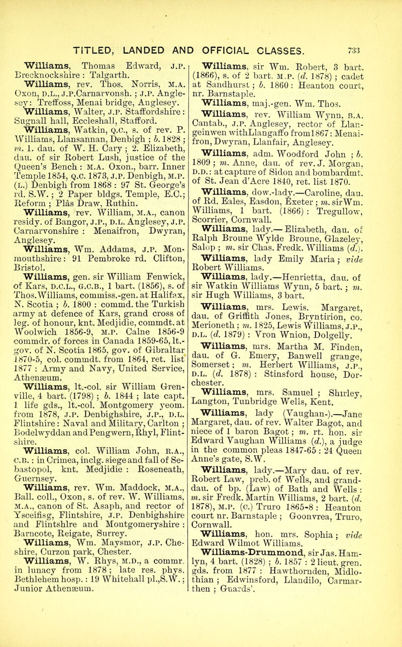 'Williams, Thomas Edward, j.p. Brecknockshire : Talgarth. Williams, rev. Thos. Norris, m.a. Oxon, D.L., j.P.Carnarvonsji.; J.P. Angle- sey: Treffoss, Menai bridge, Anglesey. Williams, Walter, j.p. Staffordshire: Sugnall hall, Eccleshall, Stafford. Williams, Watkin, Q.C., s. of rev. P. Williams, Llansannan, Denbigh ; b. 1828 ; to. 1. dan. of W. H. Cary ; 2. Elizabeth, dau. of sir Robert Lush, justice of the Queen’s Bench : m.a. Oxon., barr. Inner Temple 1854, Q.C. 1873, j.p. Denbigh, m.p. (l.) Denbigh from 1868 : 97 St. George’s rd. S.W.; 2 Paper bldgs. Temple, E.C.; Reform ; Plas Draw, Ruthin. Williams, rev. William, m.a., canon residy. of Bangor, j.p., d.l. Anglesey, j.p. Carnarvonshire : Menaifron, Dwyran, Anglesey. Williams, Wm. Addams, j.p. Mon- mouthshire : 91 Pembroke rd. Clifton, Bristol. Williams, gen. sir William Pen wick, of Kars, d.c.l., g.c.b., 1 bart. (1856), s. of Thos.Williams, commiss.-gen. at Halifax, N. Scotia ; b. 1800 : commd. the Turkish army at defence of Kars, grand cross of leg. of honour, knt. Medjidie, commdt. at Woolwich 1856-9, m.p. Caine 1856-9 commdr. of forces in Canada 1859-65, It.- gov. of N. Scotia 1865, gov. of Gibraltar 1870-5, col. commdt. from 1864, ret. list 1877 : Army and Navy, United Service, Athenaeum. Williams, lt.-col. sir William Gren- ville, 4 bart. (1798) ; b. 1844 ; late capt. 1 life gds., lt.-col. Montgomery yeom. from 1878, j.p. Denbighshire, j.p., d.l. Flintshire: Naval and Military, Carlton ; Bodelwyddan and Pengwern, Rhyl, Flint- shire. Williams, col. William John, r.a., C.b. : in Crimea, inclg. siege and fall of Se- bastopol, knt. Medjidie : Roseneath, Guernsey. Williams, rev. Wm. Maddock, m.a., Ball, coll., Oxon, s. of rev. W. Williams, M.A., canon of St. Asaph, and rector of Ysceifisg, Flintshire, J.p. Denbighshire and Flintshire and Montgomeryshire : Barncote, Reigate, Surrey. Williams, Wm. Maysmor, j.p. Che- shire, Curzon park, Chester. Williams, W. Rhys, m.d., a commr. in lunacy from 1878 ; late res. phys. Bethlehem hosp.: 19 Whitehall pi.,S.W.; Junior Athenaeum. Williams, sir Wm. Robert, 3 bart. (1866), s. of 2 bart. m.p. (d. 1878); cadet at Sandhurst; b. 1860 : Heanton court, nr. Barnstaple. Williams, maj.-gen. Wm. Thos. Williams, rev. William Wynn, b.a. Cantab., J.P. Anglesey, rector of Llan- geinwen withLlangaffo froml867: Menai- fron, Dwyran, Llanfair, Anglesey. Williams, adm. Woodford John ; b. 1809 j to. Anne, dau. of rev. J. Morgan, D.D.: at capture of Sidon and bombardmt. of St. Jean d’Acre 1840, ret. list 1870. Williams, dow.-lady.—Caroline, dau. of Rd. Eales, Easdon, Exeter ; to. sirWm. Williams, 1 bart. (1866) : Tregullow, Scorrier, Cornwall. Williams, lady.— Elizabeth, dau. of Ralph Broune Wylde Broune, Glazeley, Salop ; to. sir Chas. Fredk. Williams (<?.); Williams, lady Emily Maria; vide Robert Williams. Williams, lady.—Henrietta, dau. of sir Watkin Williams Wynn, 5 bart.; to. sir Hugh Williams, 3 bart. Williams, mrs. Lewis. Margaret, dau. of Griffith Jones, Bryntirion, co. Merioneth; to. 1825, Lewis Williams, j.p., d.l. (d. 1879) : Yron Wnion, Dolgelly. Williams, mrs. Martha M. Finden, dau. of G. Emery, Banwell grange, Somerset; to. Herbert Williams, j.p., d.l. (d. 1878) : Stinsford house, Dor- chester. Williams, mrs. Samuel ; Shirley, Langton, Tunbridge Wells, Kent. Williams, lady (Vaughan-).—Jane Margaret, dau. of rev. Walter Bagot, and niece of 1 baron Bagot; to. rt. hon. sir Edward Vaughan Williams (d.), a judge in the common pleas 1847-65 : 24 Queen Anne’s gate, S.W. Williams, lady.—Mary dau. of rev. Robert Law, preb. of Wells, and grand- dau. of bp. (Law) of Bath and Wells : to. sir Fredk. Martin Williams, 2 bart. (d. 1878), m.p. (c.) Truro 1865-8 : Heanton court nr. Barnstaple : Goonvrea, Truro, Cornwall. Williams, hon. mrs. Sophia; vide Edward Wilmot Williams. Williams-Drummond, sir Jas.Ham- lyn, 4 bart. (1828) ; b. 1857 : 21ieut. gren. gds. from 1877 : Hawthornden, Midlo- thian ; Edwinsford, Llandilo, Carmar- then : Guards’.