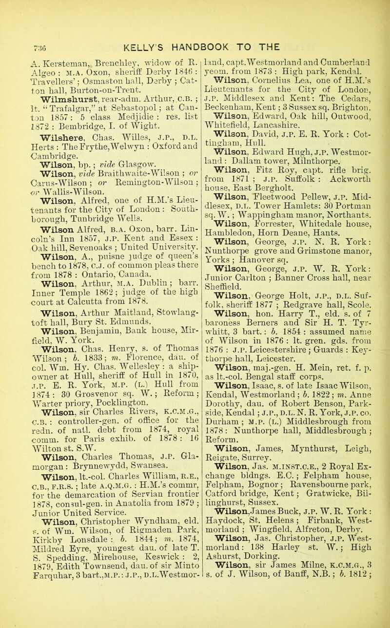 A. Kersteman, Brenchley, widow of R. Algeo : m.a. Oxon, sheriff Derby 1846 : Travellers’; Osmaston hall, Derby ; Cat- ton hall, Burton-on-Trent. Wilmshurst, rear-adm. Arthur,.c.b. ; It. “ Trafalgar,” at Sebastopol; at Can- ton 1857: 5 class Medjidie : res. list 1872 : Bembridge, I. of Wight. Wilshere, Chas. Willes, j.p., d.l. Herts : The Dry the, Welwyn : Oxford and Cambridge. Wilson, bp.; vide Glasgow. Wilson, vide Braithwaite-Wilson ; or Carus-Wilson ; or Remington-Wilson ; or Wallis-Wilson. Wilson, Alfred, one of H.M.’s Lieu- tenants for the City of London : South- borough, Tunbridge Wells. Wilson Alfred, b.a. Oxon, barr. Lin- coln’s Inn 1857, j.p. Kent and Essex : Oak hill, Sevenoaks ; United University. Wilson, A., puisne judge of queen’s bench to 1878, C.J. of common pleas there from 1878 : Ontario, Canada. Wilson, Arthur, M.A. Dublin; barr. Inner Temple 1862; judge of the high court at Calcutta from 1878. Wilson, Arthur Maitland, Stowlang- toft hall, Bury St. Edmunds. Wilson, Benjamin, Bank house, Mir- field, W. York. Wilson, Chas. Henry, s. of Thomas Wilson ; b. 1883; m. Florence, dau. of col. Wm. Hy. Chas. Wellesley : a ship- owner at Hull, sheriff of Hull in 1870, j.p. E. R. York, m.p. (l.) Hull from 1874: 30 Grosvenor sq. W.; Reform; Warter priory, Pocklington. Wilson, sir Charles Rivers, k.c.m.g., C.b. : controller-gen. of office for the redn. of natl. debt from 1874, royal comm, for Paris exhib. of 1878: 16 Wilton st. S.W. Wilson, Charles Thomas, j.p. Gla- morgan : Brynnewydd, Swansea. Wilson, lt.-col. Charles William, R.E., C.B., F.R.S.; late a.q.m.g.: H.M.’s commr. for the demarcation of Servian frontier 1878, consul-gen. in Anatolia from 1879 ; Junior United Service. Wilson, Christopher Wyndham, eld. s. of Wm. Wilson, of Rigmaden Park, Kirkby Lonsdale : b. 1844; m. 1874, Mildred Eyre, youngest dau. of late T. S. Spedding, Mirehouse, Keswick : 2, 1879, Edith Townsend, dau. of sir Minto Farquhar, 3 bart.,M.P.: J.P., D.L.Westmor- land, capt.Westmorland and Cumberland yeom. from 1873 : High park, Kendal. Wilson, Cornelius Lea, one of H.M.’s Lieutenants for the City of London, j.p. Middlesex and Kent: The Cedars, Beckenham, Kent; 3 Sussex sq. Brighton. Wilson, Edward, Oak hill, Outwood, Whitefield, Lancashire. Wilson, David, j.p. E. R. York : Cot- tingham, Hull. Wilson, Edward Hugh, j.p. Westmor- land : Dallam tower, Milnthorpe. Wilson, Fitz Roy, capt. rifle brig, from 1871 ; j.p. Suffolk : Ackworth house, East Bergholt. Wilson, Fleetwood Pellew, j.p. Mid- dlesex, d.l. Tower Hamlets: 30 Portman sq. W. ; Wappingham manor, Northants. Wilson, Forrester, Whitedale house, Hambledon, Horn Deane, Hants. Wilson, George* j.p. N. R. York: Nunthorpe grove and Grimstone manor, Yorks ; Hanover sq. Wilson, George, j.p. W. R. York: Junior Carlton ; Banner Cross hall, near Sheffield. Wilson, George Holt, j.p., d.l. Suf- folk, sheriff 1877 ; Redgrave hall, Scole. Wilson, hon. Harry T., eld. s. of 7 baroness Berners and Sir H. T. Tyr- whitt, 3 bart.: b. 1854 : assumed name of Wilson in 1876 : It. gren. gds. from 1876 : j.p. Leicestershire; Guards : Key- thorpe hall, Leicester. Wilson, maj.-gen. H. Mein, ret. f. p. as lt.-col. Bengal staff corps. Wilson, Isaac, s. of late Isaac Wilson, Kendal, Westmorland; b. 1822; m. Anne Dorothy, dau. of Robert Benson, Park- side, Kendal; j.p., d.l. N. R. York, j.p. co. Durham; M.p. (l.) Middlesbrough from 1878 : Nunthorpe hall, Middlesbrough ; Reform. Wilson, James, Mynthurst, Leigh, Reigate, Surrey. Wilson, Jas. m.inst.c.e., 2 Royal Ex- change bldngs. E.C.; Felpham house, Felpham, Bognor; Ravensbourne park, Catford bridge, Kent; Gratwicke, Bii- linghurst, Sussex. Wilson, James Buck, j.p. W. R. York: Haydock, St. Helens; Firbank, West- morland ; Wingfield, Alfreton, Derby. Wilson, Jas. Christopher, j.p. West- morland : 138 Harley st. W.; High Ashurst, Dorking. Wilson, sir James Milne, k.c.m.g., 3 s. of J. Wilson, of Banff, N.B.; b. 1812 ;