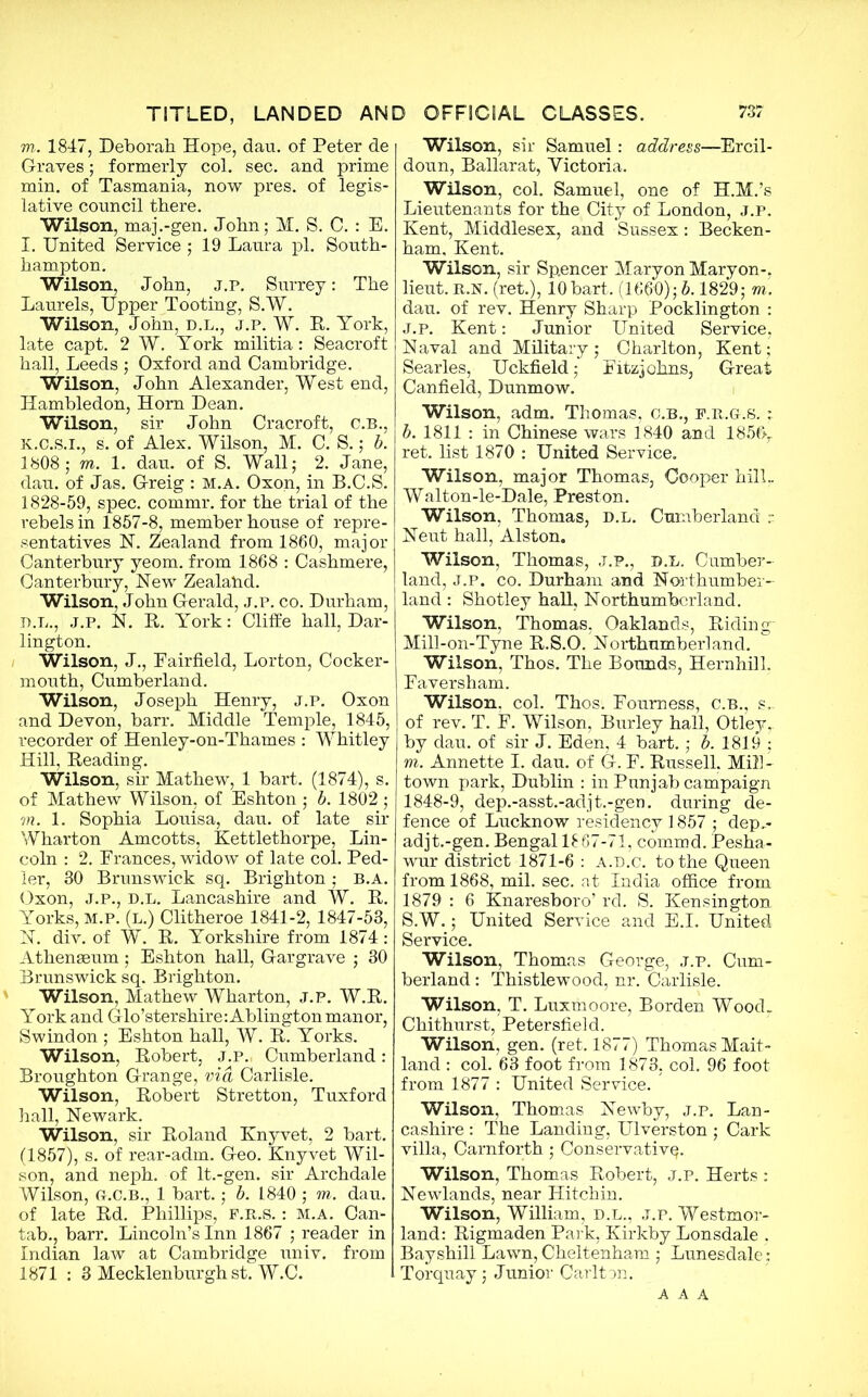 m. 1847, Deborah Hope, dan. of Peter de Graves; formerly col. sec. and prime min. of Tasmania, now pres, of legis- lative council there. Wilson, maj.-gen. John; M. S. C. : E. l. United Service ; 19 Laura pi. South- hampton. Wilson, John, j.p. Surrey: The Laurels, Upper Tooting, S.W. Wilson, John, d.l., j.p. W. R. York, late capt. 2 W. York militia: Seacroft hall, Leeds ; Oxford and Cambridge. Wilson, John Alexander, West end, Ilambledon, Horn Dean. Wilson, sir John Cracroft, C.B., K.C.S.I., s. of Alex. Wilson, M. C. S.; b. 1808; m. 1. dau. of S. Wall; 2. Jane, dau. of Jas. Greig : M.A. Oxon, in B.C.S. 1828-59, spec, commr. for the trial of the rebels in 1857-8, member house of repre- sentatives IST. Zealand from 1860, major Canterbury yeom. from 1868 : Cashmere, Canterbury, Hew Zealand. Wilson, John Gerald, j.p. co. Durham, D.L., J.P. N. R. York: Cliffe hall, Dar- lington. Wilson, J., Fairfield, Lorton, Cocker- mouth, Cumberland. Wilson, Joseph Henry, j.p. Oxon and Devon, barr. Middle Temple, 1845, recorder of Henley-on-Thames : Whitley Hill, Reading. Wilson, sir Mathew, 1 bart. (1874), s. of Mathew Wilson, of Eshton ; b. 1802 ; m. 1. Sophia Louisa, dau. of late sir Wharton Amcotts, Kettlethorpe, Lin- coln : 2. Frances, widow of late col. Ped- ler, 80 Brunswick sq. Brighton; B.A. Oxon, J.p., D.L. Lancashire and W. R. Yorks, m.p. (l.) Clitheroe 1841-2, 1847-53, N. div. of W. R. Yorkshire from 1874: Athenaeum; Eshton hall, Gar grave ; 30 Brunswick sq. Brighton. Wilson, Mathew Wharton, J.P. W.R. York and Glo’stershire:Ablington manor, Swindon ; Eshton hall, W. R. Yorks. Wilson, Robert, j.p. Cumberland: Broughton Grange, via Carlisle. Wilson, Robert Stretton, Tuxford hall, Newark. Wilson, sir Roland Knyvet, 2 bart. (1857), s. of rear-adm. Geo. Knyvet Wil- son, and neph. of lt.-gen. sir Archdale Wilson, G-.C.B., 1 bart.; b. 1840 ; m. dau. of late Rd. Phillips, F.R.s.: M.A. Can- tab., barr. Lincoln’s Inn 1867 ; reader in Indian law at Cambridge univ. from 1871 : 3 Mecklenburgh st. W.C. Wilson, sir Samuel: address—Ercil- doun, Ballarat, Yictoria. Wilson, col. Samuel, one of H.M.’s Lieutenants for the City of London, J.P. Kent, Middlesex, and Sussex: Becken- ham. Kent. Wilson, sir Spencer Maryon Maryon-, lieut. R.N. (ret.), 10bart. (1660); b. 1829; m. dau. of rev. Henry Sharp Pocklington : J.P. Kent: Junior United Service, Naval and Military; Charlton, Kent; Searles, Uckfield; Fitzjohns, Great Canfield, Dunmow. Wilson, adm. Thomas, C.B., f.r.g.S. ; b. 1811 : in Chinese wars 1840 and 185f>r ret. list 1870 : United Service. Wilson, major Thomas, Cooper hilL Walton-le-Dale, Preston. Wilson, Thomas, D.L. Cumberland r Neut hall, Alston. Wilson, Thomas, J.P., D.L. Cumber- land, J.P. co. Durham and Northumber- land : Shotley hall, Northumberland. Wilson, Thomas, Oaklands, Riding' Mill-on-Tyne R.S.O. Northumberland. Wilson, Thos. The Bounds, Hernhill. Faversham. Wilson, col. Thos. Foumess, c.b., s. of rev. T. F. Wilson, Burley hall, Otley,. by dau. of sir J. Eden, 4 bart.; b. 1819 ; m. Annette I. dau. of G. F. Russell, Mill- town park, Dublin : in Punjab campaign 1848-9, dep.-asst.-adjt.-gen. during de- fence of Lucknow residency 1857 ; dep,- adjt.-gen. Bengal 1867-71, commd. Pesha- wur district 1871-6 : a.d.c. to the Queen from 1868, mil. sec. at India office from 1879 : 6 Knaresboro’ rd. S. Kensington S.W.; United Service and E.I. United Service. Wilson, Thomas George, j.p. Cum- berland : Thistlewood, nr. Carlisle. Wilson, T. Luxmoore, Borden Wood. Chithurst, Petersfield. Wilson, gen. (ret. 1877) Thomas Mait- land : col. 63 foot from 1873, col. 96 foot from 1877 : United Service. Wilson, Thomas Newby, J.P. Lan- cashire : The Landing, Ulverston ; Cark villa, Carnforth; Conservative Wilson, Thomas Robert, j.p. Herts : Newlands, near Hitchin. Wilson, William, d.l., j.p. Westmor- land: Rigmaden Park, Kirkby Lonsdale . Bay shill Lawn, Cheltenham ; Lunesdale; Torquay; Junior Carltm. AAA