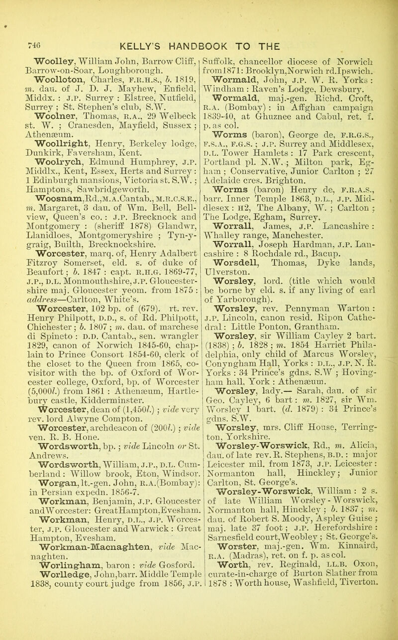 Woolley, William John, Barrow Cliff, Barrow-on-Soar, Loughborough. Woolloton, Charles, f.r.h.s., b. 1819, in. dau. of J. D. J. Mayhew, Enfield, Middx. : J.P. Surrey : Elstree, Nut field, Surrey ; St. Stephen’s club, S.W. Woolner, Thomas, r.a., 29 Welbeck st. W. ; Cranesden, Mayfield, Sussex; Athenaeum. Woollright, Henry, Berkeley lodge, Dunkirk, Faversham, Kent. Woolrych, Edmund Humphrey, j.p. Middlx., Kent, Essex, Herts and Surrey: 1 Edinburgh mansions, Yictoria st. S.W.; Hamptons, Sawbridgeworth. Woosnam,Rd.,M.A.Cantab.,M.R.C.s.B., m. Margaret, 3 dau. of Wm. Bell, Bell- view, Queen’s co.: j.p. Brecknock and Montgomery : (sheriff 1878) G-landwr, Llanidloes, Montgomeryshire ; Tyn-y- graig, Builth, Brecknockshire. Worcester, marq. of, Henry Adalbert Eitzroy Somerset, eld. s. of duke of Beaufort; b. 1847 : capt. r.h.g. 1869-77, J.P., D.L. Monmouthshire, J.P. Gloucester- shire maj. Gloucester veom. from 1875 : address—Carlton, White’s. Worcester, 102 bp. of (679). rt. rev. Henry Philpott, D.D., s. of Rd. Phiipott, Chichester; b. 1807 ; m. dau. of marchese di Spineto : d.d. Cantab., sen. wrangler 1829, canon of Norwich 1845-60, chap- lain to Prince Consort 1854-60, clerk of the closet to the Queen from 1865, co- visitor with the bp. of Oxford of Wor- cester college, Oxford, bp. of Worcester (5,000Z.) from 1861 : Athenaeum, Hartle- bury castle, Kidderminster. Worcester, dean of (1,450?.); vide rery rev. lord Alwyne Compton. Worcester, archdeacon of (200?.); vide ven. R. B. Hone. Wordsworth, bp.; vide Lincoln or St. Andrews. Wordsworth, William, j.p., d.l. Cum- berland : Willow brook, Eton, Windsor. Worgan, lt.-gen. John, R.A.(Bombay): in Persian expedn. 1856-7. Workman, Benjamin, j.p. Gloucester andWorcester: GreatHampton,Evesham. Workman, Henry, d.l., j.p. Worces- ter, j.p. Gloucester and Warwick: Great Hampton, Evesham. Workman-Macnaghten, vide Mac- naghten. Worlingham, baron : vide Gosford. WorHedge, John,barr. Middle Temple 1838, county court judge from 1856, J.P. Suffolk, chancellor diocese of Norwich froml871: Brooklyn,Norwich rd.Ipswich. Wormald, John, j.p. W. R. Yorks : Windham : Raven’s Lodge, Dewsbury. Wormald, maj.-gen. Richd. Croft, R.A. (Bombay) : in Affghan campaign 1839-40, at Ghuznee and Cabul, ret. f. p. as col. Worms (baron), George de, f.r.g-.s., F.S.A., F.G-.S.; J.P. Surrey and Middlesex, D.L. Tower Hamlets : 17 Park crescent, Portland pi. N.W. ; Milton park, Eg- ham ; Conservative, Junior Carlton ; 27 Adelaide cres. Brighton. Worms (baron) Henry de, F.R.A.S., barr. Inner Temple 1863, D.L., J.p. Mid- dlesex : h2, The Albany, W. ; Carlton : The Lodge, Egham, Surrey. Worrall, James, j.p. Lancashire : Whalley range, Manchester. Worrall, Joseph Hardman, j.p. Lan- cashire : 8 Rochdale rd., Bacup. Worsdell, Thomas, Dyke lands, Ulverston. Worsley, lord, (title which would be borne by eld. s. if any living of earl of Yarborough). Worsley, rev. Pennyman Warton: J.P. Lincoln, canon resid. Ripon Cathe- dral : Little Ponton, Grantham. Worsley, sir William Cayley 2 hart. (1838) ; b. 1828 ; m. 1854 Harriet Phila- delphia, only child of Marcus Worsley, Conyngham Hall, Yorks : D.L., J.P. N. R. Yorks : 34 Prince’s gdns. S.W ; Hoving- ham hall, York : Athenaeum. Worsley, lady.— Sarah, dau. of sir Geo. Cayley, 6 hart: m. 1827, sir Wm. Worsley 1 bart. (d. 1879) : 34 Prince’s gdns. S.W. Worsley, mrs. Cliff House, Terring- ton, Yorkshire. Worsley-Worswick, Rd., m. Alicia, dau. of late rev. R. Stephens, B.D.: major Leicester mil. from 1873, j.p. Leicester: Normanton hall, Hinckley; Junior Carlton, St. George’s. Worsley-Worswick, William : 2 s. of late William Worsley-Worswick, Normanton hall, Hinckley ; b. 1837 ; m. dau. of Robert S. Moody, Aspley Guise ; maj. late 37 foot; J.P. Herefordshire : Sarnesfield court,Weobley; St. George’s. Worster, maj.-gen. Wm. Kinnaird, r.a. (Madras), ret. on f. p. as col. Worth, rev. Reginald, LL.B. Oxon, curate-in-charge of Burton Slather from 1878 : Worth house, Washfield, Tiverton.