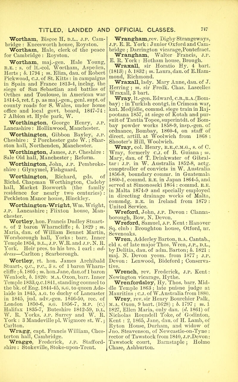 Wortham, Biscoe H. d.l., j.p. Cam- bridge : Kneesworth house, Royston. Wortham, Hale, clerk of the peace for Cambridge: Royston. Wortham, maj.-gen. Hale Young, R.E. : s. of lt.-col. Wortham, Aspeden, Herts ; b. 1794 ; to. Eliza, dau. of Robert Pickwoad, C.J. of St. Kitts : in campaigns in Spain and France 1813-4, inclng. the siege of San Sebastian and battles of Orthes and Toulouse, in American war 1814-5, ret. f. p. as maj.-gen., genl. supt. of county roads for S. Wales, under home office and local govt, board, 1847-74: 7 Albion st. Hyde park, W. Worthington, George Henry, j.p. Lancashire: Hollinwood, Manchester. Worthington, Gibbon Bayley, j.p. Cheshire : 2 Porchester gate W.; Shar- ston hall, Northenden, Manchester. Worthington, James, j.p. Cheshire : Sale Old hall, Manchester; Reform. Worthington, John, j.p. Pembroke- shire : Glynymel, Fishguard. Worthington, Richard, gds. of Richd. Chapman Worthington, Cadeby hall, Market Bosworth (the family residence for nearly two centuries) : Peckleton Manor house, Hinckley. Worthington-Wright, Wm. Wright, J.p. Lancashire ; Flixton house, Man- chester. Wortley, hon. Francis Dudley Stuart- s. of 2 baron Wharncliffe; b. 1829 ; to. Maria, dau. of William Bennet Martin, Worsborough hall, Yorks : barr. Inner Temple 1854, d.l., j.p. W.R. and j.p. FT. R. York. Heir pres, to his bro. 1 earl: ad- dress—Carlton; Scarborough. Wortley, rt. hon. James Archibald Stuart-, Q.C., P.C., 3 s. of 1 baron Wharn- cliffe ; b. 1805; to. hon.Jane, dau.of 1 baron Wenlock, b. 1820: M.A. Oxon, barr. Inner Temple 1833,Q.c.1841, standing counsel to the bk. of Eng. 1844-45, S.G-. to queen Ade- laide in 1845, A.Gr. to duchy of Lancaster in 1845, jud. adv.-gen. 1846-50, rec. of London 1850-6, s.G. 1856-7, M.P. (c.) Halifax 1835-7, Buteshire 1842-59, D.L. W. R. Yorks, j.p. Surrey and W. R. York : 3 Mandeville pi. Wigmore st. W.; Carlton. Wragg, capt. Francis William, Ches- terton hall, Cambridge. Wragge, Frederick, j.p. Stafford- shire : Stokeville, Stoke-upon-Trent. Wrangham,rev. Digby Strangeways, J.P. E. R. York: Junior Oxford and Cam- bridge ; Darrington vicarage,Pontefract. Wrangham, Walter Francis, j.p. E. R. York : Hotham house, Brough. Wraxall, sir Horatio Hy. 4 bart. (1813); b. 1832 ; to. Laura, dau. of E.Ham- mond, Richmond. Wraxall, lady. Mary Anne, dau. of J. Herring ; m. sir Fredk. Chas. Lascelles Wraxall, 3 bart. Wray, lt.-gen. Edward, c.b.,r.a.(Bom- bay) : in Turkish contgt. in Crimean war, knt. Medjidie, commd. siege train in Raj- pootana 1857, at siege of Kotah and pur- suit of Tantia Topee, superintdt. of Bom- bay powder works 1858-9, insp.-gen. of ordnance, Bombay, 1860-4, on staff of direct, artill. at Woolwich from 1868 : Shooter’s Hill, Woolwich. Wray, col. Henry, r.e.,C.m.g., s. of C. Wray, formerly C.J. of B. Guiana ; to. Mary, dau. of T. Drinkwater of Gibral- tar : j.p. in W. Australia 1852-8, actg. comptroller of convicts in W. Australia. 1856-8, boundary commr. in Guatemala 1860-1, commd. R.E. in Japan 1864-5, and. served at Simonoseki 1864 : commd. R.E. in Malta 1874-9 and specially employed in directing drainage works of Malta, commdg. R.E. in Ireland from 1879 : United Service. Wreford, John, j.p. Devon : Clanna- borough, Bow, FT. Devon. Wreford, Samuel, J.P. Kent: Hanover Sq. club : Broughton house, Otford, nr. Sevenoaks. Wren, Adderley Barton, b.a. Cantab., eld s. of late major Thos. Wren, j.p., d.l., byDelitia, dau. of adm. Barton; b. 1821 : maj. N. Devon yeom. from 1877 ; j.p. Devon: Lenwood, Bideford; Conserva- tive. Wrench, rev. Frederick, j.p. Kent: Newington vicarage, Hythe. Wrenfordsley, Hy. Thos. barr. Mid- dle Temple 1863; late puisne judge at Mauritius ; C.J. of W.Australia from 1889. Wrey, rev. sir Henry Bourchier Palk, M.A. Oxon, 9 bart. (1628) ; b. 1797 ; to. 1 1827, Ellen Maria, only dau. (d. 1861) of Nicholas Roundell Toke, of Godinton, Kent : 2, 1865, Jane, dau. of H. Lamb, of Ryton House, Durham, and widow of Jno. Steavenson, of Newcastle-on-Tyne r rector of Tawstockfrom 1840, j.P.Devon: Tawstock court, Barnstaple; Holme Chase, Ashburton.