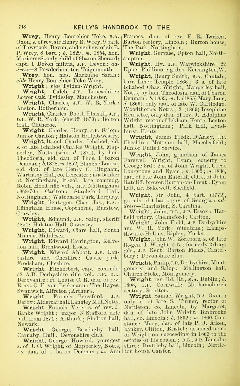 Wrey, Henry Bourchier Toke, b.a. Oxon, s. of rev. sir Henry B. Wrey, 9 bart. (if Tawstock, Devon, and nephew of sir B. P. Wrey, 8 bart.; b. 1829 ; m. 1854, hon. MarianneS.,only child of 9baron Sherard; capt. 1 Devon militia, J.p. Devon: ad- dress—8 Powderham ter. Teignmouth. Wrey, hon. mrs. Marianne Sarah : ■vide Henry Bourchier Toke Wrey. Wright ; vide Tylden-Wright. Wright, Caleb, j.p. Lancashire: Lower Oak, Tyldesley, Manchester. Wright, Charles, j.p. W. It. York : Anston, Rotherham. Wright, Charles Booth Elmsall, j.p., d.l. W. R. York, (sheriff 1879) : Bolton Hall, Clitheroe. Wright, Charles Henry, j.p. Salop : Junior Carlton ; Halston Hall,Oswestry. Wright, lt.-col. Charles Ichabod, eld. s. of late Ichabod Charles Wright, Map- perley, Notts (who d. 1871), by hon. Theodosia, eld. dau. of Thos. 1 baron Denman; 5.1828, w.1852, Blanche Louisa, eld. dau. of late Henry C. Bingham, Wartnaby Hall, co. Leicester : is a banker at Nottingham, lt.-col. late commdg. Robin Hood rifle vols., m.p. Nottingham 1868-70: Carlton; Stapleford Hall, Nottingham ; Watcombe Park, Torquay. Wright, lieut.-gen. Chas. Jas., R.A. : Effingham House, Copthorne, Burstow, Crawley. Wright, Edmund, j.p. Salop, sheriff 1854: Halston Hall, Oswestry. Wright, Edward, Clare hall, South Mimms, Middlesex. Wright, Edward Carrington, Kelve- don hall, Brentwood, Essex. Wright, Edward Abbott, j.p. Lan- cashire and Cheshire: Castle park, Frodsham, Cheshire. Wright, Fitzherbert, capt. commdt. 12 A.B. Derbyshire rifle vol., j.p., d.l. Derbyshire: m. Louise C. R. dau. of rev. Ernst C. F. von Beckmann : The Hayes, Swan wick, Alfreton ; Arthur’s. Wright, Francis Beresford, j.p. Derby: Aldercar hall,Langley Mill,Notts. Wright Francis Vere, s. of rev. J. Banks Wright; major 3 Stafford rifle mil. from 1874 : Arthur’s ; Shelton hall, Newark. Wright, George, Bessingby hall, Carnaby, Hull; Devonshire club. Wright, George Howard, youngest s. of J. C. Wright, of Mapperley, Notts, by dau. of 1 baron Denman ; m. Ann Frances, dau. of rev. E. R. Darken, Burton rectory, Lincoln; Burton house, The Park, Nottingham. Wright, Gervase, Upton hall, North- ampton. Wright, Hy., j.p. Warwickshire : 22 Upper Phillimore grdns. Kensington,W. Wright, Henry Smith, b.a. Cantab., barr. Inner Temple 1866 ; 3 s. of late Ichabod Chas. Wright, Mapperley hall, Notts, by hon. Theodosia, dau. of 1 baron Denman ; b. 1839; m. 1. (1865) Mary Jane, d. 1866), only dau. of late W. Cartledge, Woodthorpe, Notts ; 2. (1869) Josephine Henriette, only dau. of rev. J. Adolphus Wright, rector of Ickham, Kent: Lenton hall, Nottingham; Park Hill, Lynd- hurst, Hants. Wright, James Fredk. D’Arley, j.p. Cheshire: Mottram hall, Macclesfield; Junior United Service. Wright, John, grandson of James Farewell Wright, Eyam, equerry to George 3rd; 2 s. of John Wright, Great Longstone and Eyam ; b. 1805 ; m. 1836, dau. of late John Ratcliff, eld. s. of John Ratcliff, brewer,Burton-on-Trent: Eyam hall, nr. Bakewell, Sheffield. Wright, sir John, 4 bart. (1772), grands, of 1 bart., gov. of Georgia : ad- dress—Charleston, S. Carolina. Wright, John, d.l., j.p. Essex : Hat- field priory, Chelmsford; Carlton. Wright, John Field, j.p. Derbyshire and W. R. York: Windham; Hamps- thwaite-Hollins, Ripley, Yorks. Wright, John W. Zorapore, s. of late lt.-gen. T. Wright, C.B.; formerly 2 drag, gds., J.r. Kent: Barton Fields, Canter- bury ; Devonshire club. Wright, Philip, J.p. Derbyshire, Mont- gomery and Salop: Mellington hall, Church Stoke, Montgomery. Wright, rev. Rd. Rt., m.a. Dublin; b. 1808, J.p. Cornwall: Marhamchurch rectory, Stratton. Wright, Samuel Wright, b.a. Oxon. ; only s. of late S. Turner, rector of Nettleton, co. Lincoln, by Margaret, dau. of late John Wright, Binbrooke hall, co. Lincoln: b. 1832; m. 1860, Con- stance Mary, dau. of late P. J. Aiken, banker, Clifton, Bristol; assumed name of Wright on succeeding in 1863 to the estates of his cousin ; D.L., J.P. Lincoln- shire : Brattleby hall, Lincoln ; Nettle- I ton house, Caistor.