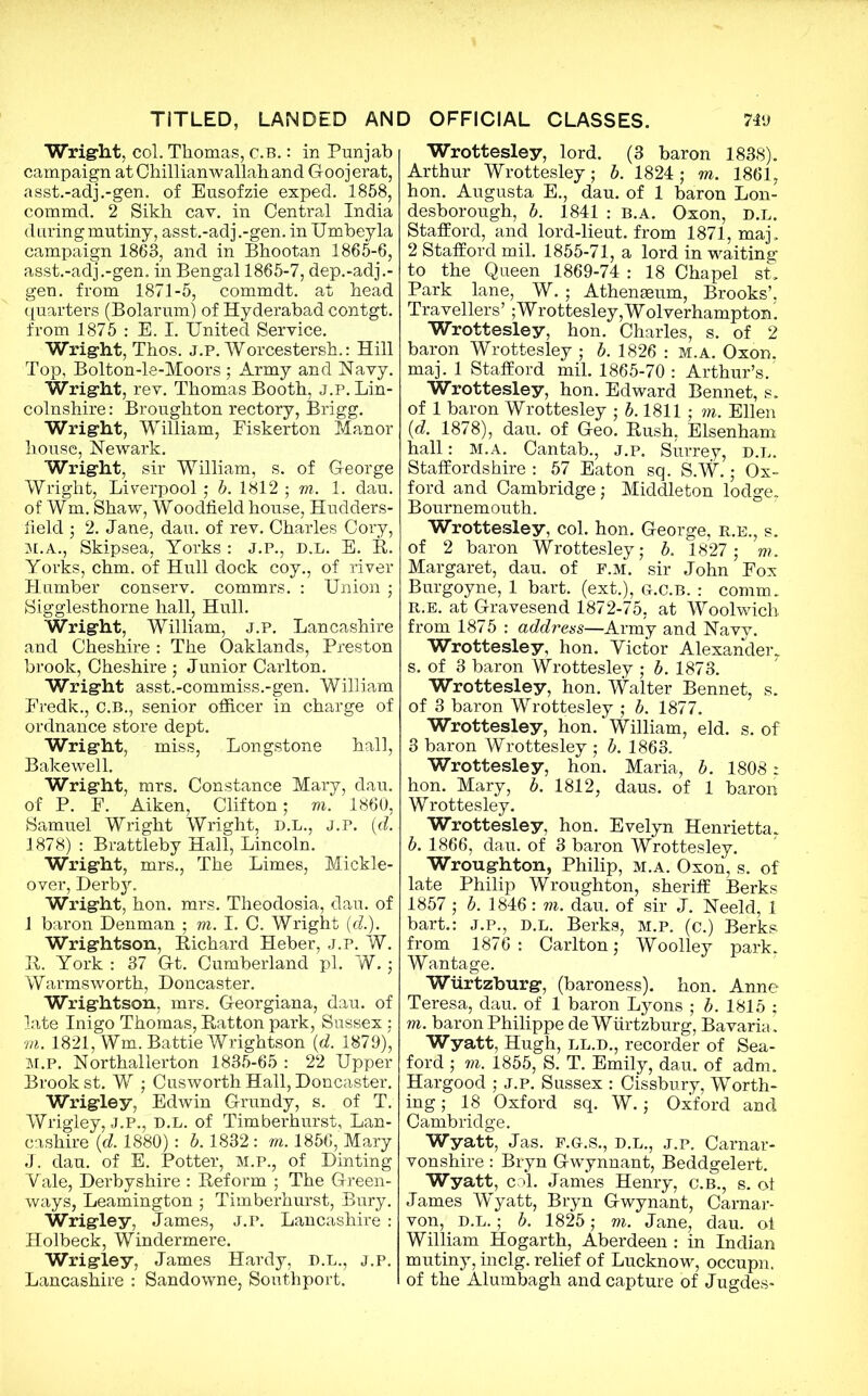 Wright, col. Thomas, c.B.: in Punjab campaign atChillianwallahand Goojerat, asst.-adj.-gen. of Eusofzie exped. 1858, commd. 2 Sikh cav. in Central India during mutiny, asst.-adj.-gen. in Umbeyla campaign 1863, and in Bhootan 1865-6, asst.-adj.-gen. in Bengal 1865-7, dep.-adj.- gen. from 1871-5, commdt. at head quarters (Bolarum) of Hyderabad contgt. from 1875 : E. I. United Service. Wright, Thos. j.p. Worcestersh.: Hill Top, Bolton-le-Moors ; Army and Navy. Wright, rev. Thomas Booth, j.p. Lin- colnshire : Broughton rectory, Brigg. Wright, William, Eiskerton Manor house, Newark. Wright, sir William, s. of George Wright, Liverpool; b. 1812 ; m. 1. dau. of Wm. Shaw, Woodfield house, Hudders- field ; 2. Jane, dau. of rev. Charles Cory, M.A., Skipsea, Yorks : J.P., D.L. E. R. Yorks, chm. of Hull dock coy., of river Humber conserv. commrs. : Union ; Sigglesthorne hall, Hull. Wright, William, j.p. Lancashire and Cheshire : The Oaklands, Preston brook, Cheshire ; Junior Carlton. Wright asst.-commiss.-gen. William Eredk., c.B., senior officer in charge of ordnance store dept. Wright, miss, Longstone hall, Bakewell. Wright, mrs. Constance Mary, dau. of P. F. Aiken, Clifton; m. 1860, Samuel Wright Wright, D.L., J.P. (d. 1878) : Brattleby Hall, Lincoln. Wright, mrs., The Limes, Mickle- over, Derbjr. Wright, hon. mrs. Theodosia, dau. of 1 baron Denman ; m. I. C. Wright (d.). Wrightson, Richard Heber, J.P. W. R. York : 37 Gt. Cumberland pi. W.; Warms worth, Doncaster. Wrightson, mrs. Georgiana, dau. of late Inigo Thomas, Ratton park, Sussex : m. 1821, Wm. Battie Wrightson (d. 1879), M.P. Northallerton 1835-65 : 22 Upper Brook st. W ; Cusworth Hall, Doncaster. Wrigley, Edwin Grundy, s. of T. Wrigley, J.P., D.L. of Timberhurst, Lan- cashire {d. 1880): b. 1832 : m. 1856, Mary J. dau. of E. Potter, M.P., of Dinting Yale, Derbyshire : Reform ; The Green- ways, Leamington ; Timberhurst, Bury. Wrigley, James, j.p. Lancashire : Holbeck, Windermere. Wrigley, James Hardy, D.L., j.p. Lancashire : Sandowne, Southport. Wrottesley, lord. (3 baron 1838). Arthur Wrottesley; b. 1824; m. 1861, hon. Augusta E., dau. of 1 baron Lon- desborough, b. 1841 : b.a. Oxon, D.L. Stafford, and lord-lieut. from 1871, maj. 2 Stafford mil. 1855-71, a lord in waiting to the Queen 1869-74 : 18 Chapel st. Park lane, W.; Athenaeum, Brooks’, Travellers’;Wrottesley,Wolverhampton. Wrottesley, hon. Charles, s. of 2 baron Wrottesley ; b. 1826 : m.a. Oxon. maj. 1 Stafford mil. 1865-70 : Arthur’s. Wrottesley, hon. Edward Bennet, s. of 1 baron Wrottesley ; b. 1811 ; m. Ellen id. 1878), dau. of Geo. Rush, Elsenham hall: M.A. Cantab., J.p. Surrey, d.l. Staffordshire : 57 Eaton sq. S.^.; Ox- ford and Cambridge; Middleton lodge. Bournemouth. Wrottesley, col. hon. George, R.E., s. of 2 baron Wrottesley; b. 1827 ; m. Margaret, dau. of f.m. sir John Fox Burgoyne, 1 bart. (ext.), g.c.b. : comm. r. e. at Gravesend 1872-75, at Woolwich from 1875 : address—Army and Navy. Wrottesley, hon. Victor Alexander. s. of 3 baron Wrottesley ; b. 1873. Wrottesley, hon. Walter Bennet, s. of 3 baron Wrottesley ; b. 1877. Wrottesley, hon. William, eld. s. of 3 baron Wrottesley ; b. 1863. Wrottesley, hon. Maria, b. 1808 : hon. Mary, b. 1812, daus. of 1 baron Wrottesley. Wrottesley, hon. Evelyn Henrietta. b. 1866, dau. of 3 baron Wrottesley. Wroughton, Philip, m.a. Oxon, s. of late Philip Wroughton, sheriff Berks 1857 ; b. 1846: m. dau. of sir J. Neeld, 1 bart.: j.p., d.l. Berks, m.p. (c.) Berks from 1876 : Carlton; Woolley park. Wantage. Wurtzburg, (baroness), hon. Anne Teresa, dau. of 1 baron Lyons ; b. 1815 ; m. baron Philippe de Wurtzburg, Bavaria . Wyatt, Hugh, ll.d., recorder of Sea- ford ; m. 1855, S. T. Emily, dau. of adm. Hargood ; j.p. Sussex : Cissbury, Worth- ing ; 18 Oxford sq. W.; Oxford and Cambridge. Wyatt, Jas. f.g.s., d.l., j.p. Carnar- vonshire : Bryn Gwynnant, Beddgelert. Wyatt, col. James Henry, c.B., s. oi James Wyatt, Bryn Gwynant, Carnar- von, D.L.; b. 1825; m. Jane, dau. oi William Hogarth, Aberdeen : in Indian mutiny, inclg. relief of Lucknow, occupn. of the Alumbagh and capture of Jugdes-