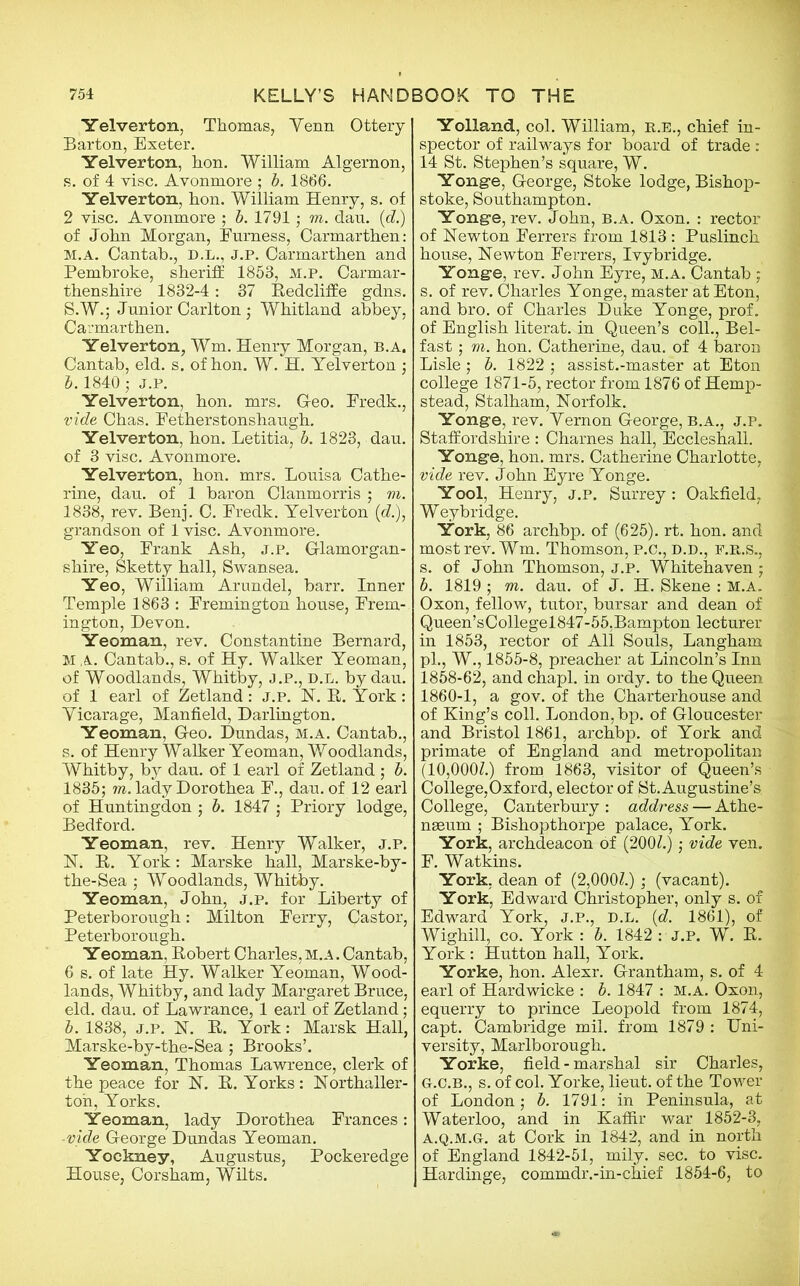 Yelverton, Thomas, Yenn Ottery Barton, Exeter. Yelverton, hon. William Algernon, s. of 4 vise. Avonmore ; b. 1866. Yelverton, hon. William Henry, s. of 2 vise. Avonmore ; b. 1791; to. dan. id.) of John Morgan, Furness, Carmarthen: M. A. Cantab., D.L., J.P. Carmarthen and Pembroke, sheriff 1853, M.P. Carmar- thenshire 1832-4: 37 Eedcliffe gdns. S.W.; Junior Carlton; Whitland abbey, Carmarthen. Yelverton, Wm. Henry Morgan, b.a. Cantab, eld. s. of hon. W. H. Yelverton ; b. 1840'; j.p. Yelverton, hon. mrs. Geo. Eredk., vide Chas. Eetherstonshaugh. Yelverton, hon. Letitia, b. 1823, dau. of 3 vise. Avonmore. Yelverton, hon. mrs. Louisa Cathe- rine, dan. of 1 baron Clanmorris ; to. 1838, rev. Benj. C. Eredk. Yelverton (<?.), grandson of 1 vise. Avonmore. Yeo, Erank Ash, j.p. Glamorgan- shire, Sketty hall, Swansea. Yeo, William Arundel, barr. Inner Temple 1863 : Eremington house, Erem- ington, Devon. Yeoman, rev. Constantine Bernard, M A. Cantab., s. of Hy. Walker Yeoman, of Woodlands, Whitby, j.p., d.l. by dau. of 1 earl of Zetland: j.p. N. E. York : Yicarage, Manfield, Darlington. Yeoman, Geo. Dundas, m.a. Cantab., s. of Henry Walker Yeoman, Woodlands, Whitby, by dau. of 1 earl of Zetland ; b. 1835; w. lady Dorothea F., dau. of 12 earl of Huntingdon ; b. 1847 ; Priory lodge, Bedford. Yeoman, rev. Henry Walker, j.p. N. E. York: Marske hall, Marske-by- the-Sea ; Woodlands, Whitby. Yeoman, John, j.p. for Liberty of Peterborough: Milton Eerry, Castor, Peterborough. Yeoman, Eobert Charles, m.a . Cantab, 6 s. of late Hy. Walker Yeoman, Wood- lands, Whitby, and lady Margaret Bruce, eld. dau. of Lawrance, 1 earl of Zetland; b. 1838, j.p. N. E. York: Marsk Hall, Marske-by-the-Sea ; Brooks’. Yeoman, Thomas Lawrence, clerk of the peace for N. E. Yorks: Northaller- ton, Yorks. Yeoman, lady Dorothea Frances: ■vide George Dundas Yeoman. Yockney, Augustus, Pockeredge House, Corsham, Wilts. Yolland, col. William, R.E., chief in- spector of railways for board of trade : 14 St. Stephen’s square, W. Yonge, George, Stoke lodge, Bishop- stoke, Southampton. Yonge, rev. John, b.a. Oxon. : rector of Newton Ferrers from 1813 : Puslinch house, Newton Ferrers, Ivy bridge. Yonge, rev. John Eyre, m.a. Cantab ; s. of rev. Charles Yonge, master at Eton, and bro. of Charles Duke Yonge, prof, of English literat. in Queen’s coll., Bel- fast ; to. hon. Catherine, dau. of 4 baron Lisle; b. 1822 ; assist.-master at Eton college 1871-5, rector from 1876 of Hemp- stead, Stalham, Norfolk. Yonge, rev. Yernon George, b.a., j.p. Staffordshire : Charnes hall, Eccleshall. Yonge, hon. mrs. Catherine Charlotte, vide rev. John Eyre Yonge. Yool, Henry, j.p. Surrey : Oakfield, Weyb ridge. York, 86 archbp. of (625). rt. hon. and most rev. Wm. Thomson, p.c., d.d., f.r,.s., s. of John Thomson, j.p. Whitehaven ; b. 1819 ; to. dau. of J. H. Skene : m.a. Oxon, fellow, tutor, bursar and dean of Queen’sCollegel847-55,Bampton lecturer in 1853, rector of All Souls, Langham pi., W., 1855-8, preacher at Lincoln’s Inn 1858-62, and chapl. in ordy. to the Queen 1860-1, a gov. of the Charterhouse and of King’s coll. London, bp. of Gloucester and Bristol 1861, archbp. of York and primate of England and metropolitan (10,000?.) from 1863, visitor of Queen’s College,Oxford, elector of St.Augustine’s College, Canterbury : address — Athe- nseum ; Bishopthorpe palace, York. York, archdeacon of (200?.); vide ven. F. Watkins. York, dean of (2,000?.); (vacant). York, Edward Christopher, only s. of Edward York, j.p., d.l. (d. 1861), of Wighill, co. York : b. 1842 : J.P. W. E. York : Hutton hall, York. Yorke, hon. Alexr. Grantham, s. of 4 earl of Hardwicke : b. 1847 : m.a. Oxon, equerry to prince Leopold from 1874, capt. Cambridge mil. from 1879 : Uni- versity, Marlborough. Yorke, field-marshal sir Charles, G. C.B., s. of col. Yorke, lieut. of the Tower of London; b. 1791: in Peninsula, at Waterloo, and in Kaffir war 1852-3, a.q.m.g. at Cork in 1842, and in north of England 1842-51, mily. sec. to vise. Hardinge, comm dr.-in-chief 1854-6, to