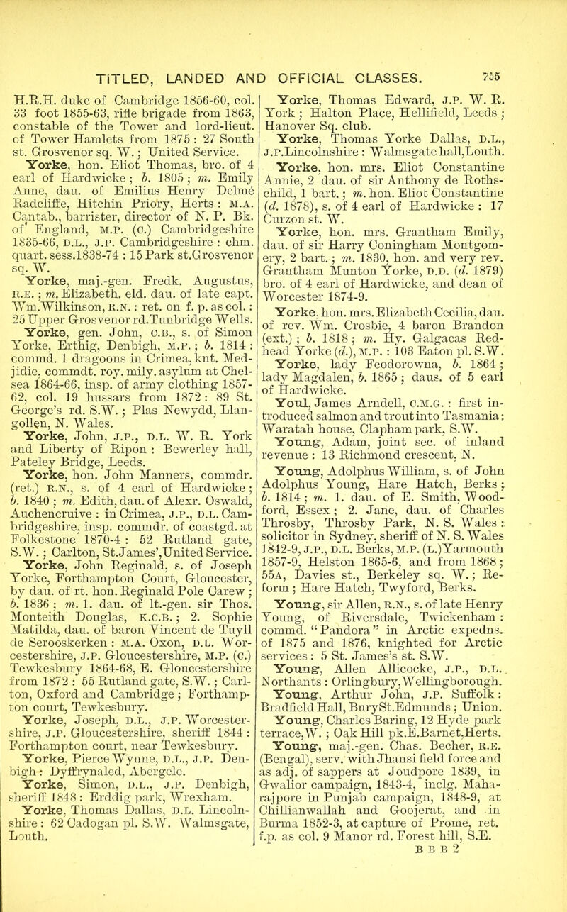 H.R.H. duke of Cambridge 1856-60, col. 88 foot 1855-63, rifle brigade from 1863, constable of the Tower and lord-lieut. of Tower Hamlets from 1875 : 27 South st. G-rosvenor sq. W.; United Service. Yorke, hon. Eliot Thomas, bro. of 4 earl of Hardwicke ; b. 1805; m. Emily Anne, dau. of Emilius Henry Delme Radcliffe, Hitchin Priory, Herts : M.A. Cantab., barrister, director of N. P. Bk. of* England, M.P. (c.) Cambridgeshire 1835-66, D.L., J.p. Cambridgeshire : chm. quart, sess.1838-74 : 15 Park st.G-rosvenor sq. W. Yorke, maj.-gen. Eredk. Augustus, r.e. ; m. Elizabeth, eld. dau. of late capt. Wm.Wilkinson, R.N.: ret. on f. p. as col.: 25 Upper G-rosvenor rd.Tunbridge Wells. Yorke, gen. John, C.B., s. of Simon Yorke, Erthig, Denbigh, M.P.; b. 1814 : commd. 1 dragoons in Crimea, knt. Med- jidie, commdt. roy. mily. asylum at Chel- sea 1864-66, insp. of army clothing 1857- 62, col. 19 hussars from 1872 : 89 St. George’s rd. S.W.; Plas Uewydd, Llan- gollen, N. Wales. Yorke, John, j.p., d.l. W. R. York and Liberty of Ripon : Bewerley hall, Pateley Bridge, Leeds. Yorke, hon. John Manners, commdr. (ret.) R.N., s. qf 4 earl of Hardwicke; b. 1840 ; ro, Edith, dau. of Alexr. Oswald, Auchencruive : in Crimea, J.P., D.L. Cam- bridgeshire, insp. commdr. of coastgd. at Folkestone 1870-4 : 52 Rutland gate, S.W.; Carlton, St. James’,United Service. Yorke, John Reginald, s. of Joseph Yorke, Forthampton Court, Gloucester, by dau. of rt. hon. Reginald Pole Carew ; b. 1836 ; m. 1. dau. of lt.-gen. sir Thos. Monteith Douglas, k.c.b. ; 2. Sophie Matilda, dau. of baron Yincent de Tuyll de Serooskerken : m.a. Oxon, d.l. Wor- cestershire, J.P. Gloucestershire, M.P. (c.) Tewkesbury 1864-68, E. Gloucestershire from 1872 : 55 Rutland gate, S.W.; Carl- ton, Oxford and Cambridge; Forthamp- ton court, Tewkesbury. Yorke, Joseph, d.l., j.p. Worcester- shire, J.P. Gloucestershire, sheriff 1844 : Forthampton court, near Tewkesbury. Yorke, Pierce Wynne, d.l., j.p. Den- bigh-: Dyffrynaled, Abergele. Yorke, Simon, D.L., J.P. Denbigh, j sheriff 1848 : Erddig park, Wrexham. Yorke. Thomas Dallas, D.L. Lincoln- shire : 62 Cadogan pi. S.W. Walmsgate, Louth. Yorke, Thomas Edward, j.p. W. R. York ; Halton Place, Hellifield, Leeds ; Hanover Sq. club. Yorke, Thomas Yorke Dallas, d.l., J.P.Lincolnshire : Walmsgate hall,Louth. Yorke, hon. mrs. Eliot Constantine Annie, 2 dau. of sir Anthony de Roths- child, 1 bart.; m. hon. Eliob Constantine (d. 1878), s. of 4 earl of Hardwicke : 17 Curzon st. W. Yorke, hon. mrs. Grantham Emily, dau. of sir Harry Coningham Montgom- ery, 2 bart.; m. 1830, hon. and very rev. Grantham Munton Yorke, d.d. (<d. 1879) bro. of 4 earl of Hardwicke, and dean of Worcester 1874-9. Yorke, hon. mrs. Elizabeth Cecilia, dau. of rev. Wm. Crosbie, 4 baron Brandon (ext.) ; b. 1818 ; m. Hy. Galgacas Red- head Yorke (d.)} m.p. : 103 Eaton pi. S.W. Yorke, lady Feodorowna, b. 1864; lady Magdalen, b. 1865; daus. of 5 earl of Hardwicke. Youl, James Arndell, C.M.GL : first in- troduced salmon and trout into Tasmania: Waratah house, Claphampark, S.W. Young, Adam, joint sec. of inland revenue : 13 Richmond crescent, U. Young, Adolphus William, s. of John Adolphus Young, Hare Hatch, Berks ; b. 1814; m. 1. dau. of E. Smith, Wood- ford, Essex; 2. Jane, dau. of Charles Throsby, Throsby Park, N. S. Wales r. solicitor in Sydney, sheriff of N. S. Wales 1842-9, J.P., D.L. Berks, m.p. (L.)Yarmouth 1857-9, Helston 1865-6, and from 1868 ; 55a, Davies st., Berkeley sq. W.; Re- form ; Hare Hatch, Twyford, Berks. Young, sir Allen, R.N., s. of late Henry Young, of Riversdale, Twickenham : commd. “ Pandora ” in Arctic expedns. of 1875 and 1876, knighted for Arctic services : 5 St. James’s st. S.W. Young, Allen Allicocke, J.P., D.L.. Northants: Orlingbury, Wellingborough. Young, Arthur John, J.P. Suffolk: Bradfield Hall, BurySt.Edmunds; Union. Young, Charles Baring, 12 Hyde park terrace,W. ; Oak Hill pk.E.Barnet,Herts. Young, maj.-gen. Chas. Becher, R.E. (Bengal), serv. with Jhansi field force and as adj. of sappers at Joudpore 1839,. in Gwalior campaign, 1843-4, inclg. Maha- rajpore in Punjab campaign, 1848-9, at Chillianwallah and Goojerat, and in Burma 1852-3, at capture of Prome, ret. f.p. as col. 9 Manor rd. Forest hill, S.E. B B B 2