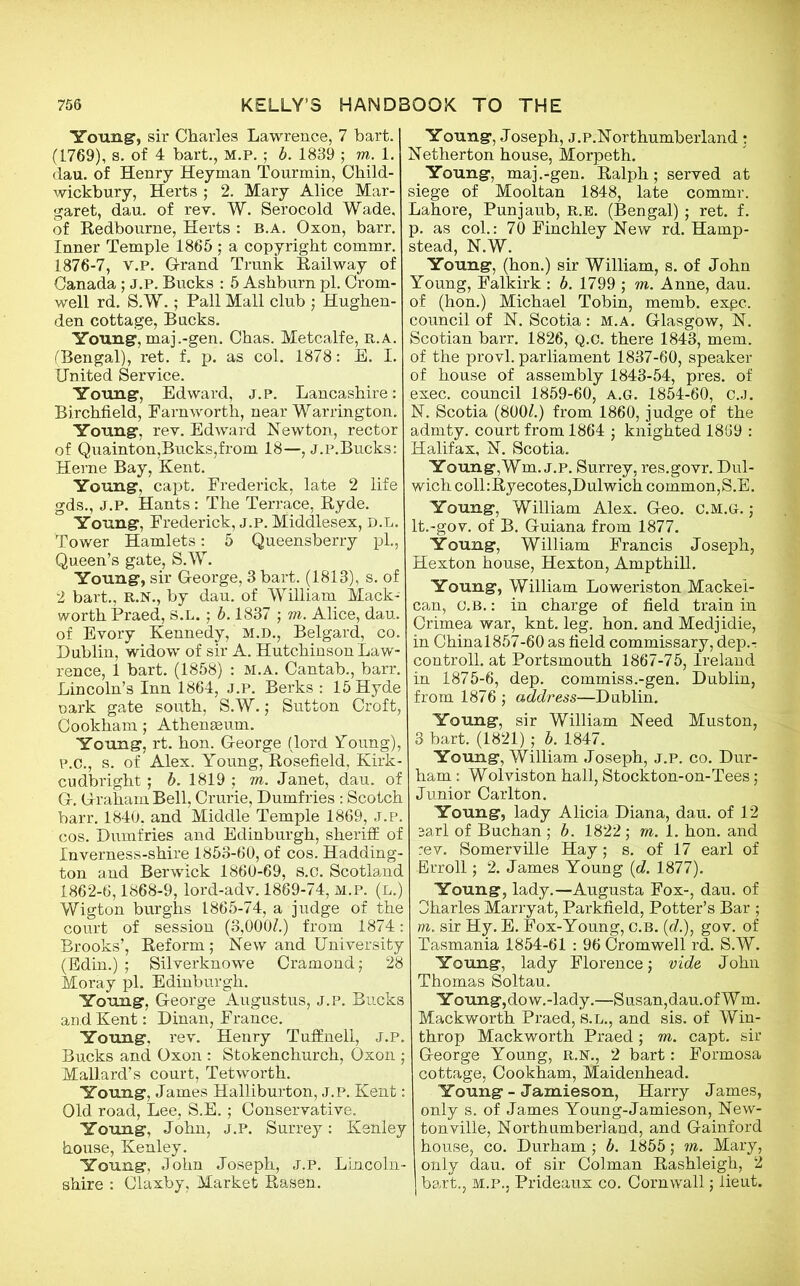 Young, sir Charles Lawrence, 7 hart. (1769), s. of 4 bart., m.p. ; b. 1839 j m. 1. dau. of Henry Heyman Tourmin, Child- wickbury, Herts ; 2. Mary Alice Mar- garet, dau. of rev. W. Serocold Wade, of Redbourne, Herts : b.a. Oxon, barr. Inner Temple 1865; a copyright commr. 1876-7, v.P. G-rand Trunk Railway of Canada ; j.p. Bucks : 5 Ashburn pi. Crom- well rd. S.W.; Pall Mall club ; Hughen- den cottage, Bucks. Young, maj .-gen. Chas. Metcalfe, r.a. ('Bengal), ret. f. p. as col. 1878: E. I. United Service. Young, Edward, j.p. Lancashire: Birchfield, Farnworth, near Warrington. Young, rev. Edward Newton, rector of Quainton,Bucks,from 18—, j.p.Bucks: Herne Bay, Kent. Young, capt. Frederick, late 2 life gds., j.p. Hants: The Terrace, Ryde. Young, Frederick, j.p. Middlesex, d.l. Tower Hamlets: 5 Queensberry pi., Queen’s gate, S.W. Young, sir George, 3 bart. (1813), s. of 2 bart., R.N., by dau. of William Mack- worth Praed, S.l. ; b. 1837 ; m. Alice, dau. of Evory Kennedy, m.d., Belgard, co. Dublin, widow of sir A. Hutchinson Law- rence, 1 bart. (1858) : M.A. Cantab., barr. Lincoln’s Inn 1864, j.p. Berks : 15 Hyde oark gate south, S.W.; Sutton Croft, Cookham; Athenaeum. Young, rt. hon. George (lord Young), p.C., s. of Alex. Young, Rosefield, Kirk- cudbright ; b. 1819 ; m. Janet, dau. of G. Graham Bell, Crurie, Dumfries : Scotch barr. 1840. and Middle Temple 1869, J.P. cos. Dumfries and Edinburgh, sheriff of Inverness-shire 1853-60, of cos. Hadding- ton and Berwick 1860-69, S.C. Scotland 1862-6,1868-9, lord-adv. 1869-74, M.P. (l.) Wigton burghs 1865-74, a judge of the court of session (3,000Z.) from 1874: Brooks’, Reform; New and University (Edin.) ; Silverknowe Cramond; 28 Moray pi. Edinburgh. Young, George Augustus, j.p. Bucks an d Kent: Dinan, France. Young, rev. Henry Tuffnell, J.P. Bucks and Oxon : Stokenchurch, Oxon ; Mallard’s court, Tetworth. Young, James Halliburton, j.p. Kent: Old road, Lee, S.E.; Conservative. Young, John, j.p. Surrey: Kenley house, Kenley. Young, John Joseph, J.P. Lincoln- shire : Claxby, Market Rasen. Young, Joseph, j.p.Northumberland: Netherton house, Morpeth. Young, maj.-gen. Ralph; served at siege of Mooltan 1848, late commr. Lahore, Punjaub, r.e. (Bengal); ret. f. p. as col.: 70 Finchley New rd. Hamp- stead, N.W. Young, (hon.) sir William, s. of John Young, Falkirk : b. 1799 ; m. Anne, dau. of (hon.) Michael Tobin, memb. expc. council of N. Scotia: m.a. Glasgow, N. Scotian barr. 1826, Q.C. there 1843, mem. of the provl. parliament 1837-60, speaker of house of assembly 1843-54, pres, of exec, council 1859-60, a.g. 1854-60, c.J. N. Scotia (800£.) from 1860, judge of the admty. court from 1864 ; knighted 1869 : Halifax, N. Scotia. Young,Wm. j.p. Surrey, res.govr. Dul- wich coll:Ryecotes,Dulwich common,S.E. Young, William Alex. Geo. C.m.g. ; lt.-gov. of B. Guiana from 1877. Young, William Francis Joseph, Hexton house, Hexton, Ampthill. Young, William Loweriston Mackei- can, O.B.: in charge of field train in Crimea war, knt. leg. hon. and Medjidie, in Chinal857-60 as field commissary, dep.r controll. at Portsmouth 1867-75, Ireland in 1875-6, dep. commiss.-gen. Dublin, from 1876 ; address—Dublin. Young, sir William Need Muston, 3 bart. (1821); b. 1847. Young, William Joseph, J.p. co. Dur- ham : Wolviston hall, Stockton-on-Tees; Junior Carlton. Young, lady Alicia Diana, dau. of 12 earl of Buchan ; b. 1822; m. 1. hon. and rev. Somerville Hay; s. of 17 earl of Erroll; 2. James Young (d. 1877). Young, lady.—Augusta Fox-, dau. of Oharles Marryat, Parkfield, Potter’s Bar ; m. sir Hy. E. Fox-Young, c.B. (c?.), gov. of Tasmania 1854-61 : 96 Cromwell rd. S.W. Young, lady Florence j vide John Thomas Soltau. Y oung,do w.-lady.—Susan,dau.ofW m. Mackworth Praed, S.L., and sis. of Win- throp Mackworth Praed; m. capt. sir George Young, R.N., 2 bart: Formosa cottage, Cookham, Maidenhead. Young - Jamieson, Harry James, only s. of James Young-Jamieson, New- ton ville, Northumberland, and Gainford house, co. Durham ; b. 1855\ in. Mary, only dau. of sir Colman Rashleigh, 2 bart., m.p., Prideaux co. Cornwall; lieut.