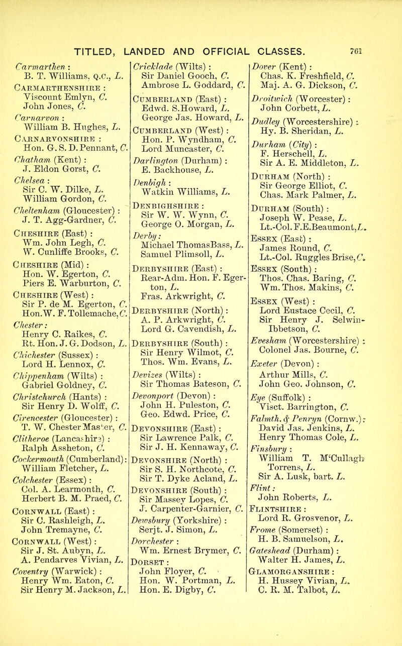 Carmarthen : B. T. Williams, Q.C., L. Carmarthenshire : Viscount Emlyn, C. John Jones, C. Carnarvon : William B. Hughes, L. Carnarvonshire : Hon. G. S. D. Pennant, C. Chatham (Kent) : J. Eldon Gorst, C. Chelsea : Sir C. W. Dilke, L. William Gordon, C. Cheltenham (Gloucester) : J. T. Agg-Gardner, C. Cheshire (East) : Wm. John Legh, C. W. Cunliffe Brooks, C. Cheshire (Mid): Hon. W. Egerton, C. Piers E. Warburton, C. Cheshire (West): Sir P. de M. Egerton, C. Hon.W. F. Tollemache, C. Chester: Henry C. Raikes, C. Rt. Hon. J. G. Dodson, L. Chichester (Sussex) : Lord H. Lennox, C. Chippenham (Wilts) : Gabriel Goldney, C. Christchurch (Hants) : Sir Henry D. Wolff, C. Cirencester (Gloucester) : T. W. Chester Master, C. Clitheroe (Lancashire) : Ralph Assheton, C. Cockermouth (Cumberland): William Fletcher, L. Colchester (Essex): Col. A. Learmonth, C. Herbert B. M. Praed, C. Cornwall (East): Sir C. Rashleigh, L. John Tremayne, C. Cornwall (West): Sir J. St. Aubyn, L. A. Pendarves Vivian, L. Coventry (Warwick) : Henry Wm. Eaton, C. Sir Henry M. Jackson, L. Cricklade (Wilts) : Sir Daniel Gooch, C. Ambrose L. Goddard, C. Cumberland (East) : Edwd. S.Howard, L. George Jas. Howard, L. Cumberland (West): Hon. P. Wyndham, C. Lord Muncaster, C. Darlington (Durham) : E. Backhouse, L. Denbigh : Watkin Williams, L. Denbighshire : Sir W. W. Wynn, C. George 0. Morgan, L. Derby: Michael ThomasBass, L. Samuel Plimsoll, L. Derbyshire (East): Rear-Adm. Hon. F. Eger- ton, L. Fras. Arkwright, C. Derbyshire (North): A. P. Arkwright, C. Lord G. Cavendish, L. Derbyshire (South) : Sir Henry Wilmot, C. Thos. Wm. Evans, L. Devizes (Wilts) : Sir Thomas Bateson, C. Devonport (Devon) : John H. Puleston, C. Geo. Edwd. Price, C. Devonshire (East): Sir Lawrence Palk, C. Sir J. H. Kennaway, C. Devonshire (North) : Sir S. H. Northcote, C. Sir T. Dyke Acland, L. Devonshire (South) : Sir Massey Lopes, C. J. Carpenter-Garnier, C. Dewsbury (Yorkshire) : Serjt. J. Simon, L. Dorchester : Wm. Ernest Brymer, C. Dorset : John Floyer, C. Hon. W. Portman, L. Hon. E. Digby, C. Dover (Kent) : Chas. K. Freshfield, C. Maj. A. G. Dickson, C. Droitwich (Worcester): John Corbett, A. Dudley (Worcestershire): Hy. B. Sheridan, L. Durham {City) : F. Herschell, L. Sir A. E. Middleton, L. Durham (North) : Sir George Elliot, C. Chas. Mark Palmer, L. Durham (South) : Joseph W. Pease, L. Lt.-Col. F.E.Beaumont, A. Essex (East) : James Round, C. Lt.-Col. Ruggles Brise, 6k Essex (South) : Thos. Chas. Baring, C. Wm. Thos. Makins, C. Essex (West) : Lord Eustace Cecil, C. Sir Henry J. Selwin- Ibbetson, C. Evesham (Worcestershire) : Colonel J as. Bourne, C. Exeter (Devon) : Arthur Mills, C. John Geo. Johnson, C. Eye (Suffolk) : Visct. Barrington, C. Falmth. <$f Penryn (Cornw.) r David Jas. Jenkins, L. Henry Thomas Cole, L. Finsbury : William T. M£Cullagb Torrens, L. Sir A. Lusk, bart. L. Flint: John Roberts, L. Flintshire : Lord R. Grosvenor, L. Frome (Somerset) : H. B. Samuelson, L. Gateshead (Durham) : Walter H. James, L. Glamorganshire : H. Hussey Vivian, L» C. R. M. Talbot, A.