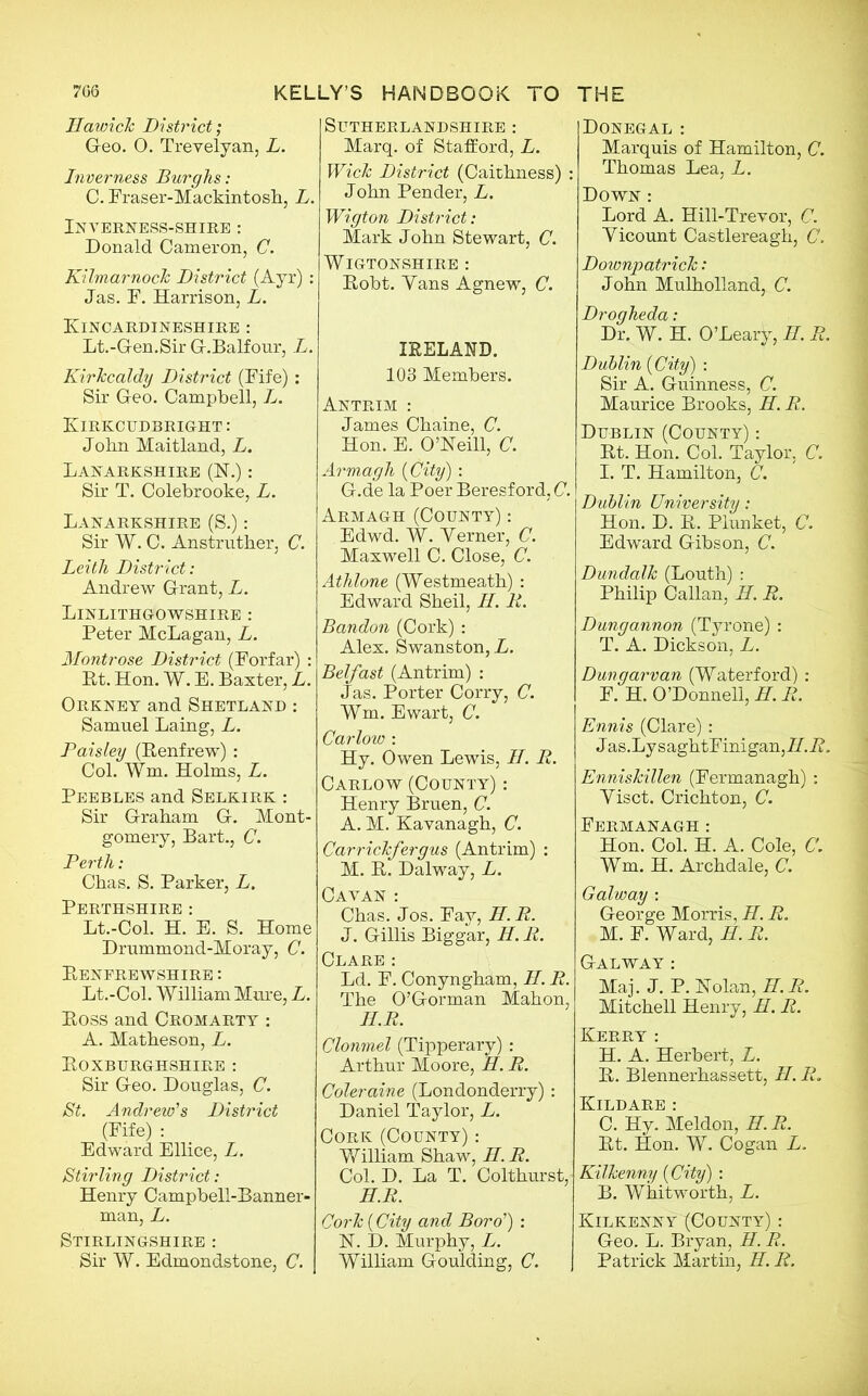 706 KELLY’S HANDBOOK TO Hawick District; G-eo. 0. Trevelyan, L. Inverness Burghs: C. Fraser-Mackintosh, L. Inverness-shire : Donald Cameron, C. Kilmarnock District (Ayr) : Jas. F. Harrison, L. Kincardineshire : Lt.-Gen.Sir G-.Balfour, L. Kirkcaldy District (Fife): Sir Geo. Campbell, L. Kirkcudbright: John Maitland, L. Lanarkshire (N.): Sir T. Colebrooke, L. Lanarkshire (S.): Sir W. C. Anstruther, C. Leith District: Andrew Grant, L. Linlithgowshire : Peter McLagan, L. Montrose District (Forfar) : Rt. Hon. W. E. Baxter, L. Orkney and Shetland : Samuel Laing, L. Paisley (Renfrew) : Col. Wm. Holms, L. Peebles and Selkirk : Sir Graham G. Mont- gomery, Bart., C. Perth: Chas. S. Parker, L. Perthshire: Lt.-Col. H. E. S. Home Drummond-Moray, C. Renfrewshire : Lt.-Col. William Mure, L. Ross and Cromarty : A. Matheson, L. Roxburghshire : Sir Geo. Douglas, C. St. Andrew's District (Fife) : Edward Ellice, L. Stirling District: Henry Campbell-Banner- man, L. Stirlingshire : Sir W. Edmondstone, C. SUTHERLANDSHIRE : Marq. of Stafford, L. Wick District (Caithness) : John Pender, L. Wigton District: Mark John Stewart, C. WlGTONSHIRE : Robt. Yans Agnew, C. IRELAND. 103 Members. Antrim : James Chaine, C. Hon. E. O’Neill, C. Armagh {City): G.de la Poer Beresford, C. Armagh (County) : Edwd. W. Yerner, C. Maxwell C. Close, C. Athlone (Westmeath) : Edward Sheil, II. It. Bandon (Cork) : Alex. Swanston,L. Belfast (Antrim) : Jas. Porter Corry, C. Wm. Ewart, C. Carlow : Hy. Owen Lewis, II. R. Carlow (County) : Henry Bruen, C. A. M. Kavanagh, C. Carrickfergus (Antrim) : M. R. Dalway, L. Cavan : Chas. Jos. Fav, H.R. J. Gillis Biggar, H. R. Clare: Ld. F. Conyngham, II. R. The O’Gorman Mahon, H.R. Clonmel (Tipperary) : Arthur Moore, H. R. Coleraine (Londonderry): Daniel Taylor, L. Cork (County) : William Shaw, H. R. Col. D. La T. Colthurst, H.R. Cork {City and Boro') : N. D. Murphy, L. William Goulding, C. THE Donegal : Marquis of Hamilton, C. Thomas Lea, L. Down : Lord A. Hill-Trevor, C. Yicount Castlereagh, C. Downpatrick: John Mulholland, C. Drogheda: Dr. W. H. O’Leary, H. R. Dublin {City) : Sir A. Guinness, C. Maurice Brooks, H. R. Dublin (County) : Rt. Hon. Col. Taylor. C. I. T. Hamilton, C. Dublin University: Hon. D. R. Plunket, C. Edward Gibson, C. Dundalk (Louth) : Philip Callan, II. R. Dungannon (Tyrone) : T. A. Dickson, L. Dungarvan (Waterford): F. H. O’Donnell, H. R. Ennis (Clare) : Jas .Ly s aghtFinigan, II. R. Enniskillen (Fermanagh) : Yisct. Crichton, C. Fermanagh: Hon. Col. H. A. Cole, C. Wm. H. Archdale, C. Galway : George Morris, H. R. M. F. Ward, H. R. Galway : Maj. J. P. Nolan, H. R. Mitchell Henry, H. R. Kerry : H. A. Herbert, L. R. Blennerhassett, II. It. Kildare: C. Hy. Meldon, H.R. Rt. Hon. W. Cogan L. Kilkenny {City) : B. Whitworth, L. Kilkenny(County) : Geo. L. Bryan, H. R. Patrick Martin, H. R.