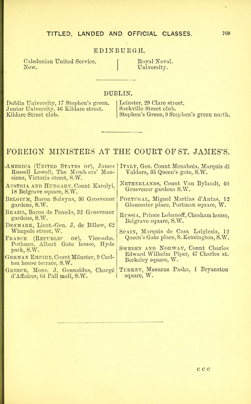 EDINBURGH. Caledonian United Service. I Royal Naval. New. I University. DUBLIN. Dublin University, 17 Stephen’s green. Junior University, 46 Kildare street. Kildare Street club. Leinster, 29 Clare street. Sackville Street club. Stephen’s Green, 9 Stephen’s green north. FOREIGN MINISTERS AT THE COURT OF ST. JAMES’S. •America (United States of), James Russell Lowell, The Memb ers’ Man- sions, Victoria street, S.W. Austria and Hungary, Count Karolyi, 18 Belgrave square, S.W. Belgium, Baron Solvyns, 36 Grosvenor gardens, S.W. Brazil, Baron de Penedo, 32 Grosvenor gardens, S.W. Denmark, Lieut.-Gen. J. de Btilow, 62 Wimpole street, W. France (Republic of), Vice-adm. Pothuau, Albert Gate house, Hyde park, S.W. German Empire, Count Munster, 9 Carl- ton house terrace, S.W. Greece, Mons. J. Gennaidus, Charge d’Affaires, 64 Pall mall, S.W. Italy, Gen. Count Menabrea, Marquis di Valdora, 35 Queen’s gate, S.W. Netherlands, Count Yan Bylandt, 40 Grosvenor gardens S.W. Portugal, Miguel Martins d’Antas, 12 Gloucester place, Portman square, W. Russia, Prince Lobanoff, Chesham house, Belgrave square, S.W. Spain, Marquis de Casa Laiglesia, 12 Queen’s Gate place, S. Kensington, S.W. Sweden and Norway, Count Charles Edward Wilhelm Piper, 47 Charles st. Berkeley square, W. Turkey, Musurus Pasha, 1 Bryanston square, W. c c c