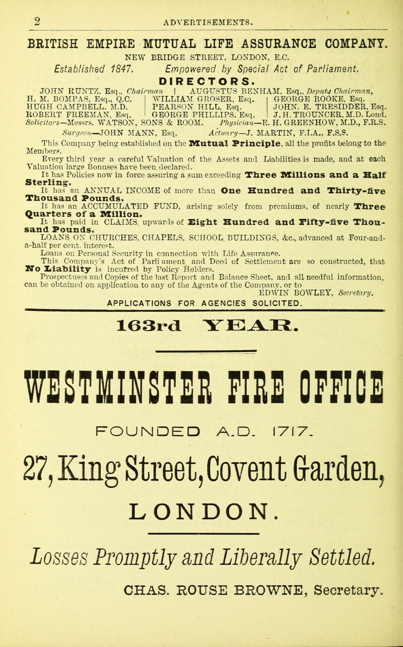 BRITISH EMPIRE MUTUAL LIFE ASSURANCE COMPANY. NEW BRIDGE STREET, LONDON, E.C. Established 1847. Empowered by Special Act of Parliament. DIRECTORS. JOHN RTTNTZ, Esq., Chairman | AUGUSTUS BENHAM, Esq., Depute Chairman, H, M. BOMPAS, Esq., Q.C. j WILLIAM GROSER, Esq. I GEORGE ROOKE, Esq. HUGH CAMPBELL, M.D. PEARSON HILL. Esq. JOHN. E. TRESIDDER, Esq. ROBERT FREEMAN, Esq, > GEORGE PHILLIPS, Esq. I J.H. TROUNCER, M.D. Lond. Solicitors—Messrs. WATSON, SONS & ROOM. Physician—E. H. GREENHOW, M.D., F.R.S. Surgeon—JOHN MANN, Esq, Actuary—.J. MARTIN, F.I.A., F.S.S. This Company being established on the 2ttu.tu.al Principle, all the profits belong to the Members. Every third year a careful Valuation of the Assets and Liabilities is made, and at each Valuation large Bonuses have been declared. It has Policies now in force assuring a sum exceeding Tliree Ittillions and a Half Sterling*. It has an ANNUAL INCOME of more than One Hundred and Thirty-five Thousand Pounds. It has an ACCUMULATED FUND, arising solely from premiums, of nearly Three Quarters of a Ittillion. It has paid in CLAIMS^ upwards of Higrht Hundred and Fifty-five Thou- sand Pounds. LOANS ON CHURCHES, CHAPELS, SCHOOL. BUILDINGS, &c., advanced at Four-and- a-half per cent, interest. Loans on Personal Security in connection with Life Assurance. This Company’s Act of Parli ament and Deed of Settlement are so constructed, that No Inability is incurred by Policy Holders. Prospectuses and Copies of the last Report and Balance Sheet, and all needful information, can be obtained on application to any of the Agents of the Companv, or to EDWIN BOWLEY, Secretary. APPLICATIONS FOR AGENCIES SOLICITED. 163i*d YEAR. wesmieotee m office FOUNDED A.D. I7T7_ 27, King Street, Covent Garden, LONDON. Losses Promptly and Liberally Settled. CHAS. ROUSE BROWNE, Secretary.