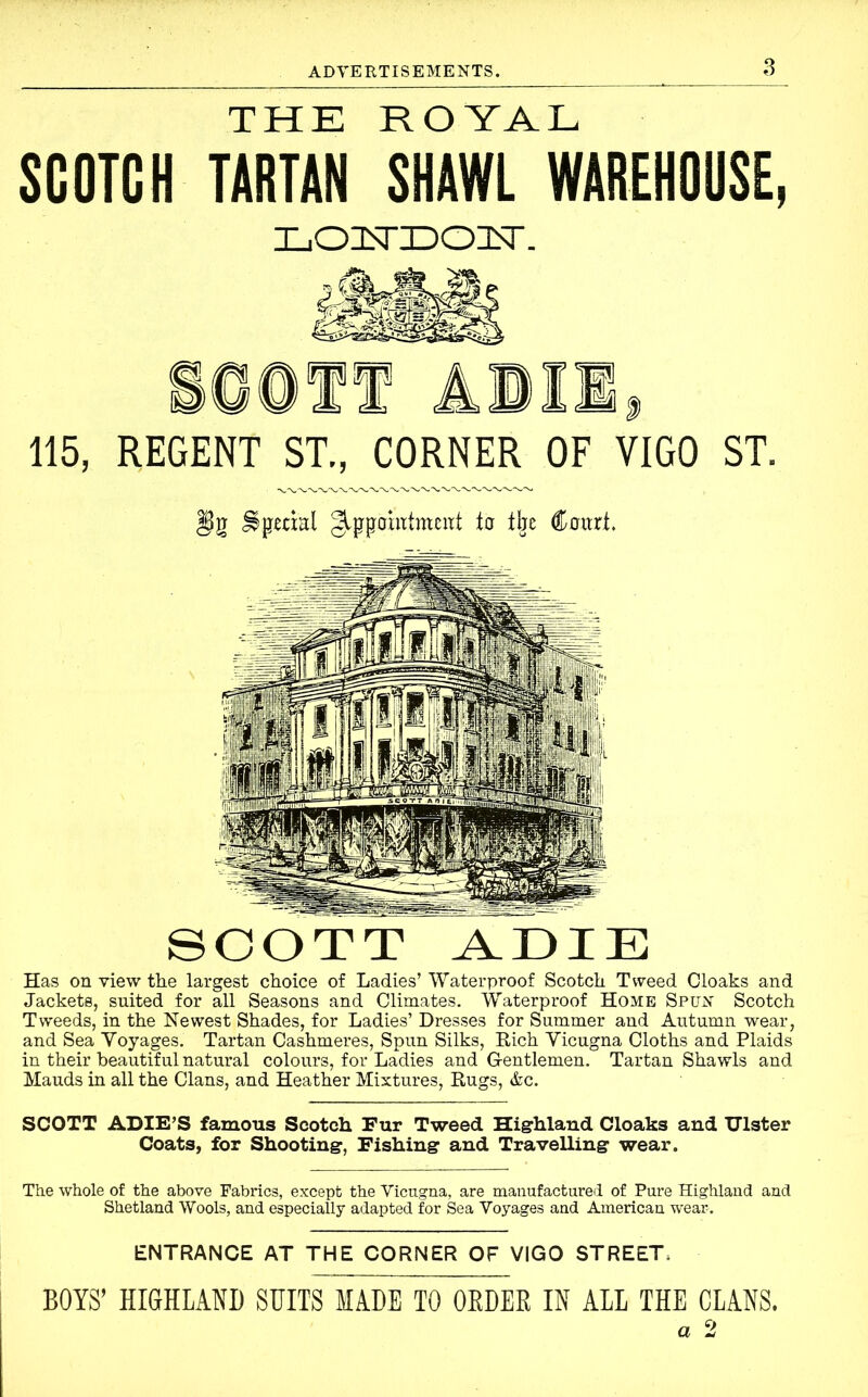 THE ROYAL SCOTCH TARTAN SHAWL WAREHOUSE, LOdsrocasr. 115, REGENT ST., CORNER OF VIGO ST. Special gippoiittmcut to the Court. SCOTT ADIE Has on view the largest choice of Ladies’ Waterproof Scotch Tweed Cloaks and Jackets, suited for all Seasons and Climates. Waterproof Home Spun Scotch Tweeds, in the Newest Shades, for Ladies’ Dresses for Summer and Autumn wear, and Sea Voyages. Tartan Cashmeres, Spun Silks, Rich Vicugna Cloths and Plaids in their beautiful natural colours, for Ladies and G-entlemen. Tartan Shawls and Mauds in all the Clans, and Heather Mixtures, Rugs, &c. SCOTT ADIE’S famous Scotch Fur Tweed Highland Cloaks and Ulster Coats, for Shooting, Fishing and Travelling wear. The whole of the above Fabrics, except the Vicugna, are manufactured of Pure Highland and Shetland Wools, and especially adapted for Sea Voyages and American wear. ENTRANCE AT THE CORNER OF VIGO STREET, BOYS’ HIGHLAND SUITS MADE TO OEDEE IN ALL THE CLANS. 9