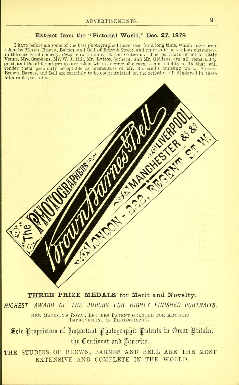 Extract from the “ Pictorial World,” Dec. 27, 1879. I have before me some of the best photographs I have seen for a long time, which have been taken by Messrs. Brown, Barnes, and Bell, of Regent Street, and represent the various characters, in the successful comedy, Betsy, now running at the Criterion. The portraits of Miss Lottie Venne, Mrs. Stephens, Mr. W. J. Hill, Mr. Lvtton Sothern, and Mr. G-iddens, are all remarkably good, and the different groups are taken with a degree of clearness and fidelity to life that will render them peculiarly acceptable as mementoes of Mr. Burnand’s amusing work. Messrs. Brown, Barnes, and Bell are certainly to be congratulated on the artistic skill displayed in these admirable portraits. HIGHEST AWARD OF THE JURORS FOR HIGHLY FINISHED PORTRAITS. Her Majesty’s Royat. Letters Patent granted for Artistic Improvement in Photography. Hole proprietors of Important photographic patents in feat Britain, tlje Continent anh America. THE STUDIOS OF BROWN, BARNES AND BELL ARE THE MOST EXTENSIVE AND COMPLETE IN THE WORLD.