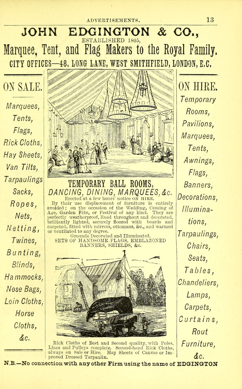 JOHN EDGINGTON & GO., ESTABLISHED 1805, Marquee, Tent, and Flag lakers to the Royal Family. CITY OFFICES—48, LONG LANE, WEST SMITHFIELD, LONDON, E,C, ON SALE. Marquees, Tents, Flags, Rick Cloths, Hay Sheets, Van Tilts, Tarpau lings Sacks, Ropes, Nets, Netting, Twines, Bunting, Blinds, Hammocks, Nose Bags, Loin■ Cloths, Horse Cloths, &c. TEMPORARY BALL ROOMS, DANCING, DINING, MARQUEES,&c. Erected at a few hours’ notice ON HIRE. By their use displacement of furniture is entirely avoided; on the occasion of the Wedding, Coming of Age, Garden Fete, or Festival of any kind. They are perfectly weatherproof, lined throughout and decorated, brilliantly lighted, securely floored with boards and carpeted, fitted with mirrors, ottomans, &c., and warmed or ventilated t,o any degree. Grounds Decorated and Illuminated. SETS OF HANDSOME.FLAGS, EMBLAZONED BANNERS, SHIELDS, &c. Rick Cloths of Best and Second quality, with Poles, Lines and Pulleys complete. Second-hand Rick Cloths, always on Sale or Hire. Hay Sheets of Canvas or Im- proved Dressed Tarpaulin. ON HIRE. Temporary Rooms, Pavilions, Marquees, Tents, Awnings, Flags, Banners, Decorations, Illumina- tions, Tarpau lings, Chairs, Seats, Tables, Chandeliers, Lamps, Carpets, Curtain s, Rout Furniture, &c. N.B.—No connection with any other Firm using- the name of EDGINGTON