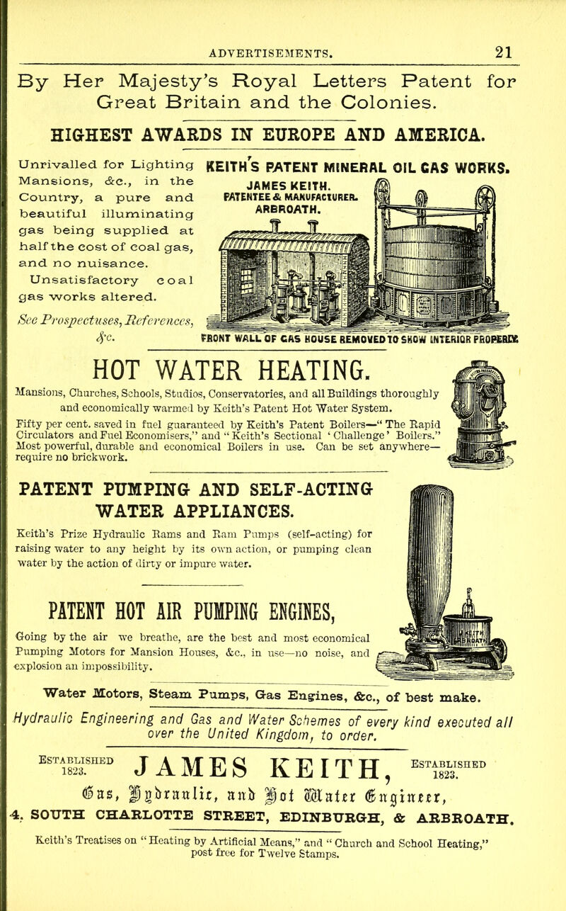 By Her Majesty's Royal Letters Patent for Great Britain and the Colonies. HIGHEST AWARDS IN EUROPE AND AMERICA. Unrivalled, for Lighting Mansions, &c., in the Country, a pure and beautiful illuminating gas being supplied at half the cost of coal gas, and no nuisance. Unsatisfactory coal gas works altered. See Prospectuses, References, 4‘c. KEITH S PATENT MINERAL OIL CAS WORKS. «MJNTWALL OF CAS HOUSE REMOVED TO SHOW INTERIOR PR0PERD6 HOT WATER HEATING. Mansions, Churches, Schools, Studios, Conservatories, and all Buildings thoroughly and economically warmed by Keith’s Patent Hot Water System. Fifty per cent, saved in fuel guaranteed by Keith’s Patent Boilers—“ The Rapid Circulators and Fuel Economisers,” and “ Keith’s Sectional ‘Challenge’ Boilers.” Most powerful, durable and economical Boilers in use. Can be set anywhere— require no brickwork. PATENT PUMPING AND SELF-ACTING WATER APPLIANCES. Keith’s Prize Hydraulic Rams and Ram Pumps (self-acting) for raising water to any height by its own action, or pumping clean water by the action of dirty or impure water. PATENT HOT AIR PUMPING ENGINES, doing by the air we breathe, are the best and most economical Pumping Motors for Mansion Houses, &c., in use—no noise, and explosion an impossibility. Water Hotors, Steam Pumps, Gas Engines, &c., of best make. Hydraulic Engineering and Gas and Water Schemes of every kind executed all over the United Kingdom, to order. established JAMES KEITH, ES™THED pgbrintlu, anb pot Mater (Sitghtm, 4, SOUTH CHARLOTTE STREET, EDINBURGH, & ARBROATH. Keith’s Treatises on “ Heating by Artificial Means,” and “ Church and School Heating,” post free for Twelve Stamps.