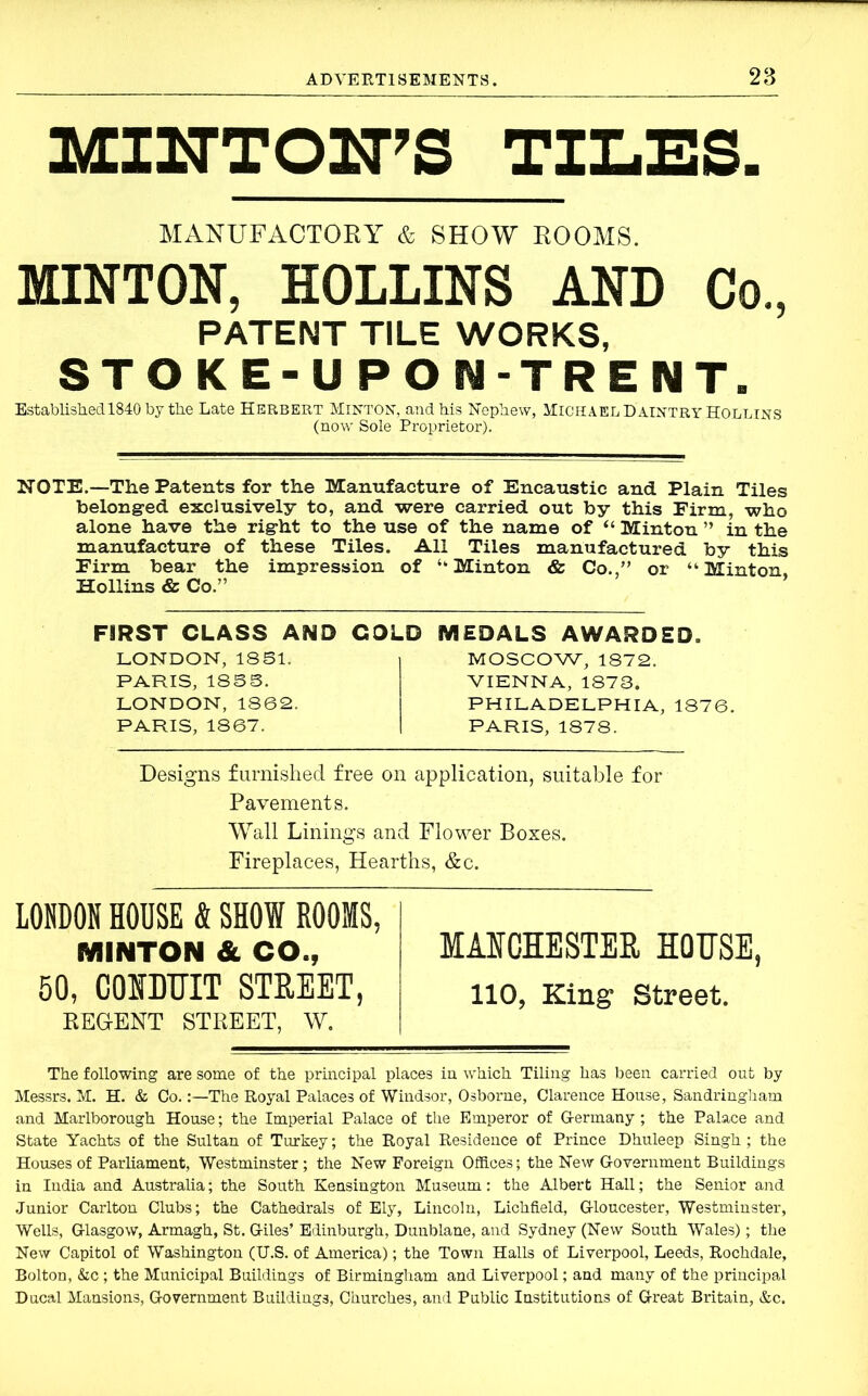 MINTOITS TILES. MANUFACTORY & SHOW ROOMS. MINTON, HOLLINS AND Co., PATENT TILE WORKS, STOKE-UPON-TRENT. Established 1840 by the Late Herbert Minton, and his Nephew, Michael Daintry Hollins (now Sole Proprietor). NOTE.—The Patents for the Manufacture of Encaustic and Plain Tiles belonged exclusively to, and were carried out by this Firm, who alone have the right to the use of the name of “ Minton ” in the manufacture of these Tiles. All Tiles manufactured by this Firm bear the impression of ‘‘Minton & Co.,” or “Minton, Hollins & Co.” FIRST CLASS AND COLD LONDON, 1851. PARIS, 1855. LONDON, 1862. PARIS, 1867. MEDALS AWARDED. MOSCOW, 1872. VIENNA, 1873. PHILADELPHIA, 1876. PARIS, 1878. Designs furnished free on application, suitable for Pavements. Wall Linings and Flower Boxes. Fireplaces, Hearths, &c. LONDON HOUSE & SHOW ROOMS, MINTON & CO., MAICHESTER HORSE, 50, COMDRIT STREET, HO, King Street. REGENT STREET, W. The following are some of the principal places in which Tiling has been carried out by Messrs. M. H. & Co.The Royal Palaces of Windsor, Osborne, Clarence House, Sandringham and Marlborough House; the Imperial Palace of the Emperor of G-ermany; the Palace and State Yachts of the Sultan of Turkey; the Royal Residence of Prince Dhuleep Singh; the Houses of Parliament, Westminster; the New Foreign Offices; the New Government Buildings in India and Australia; the South Kensington Museum: the Albert Hall; the Senior and Junior Carlton Clubs; the Cathedrals of Ely, Lincoln, Lichfield, Gloucester, Westminster, Wells, Glasgow, Armagh, St, Giles’ Edinburgh, Dunblane, and Sydney (New South Wales); the New Capitol of Washington (U.S. of America); the Town Halls of Liverpool, Leeds, Rochdale, Bolton, &c ; the Municipal Buildings of Birmingham and Liverpool; and many of the principal Ducal Mansions, Government Buildings, Churches, and Public Institutions of Great Britain, &c.