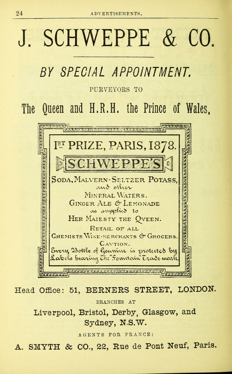 J. SCHWEPPE & CO. BY SPECIAL APPOINTMENT. PURVEYORS TO The Queen and H.R.H. the Prince of Wales, W PRIZE, PARIS, I878. fhpJi .schweep: Soda, Malvern * Seltzer Potass, OAA-b ©■Vi'WV Min eral Water s . Ginger Ale & Lemonade to Her Majesty the Qveen. Retail of all Chemists Wlne-merchants dr Grocers. Cavtion. ‘SfooWlt VAVVVVV VO UttvvUva. Voiv/vtcvvvv Zru^t- a*uW!i, Head Office: 51, BERNERS STREET, LONDON. BRANCHES AT Liverpool, Bristol, Derby, Glasgow, and Sydney, N.S.W. AGENTS FOR FRANCE: A, SMYTH & CO., 22, Rue de Pont Neuf, Paris.