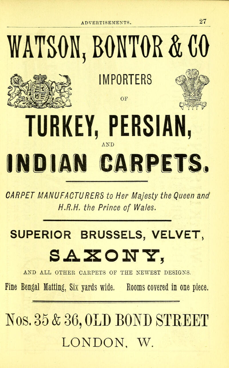 WATSON, BONTOR & CO IMPORTERS OF TURKEY, PERSIAN, AND INDIAN CARPETS. CARPET MANUFACTURERS to Her Majesty the Queen and H.R.H. the Prince of Wales. SUPERIOR BRUSSELS, VELVET, AND AIL OTHER CARPETS OP THE NEWEST DESIGNS. Fine Bengal Matting, Six yards wide, Rooms covered in one piece. Nos. 35 & 36, OLD BOND STREET LONDON. W.