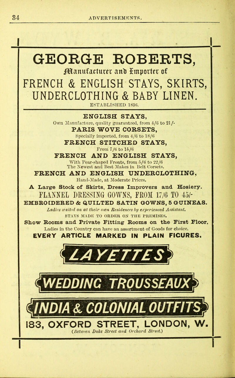 I i GEORGE ROBERTS, Manufacturer anft Importer of FRENCH & ENGLISH STAYS, SKIRTS, UNDERCLOTHING & BABY LINEN. ESTABLISHED 1836. ENGLISH STAYS, Own Manufacture, quality guaranteed, from 4/6 to 21/- PARIS WOVE CORSETS, Specially imported, from 4/6 to 18/6 FRENCH STITCHED STAYS, From 7/6 to 15/6 FRENCH AND ENGLISH STAYS, With Pear-shaped Fronts, from 5/6 to 22/6 The Newest and Best Makes in Belt Corsets. FRENCH AND ENGLISH UNDERCLOTHING, Hand-Made, at Moderate Prices. A Large Stock of Skirts, Dress Improver’s and Hosiery. FLANNEL DRESSING GOWNS, FROM 17/6 TO 45/- EMBBOIDERED & QUILTED SATIN GOWNS, 5 GUINEAS. Ladies waited on at their own Residences by experienced Assistant. STAYS MADE TO ORDER ON THE PREMISES. Show Rooms and Private Fitting Rooms on the First Floor. Ladies in the Country can have an assortment of Goods for choice. EVERY ARTICLE MARKED IN PLAIN FICURES. 183, OXFORD STREET, LONDON, W. (Between Duke Street and Orchard Street.) \ I