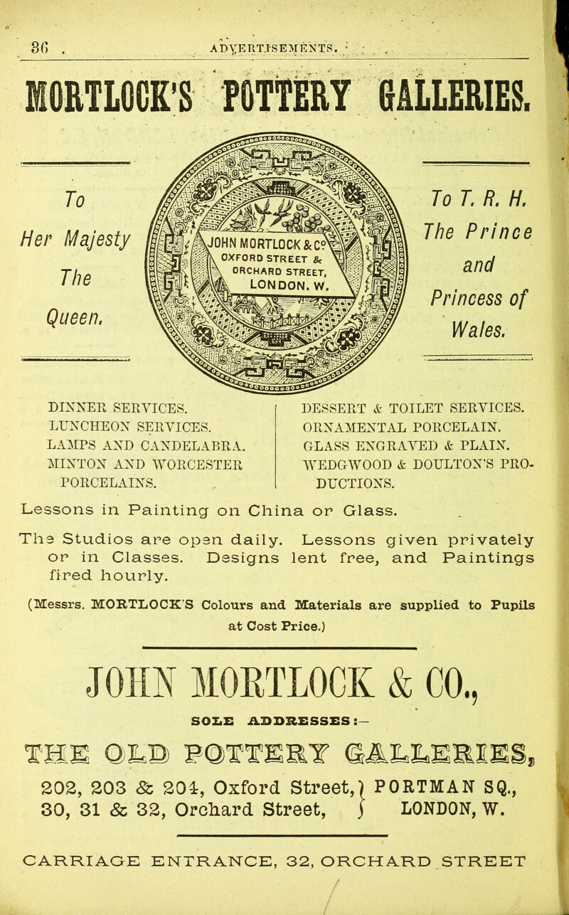 'S POTTERY GALLERIES. DINNER SERVICES. LUNCHEON SERVICES. LAMPS AND CANDELABRA. MINTON AND WORCESTER PORCELAINS. To T. R. H. The Prince and Princess of Wales. DESSERT & TOILET SERVICES. ORNAMENTAL PORCELAIN. GLASS ENGRAVED & PLAIN. WEDGWOOD & DOULTON’S PRO- DUCTIONS. Lessons in Painting on China or Glass. The Studios are open daily. Lessons given privately or in Classes. Designs lent free, and Paintings fired hourly. (Messrs. MORTLOCK'S Colours and Materials are supplied to Pupils at Cost Price.) JOHN M0RTL0CK & CO., SOZiE A3DRESSES THE OR© POTTERY GALLERIES, 202, 203 & 204, Oxford Street,) PORTMAN SQ., 30, 31 & 32, Orchard Street, j LONDON, w. CARRIAGE ENTRANCE, 32, ORCHARD STREET