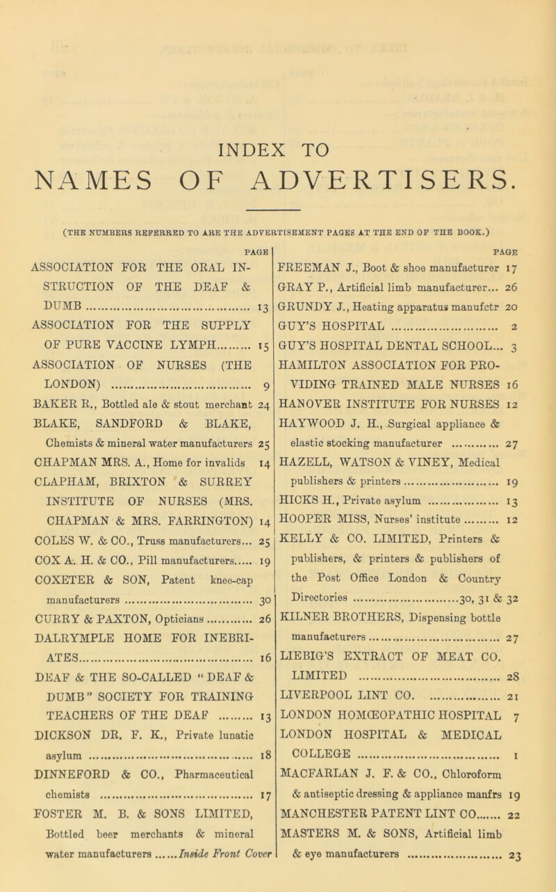 NAMES OF ADVERTISERS (THE NUMBERS REFERRED TO ARE THE ADVERTISEMENT PAGES AT THE END OF THE BOOK.) PAGE ASSOCIATION FOR THE ORAL IN- STRUCTION OF THE DEAF & DUMB 13 ASSOCIATION FOR THE SUPPLY OF PURE VACCINE LYMPH 15 ASSOCIATION OF NURSES (THE LONDON) 9 BAKER R., Bottled ale & stout merchant 24 BLAKE, SANDFORD & BLAKE, Chemists & mineral water manufacturers 25 CHAPMAN MRS. A., Home for invalids 14 CLAPHAM, BRIXTON & SURREY INSTITUTE OF NURSES (MRS. CHAPMAN & MRS. FARRINGTON) 14 COLES W. & CO., Truss manufacturers... 25 COX A. H. & CO., Pill manufacturers 19 COXETER & SON, Patent knee-cap manufacturers 30 CURRY & PAXTON, Opticians 26 DALRYMPLE HOME FOR INEBRI- ATES 16 DEAF & THE SO-CALLED “ DEAF & DUMB” SOCIETY FOR TRAINING TEACHERS OF THE DEAF 13 DICKSON DR. F. K., Private lunatic asylum 18 DINNEFORD & CO., Pharmaceutical chemists 17 FOSTER M. B. & SONS LIMITED, Bottled beer merchants & mineral page FREEMAN J., Boot & shoe manufacturer 17 GRAY P., Artificial limb manufacturer... 26 GRUNDY J., Heating apparatus manufctr 20 GUY’S HOSPITAL 2 GUY’S HOSPITAL DENTAL SCHOOL... 3 HAMILTON ASSOCIATION FOR PRO- VIDING TRAINED MALE NURSES 16 HANOVER INSTITUTE FOR NURSES 12 HAYWOOD J. H., Surgical appliance & elastic stocking manufacturer 27 HAZELL, WATSON & VINEY, Medical publishers & printers 19 HICKS H., Private asylum 13 HOOPER MISS, Nurses’ institute 12 KELLY & CO. LIMITED, Printers & publishers, & printers & publishers of the Post Office London & Country Directories 30, 31 & 32 KILNER BROTHERS, Dispensing bottle manufacturers 27 LIEBIG’S EXTRACT OF MEAT CO. LIMITED 28 LIVERPOOL LINT CO 21 LONDON HOMCEOPATHIC HOSPITAL 7 LONDON HOSPITAL & MEDICAL COLLEGE 1 MACFARLAN J. F. & CO.. Chloroform & antiseptic dressing & appliance manfrs 19 MANCHESTER PATENT LINT CO 22 MASTERS M. & SONS, Artificial limb water manufacturers Inside Front Cover & eye manufacturers 23