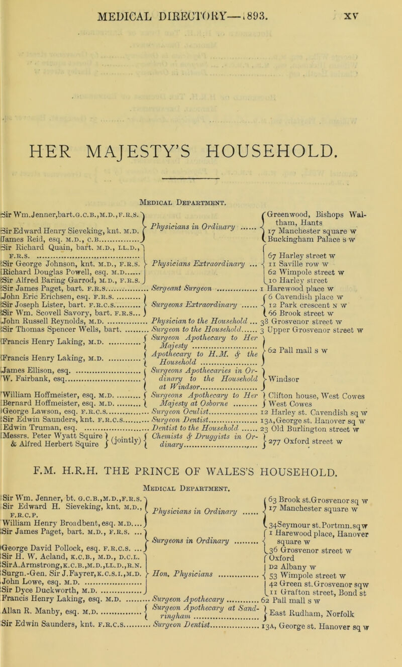 HER MAJESTY’S HOUSEHOLD. Medical Department. -Sir Wm.Jenner,bart.G.c.B.,M.D.,F.R..s.' 3ir Edward Henry Sieveking, knt. m.d Dames Reid, esq. m.d., c.b 3ir Richard Quain, hart, m.d., ll.d.,' F.R.S :Sir George Johnson, knt. m.d., f.r.s. Y 'Richard Douglas Powell, esq. m.d Sir Alfred Baring Garrod, m.d., f.r.s. :Sir James Paget, bart. f.r.s John Eric Erichsen, esq. :Sir Joseph Lister, bart iSir Wm. Scovell Savory, John Russell Reynolds, m.d :Sir Thomas Spencer Wells, bart IFrancis Henry Laking, m.d | IFrancis Henry Laking, m.d | James Ellison, esq. W. Fairbank, esq.. Physicians in Ordinary (Greenwood, Bishops Wal- j tham, Hants j 17 Manchester square w (.Buckingham Palace sw Physicians Extraordinary ... 1. sq. F.R.S ) t. F.R.C.S > ry, bart. f.r.s... j Seryeant Surgeon Surgeons Extraordinary 'William Hoffmeister, esq. m.d. ■Bernard Hoffmeister, esq. m.d. iGeorge Lawson, esq. f.r.c.s :Sir Edwin Saunders, knt. f.r.c.s Edwin Truman, esq ^Messrs. Peter Wyatt Squire ) ,. . , . f & Alfred Herbert Squire j ^oin 59 ( Physician to the Household ... Surgeon to the Household, Surgeon Apothecary to Her Majesty Apothecary to H.M. <Sg the Household Surgeons Apothecaries in Or- dinary to the Household at Windsor Surgeons Apothecary to Her Majesty at Osborne Surgeon Oculist Surgeon Dentist Dentist to the Household, Chemists <$r Druggists in Or- dinary ,... 67 Harley street w 11 Saville row w 62 Wimpole street w 10 Harley street 1 Harewood place w f 6 Cavendish place \v -< 12 Park crescent n w ( 66 Brook street w 38 Grosvenor street w 3 Upper Grosvenor street w \ 62 Pall mall s w Windsor } Clifton house, West Cowes J West Cowes 12 Harley st. Cavendish sq w 13A, George st. Hanover sq w 23 Old Burlington street w ) 277 Oxford street w F.M. H.R.H. THE PRINCE OF WALES’S HOUSEHOLD. iSirWTn. Jenner, bt. g.c.b.,m.d.,f.r.s. Sir Edward H. Sieveking, knt. m.d., F.R.C.P. William Henry Broadbent,esq. m.d.. iSir James Paget, bart. m.d., f.r.s. . Medical Department. Physicians in Ordinary Surgeons in Ordinary ... •George David Pollock, esq. f.r.c.s. .. !Sir H. W. Acland, k.c.b., m.d., d.c.l. !Sir A. Armstrong, k. c. b. ,m.d. ,ll. d. ,r.n. :Surgn.-Gen. Sir J.Fayrer,K.c.s.i.,M.D. \ Hon. Physicians John Lowe, esq. m.d :Sir Dyce Duckworth, m.d J Francis Henry Laking, esq. m.d. Allan R. Manby, esq. m.d Sir Edwin Saunders, knt. f.r.c.s.. ... Surgeon Apothecary ( Surgeon Apothecary at Sand- \ ringliam ... Surgeon Dentist ; 63 Brook st.Grosvenor sq \v I 17 Manchester square \v 34 Seymour st.Portmn.sqw f 1 Harewood place, Hanover < square w L36 Grosvenor street w f Oxford | D2 Albany w -{ S3 Wimpole street w I 42 Green st.Grosvenor sqw Li 1 Grafton street, Bond st 62 Pall mall s w | East Rudham, Norfolk 13A) George st. Hanover sq w