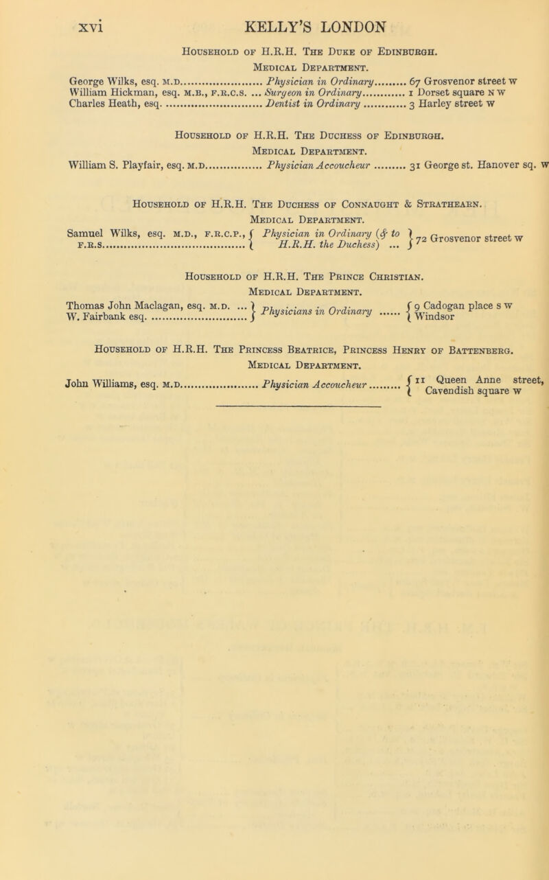 Household of H.R.H. The Duke of Edinbuegh. Medical Department. George Wilks, esq. m.d Physician in Ordinary 67 Grosvenor street w William Hickman, esq. m.b., f.r.c.s. ... Surgeon in Ordinary 1 Dorset square N w Charles Heath, esq Dentist in Ordinary 3 Harley street w Household of H.R.H. The Duchess of Edinburgh. Medical Department. William S. Playfair, esq. m.d Physician Accoucheur 31 George st. Hanover sq. Household of H.R.H. The Duchess of Connaught & Strathearn. Medical Department. Samuel Wilks, esq. m.d., f.r.c.p.,/ Physician in Ordinary (# to \ rjrnsvpnnr street w f.r.s ( H.R.H. the Duchess) ... j 72 urosvenor street w Household of H.R.H. The Prince Christian. Medical Department. Thomas John Maclagan, esq. m.d. W. Fairbank esq | Physicians in Ordinary f 9 Cadogan place s w ( Windsor Household of H.R.H. The Princess Beatrice, Princess Henry of Battenberg. Medical Department. John Williams, esq. m.d, Physician Accoucheur f 11 Queen Anne street \ Cavendish square w
