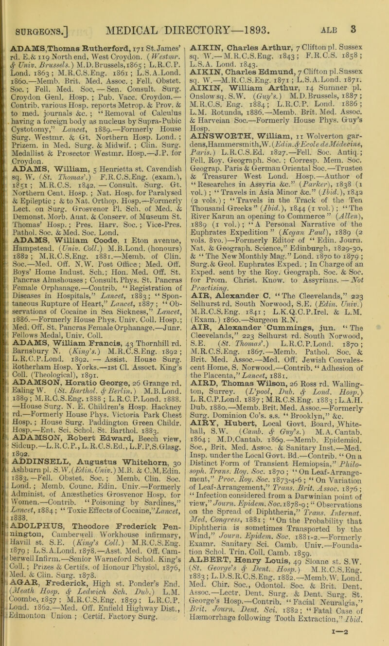 AD AMS,Thomas Rutherford, 171 St. James’ rd. E.& 119 North end. West Croydon. ( Westmr. fy Univ. Bnissels.) M.D. Brussels, 1865 ; L.R.C.P. Lond. 1863 ; M.R.C.S.Eng. 1861 ; L.S.A.Lond. i860.—Memb. Brit. Med. Assoc. ; Fell. Obstet. Soc. ; Fell. Med. Soc. — Sen. Consult. Surg. Croydon Genl. Hosp. ; Pub. Vacc. Croydon.— Contrib. various Hosp. reports Metrop. & Prov. & to med. journals &c. ; “Removal of Calculus having a foreign body as nucleus by Supra-Pubic Cystotomy,” Lancet, 1889.—Formerly House Surg. Westmr. & Gt. Northern Hosp. Lond. ; Prizem. in Med. Surg. & Midwif. ; Clin. Surg. Medallist & Prosector Westmr. Hosp.—J.P. for Croydon. ADAMS, William, 5 Henrietta st. Cavendish sq, W. (St. Thomas’.) F.R.C.S.Eng. (exam.), 1831 ; M.R.C.S. 1842. — Consult. Surg. Gt. Northern Cent. Hosp. ; Nat. Hosp. for Paralysed & Epileptic ; & to Nat. Orthop. Hosp.—Formerly Lect. on Surg. Grosvenor PI. Sch. of Med. & Demonst. Morb. Auat. & Conserv. of Museum St. Thomas’ Hosp.; Pres. Harv. Soc. ; Vice-Pres. Pathol. Soc. & Med. Soc. Lond. ADAMS, William Coode, 1 Eton avenue, Hampstead. {Univ. Coll.) M.B.Lond. (honours) 1882; M.R.C.S.Eng. 1881.—Memb. of Clin. Soc.—Med. Off. N.W. Post Office; Med. Off. Boys’ Home Indust. Sch.; Hon. Med. Off. St. Pancras Almshouses ; Consult. Phys. St. I’ancras Female Orphanage.—Contrib. “Registration of Diseases in Hospitals,” Lancet, 1883; “Spon- taneous Rupture of Heart,” Lancet, 1887 ; “ Ob- servations of Cocaine in Sea Sickness,” Lancet, 1886.—Formerly House Phys. Univ. Coll. Hosp.; Med. Off. St. Pancras Female Orphanage.—Junr. Fellows Medal, Univ. Coll. ADAMS, William Francis, 43 Thornhill rd. Barnsbury N. {King’s.) M.R.C.S.Eng. 1892 ; L.R.C.P.Lond. 1892. — Assist. House Surg. Rotherham Hosp. Yorks.—1st Cl. Assoct. King’s Coll. (Theological), 1891. ADAMSON, Horatio George, 26 Grange rd. Ealing W. {St. Barthol. fyBerlin.) M.B.Lond. 1889; M.R.C.S.Eng. 1888 ; L.R.C.P.Lond. 1888. —House Surg. N. E. Children’s Hosp. Hackney rd.—Formerly House Phys. Victoria Park Chest Hosp.; House Surg. Paddington Green Childr. Hosp.—Ent. Sci. Schol. St. Barthol. 1883. ADAMSON, Robert Edward, Beech view, Sidcup.—L.R.C.P., L.R.C.S.Ed., L.F.P.S.Glasg. 1892. ADDINSELL, Augustus Whitehorn. 30 Ashburnpl. BAN.{Edin. Univ.) M.B. & C.M.Edin. 1883.—Fell. Obstet. Soc.; Memb. Clin. Soc. Lond. ; Memb. Counc. Edin. Univ.—Formerly Administ. of Anaesthetics Grosvenor Hosp. for Women.—Contrib. “ Poisoning by Sardines,” Lancet, 1884; “ Toxic Effects of Cocaine,’’Lancet, .1888. ADOLPHUS, Theodore Frederick Pen- nington, Camberwell Workhouse infirmary, Havill st. S.E. {King’s Coll.) M.R.C.S.Eng. 1879; L.S.A.Lond. 1878.—Asst. Med. Off. Cam- berwell Infirm.—Senior Warneford Schol. King’s Coll.; Prizes & Certifs. of Honour Physiol. 1876, •Med. & Clin. Surg. 1878. AGAR, Frederick, High st. Ponder’s End. {Meath Hosp. Sf Ledwich Sch. Dub.) L.M. Coombe,. 1857 ; M.R.C.S.Eng. 1859; L.R.C.P. .Lond. 1862.—Med. Off. Enfield Highway Dist., J :Edmonton Union ; Certif. Factory Surg. AIKIN, Charles Arthur, 7 Clifton pi. Sussex sq. W.—M.R.C.S.Eng. 1843; F.R.C.S. 1858; L. S.A. Lond. 1843. AIKIN, Charles Edmund, 7 Clifton pi.Sussex sq. W.—M.R.C.S.Eng. 1871 ; L.S.A.Lond. 1871. AIKIN, William Arthur, 14 Sumner pi. Onslow sq. S.W. {Guy’s.) M. D. Brussels, 1887 ; M. R.C.S.Eng. 1884; L.R.C.P. Lond. 1886; L. M. Rotunda, 1886.—Memb. Brit. Med. Assoc. & Harveian Soc.—Formerly House Phys. Guy’s Hosp. AINSWORTH, William, 11 Wolverton gar- dens,Hammersmith,W. {Edin.fyEcole deMedecine, Paris.) L.R.C.S.Ed. 1827.—Fell. Soc. Antiq.; Fell. Roy. Geograph. Soc. ; Corresp. Mem. Soc. Geograp. Paris & German Oriental Soc.—Trustee & Treasurer West Lond. Hosp.—Author of “Researches in Assyria &c.” {Parker), 1838 (1 vol.) ; “ Travels in Asia Minor &c.” {Ibid.), 1842 (2 vols.); “Travels in the Track of the Ten Thousand Greeks” {Ibid.), 1844 (1 vol.); “The River Karun an opening to Commerce ” {Allen), 1889 (1 vol.); “A Personal Narrative of the Euphrates Expedition ” {Kegan Paul), 1889 (2 vols. 8vo.)—Formerly Editor of “ Edin. Journ. Nat. & Geograph. Science,” Edinburgh, 1829-30, & “ The New Monthly Mag.” Lond. 1870 to 1879 ; Surg.& Geol. Euphrates Exped. ; In Charge of an Exped. sent by the Roy. Geograph. Soc. & Soc. for Prom. Christ. Know, to Assyrians. — Not Practising. AIR, Alexander C. “The Cleevelands,” 223 Selhurstrd. South Norwood, S.E. {Edin. Univ.) M. R.C.S.Eng. 1841; L.K.Q.C.P.Irel. & L.M. (Exam.) i860.—Surgeon R.N. AIR, Alexander Cummings, jun. “The Cleevelands,” 223 Selhurst rd. South Norwood, S.E. {St. Thomas’.) L.R.C.P.Lond. 1870; M.R.C.S.Eng. 1867.—Memb. Pathol. Soc. & Brit. Med. Assoc.—Med. Off. Jewish Convales- cent Home, S. Norwood.—Contrib. “ Adhesion of the Placenta,” Lancet, 1881. AIRD, Thomas Wilson, 26 Ross rd. Walling- ton, Surrey. {L’pool, Dub. <$■ Lond. Hosp.} L.R.C.P.Lond. 1887 ; M.R.C.S.Eng. i883;L.A.H. Dub. 1880.—Memb. Brit. Med. Assoc.—Formerly Surg. Dominion Co’s. s.s. “ Brooklyn,” &c. AIRY, Hubert, Local Govt. Board, White- hall, S.W. (Camb. fy Guy’s.) M.A. Cantab. 1864; M.D.Cantab. 1869.—Memb. Epidemiol. Soc., Brit. Med. Assoc. & Sanitary Inst.—Med. Insp. under the Local Govt. Bd.—Contrib. “ On a Distinct Form of Transient Hemiopsia,” Philo- soph. Trans. Pay. Soc. 1870 ; “On Leaf-Arrange- ment,” Proc. Roy. Soc. 1873-4-6 ; “ On Variation of Leaf-Arrangement,” Trans. Brit. Assoc. 1876 ; “ Infection considered from a Darwinian point of view,” Journ. Epidem. Soc. 1878-9; “ Observations on the Spread of Diphtheria,” Trans. Internet. Med. Congress, 1881; “On the Probability that Diphtheria is sometimes Transported by the Wind,” Journ. Epidem. Soc. 1881-2.—Formerly Examr. Sanitary Sci. Camb. Univ.—Founda- tion Schol. Trin. Coll. Camb. 1859. ALBERT, Henry Louis, 49 Sloane st. S.W. {St. George’s $ Dent. Hosp.) M.R.C.S.Eng. 1883 ; L.D.S.R.C.S.Eng. 1882.—Memb.W. Lond. Med. Chir. Soc., Odontol. Soc. & Brit. Dent. Assoc.—Lectr. Dent. Surg. & Dent. Surg. St. George’s Hosp.—Contrib. “Facial Neuralgia,” Bnt. Journ. Dent. Sci. 1882; “Fatal Case of Haemorrhage following Tooth Extraction,” Ibid. 1—2