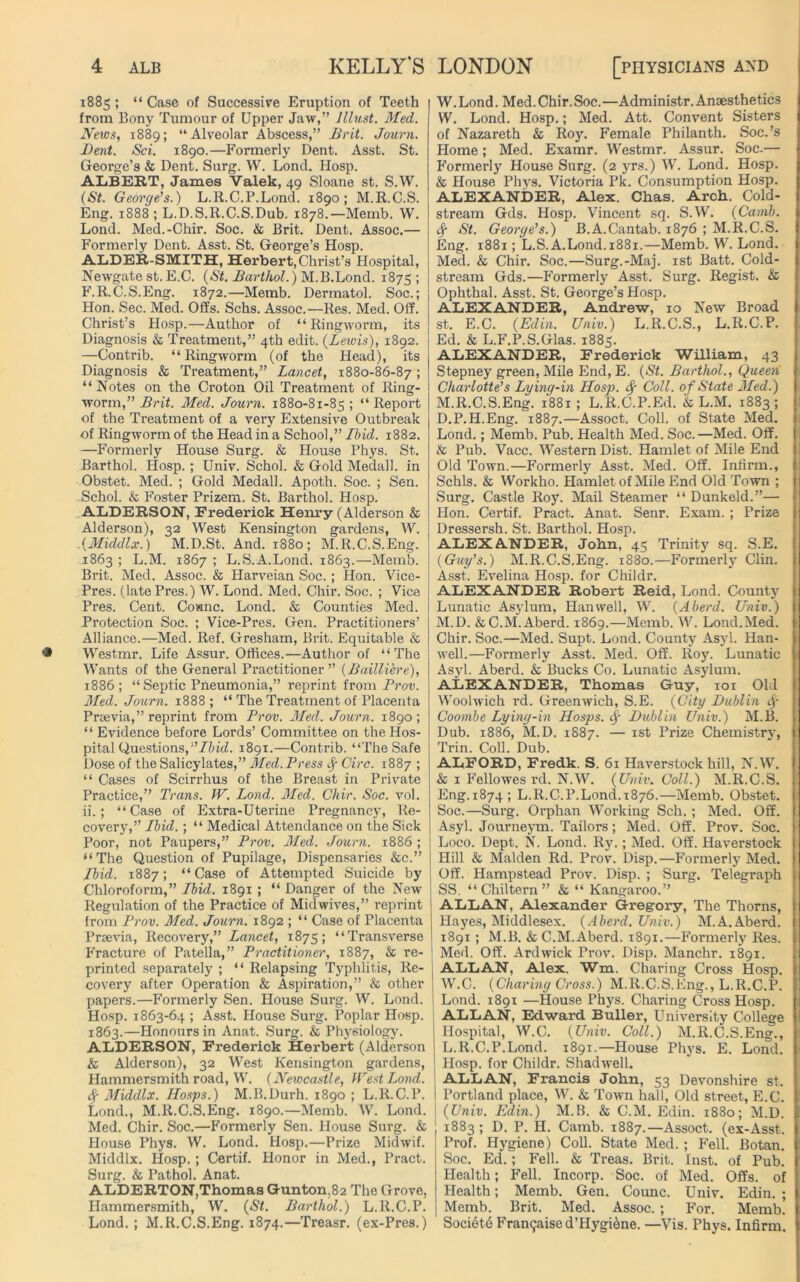 1885 ; “ Case of Successive Eruption of Teeth from Bony Tumour of Upper Jaw,” Must. Med. News, 1889; “Alveolar Abscess,” Brit. Journ. Dent. Sci. 1890.—Formerly Dent. Asst. St. George’s & Dent. Surg. W. Loncl. Hosp. ALBERT, James Valek, 49 Sloane st. S.W. (St. George’s.) L.R.C.P.Lond. 1890; M.R.C.S. Eng. 1888 ; L.D.S.R.C.S.Dub. 1878.—Memb. W. Lond. Med.-Chir. Soc. & Brit. Dent. Assoc.— Formerly Dent. Asst. St. George’s Hosp. ALDER-SMITH, Herbert,Christ’s Hospital, Newgate st. E.C. (St. Barthol.) M.B.Lond. 1875 5 F.R.C.S.Eng. 1872.—Memb. Dermatol. Soc.; Hon. Sec. Med. Offs. Schs. Assoc.—Res. Med. Off. Christ’s Hosp.—Author of “Ringworm, its Diagnosis & Treatment,” 4th edit. (Lewis), 1892. —Contrib. “ Ringworm (of the Head), its Diagnosis & Treatment,” Lancet, 1880-86-87; “ Notes on the Croton Oil Treatment of Ring- worm,” Brit. Med. Journ. 1880-81-85 ; “ Report of the Treatment of a very Extensive Outbreak of Ringworm of the Head in a School,” Ibid. 1882. —Formerly House Surg. & House Phys. St. Barthol. Hosp. ; Univ. Schol. & Gold Medall. in Obstet. Med. ; Gold Medall. Apoth. Soc. ; Sen. Schol. & Foster Prizem. St. Barthol. Hosp. ALDERSON, Frederick Henry (Alderson & Alderson), 32 West Kensington gardens, W. .(Middlx.) M.D.St. And. 1880; M.R.C.S.Eng. 1863 ; L.M. 1867 ; L.S.A.Lond. 1863.—Memb. Brit. Med. Assoc. & Harveian Soc. ; Hon. Vice- Pres. (late Pres.) W. Lond. Med. Chir. Soc. ; Vice Pres. Cent. Coianc. Lond. & Counties Med. Protection Soc. ; Vice-Pres. Gen. Practitioners’ Alliance.—Med. Ref. Gresham, Brit. Equitable & Westmr. Life Assur. Offices.—Author of “The Wants of the General Practitioner ” (Bailliere), 1886 ; “Septic Pneumonia,” reprint from Prov. Med. Journ. 1888 ; “ The Treatment of Placenta Prcevia,” reprint from Prov. Med. Journ. 1890; “ Evidence before Lords’ Committee on the Hos- pital Questions,'’Ibid. 1891.—Contrib. “The Safe Dose of the Salicylates,” Med. Press fy Circ. 1887 ; “ Cases of Scirrhus of the Breast in Private Practice,” Trans. IV. Lond. Med. Chir. Soc. vol. ii.; “Case of Extra-Uterine Pregnancy, Re- covery,” Ibid.; “ Medical Attendance on the Sick Poor, not Paupers,” Prov. Med. Journ. 1886 ; “The Question of Pupilage, Dispensaries &c.” Ibid. 1887; “Case of Attempted Suicide by Chloroform,” Ibid. 1891 ; “ Danger of the New Regulation of the Practice of Midwives,” reprint from Prov. Med. Journ. 1892 ; “ Case of Placenta Prsevia, Recovery,” Lancet, 1875; “Transverse Fracture of Patella,” Practitioner, 1887, & re- printed separately ; “ Relapsing Typhlitis, Re- covery after Operation & Aspiration,” & other papers.—Formerly Sen. House Surg. W. Lond. Hosp. 1863-64 ; Asst. House Surg. Poplar Hosp. 1863.—Honours in Anat. Surg. & Physiology. ALDERSON, Frederick Herbert (Alderson & Alderson), 32 West Kensington gardens, Hammersmith road, W. (Newcastle, West Lond. <$■ Middlx. Hosps.) M.B.Durh. 1890 ; L.R.C.P. Lond., M.R.C.S.Eng. 1890.—Memb. W. Lond. Med. Chir. Soc.—Formerly Sen. House Surg. & House Phys. W. Lond. Hosp.—Prize Midwif. Middlx. IIosp.; Certif. Honor in Med., Pract. Surg. & Pathol. Anat. ALDERTON,Thomas Gunton.82 The Grove, Hammersmith, W. (St. Barthol.) L.R.C.P. Lond. ; M.R.C.S.Eng. 1874.—Treasr. (ex-Pres.) W. Lond. Med. Chir. Soc.—Administr. Anaesthetics W. Lond. Hosp.; Med. Att. Convent Sisters of Nazareth & Roy. Female Philanth. Soc.’s Home; Med. Examr. Westmr. Assur. Soc.—• Formerly House Surg. (2 yrs.) W. Lond. Hosp. & House Phys. Victoria Pk. Consumption Hosp. ALEXANDER, Alex. Chas. Arch. Cold- stream Gds. Hosp. Vincent sq. S.W. (Camb. $ St. George’s.) B.A.Cantab. 1876 ; M.R.C.S. Eng. 1881; L.S. A.Lond.1881.—Memb. W. Lond. Med. & Chir. Soc.—Surg.-Maj. 1st Batt. Cold- stream Gds.—Formerly Asst. Surg. Regist. & Ophthal. Asst. St. George’s Hosp. ALEXANDER, Andrew, 10 New Broad st. E.C. (Edin. Univ.) L.R.C.S., L.R.C.P. Ed. & L.F.P.S.Glas. 1885. ALEXANDER, Frederick William, 43 Stepney green, Mile End, E. (St. Barthol., Queen Charlotte’s Lying-in Hosp. Coll, of State Med.) M.R.C.S.Eng. 1881 ; L.R.C.P.Ed. & L.M. 1883; D.P.H.Eng. 1887.—Assoct. Coll, of State Med. Lond.; Memb. Pub. Health Med. Soc.—Med. Off. & Pub. Vacc. Western Dist. Hamlet of Mile End Old Town.—Formerly Asst. Med. Off. Infirm., Schls. & Workho. Hamlet of Mile End Old Town ; Surg. Castle Roy. Mail Steamer “ Dunkeld.”— Hon. Certif. Pract. Anat. Senr. Exam. ; Prize Dressersh. St. Barthol. Hosp. ALEXANDER, John, 45 Trinity sq. S.E. (Guy’s.) M.R.C.S.Eng. 1880.—Formerly Clin. Asst. Evelina Hosp. for Childr. ALEXANDER Robert Reid, Lond. County Lunatic Asylum, Han well, W. (Aberd. Univ.) M.D. &C.M. Aberd. 1869.—Memb. W. Lond.Med. Chir. Soc.—Med. Supt. Lond. County Asyl. Han- well.—Formerly Asst. Med. Off. Roy. Lunatic Asyl. Aberd. & Bucks Co. Lunatic Asylum. ALEXANDER, Thomas Guy, 101 Old Woolwich rd. Greenwich, S.E. (City Dublin <|- Coombe Lying-in Hosps. cf Dublin Univ.) M.B. Dub. 1886, M.D. 1887. — 1st Prize Chemistry, Trin. Coll. Dub. ALFORD, Fredk. S. 61 Haverstock hill, N.W. & 1 Fellowes rd. N.W. (Univ. Coll.) M.R.C.S. Eng.1874; L.R.C.P.Lond.1876.—Memb. Obstet. Soc.—Surg. Orphan Working Sch.; Med. Off. Asyl. Journeym. Tailors; Med. Off. Prov. Soc. Loco. Dept. N. Lond. Ry.; Med. Off. Haverstock Hill & Malden Rd. Prov. Disp.—Formerly Med. Off. Hampstead Prov. Disp. ; Surg. Telegraph SS. “Chiltern” & “ Kangaroo.” ALLAN, Alexander Gregory, The Thorns, Hayes, Middlesex. (Aberd. Univ.) M.A.Aberd. 1891 ; M.B. & C.M.Aberd. 1891.—Formerly Res. Med. Off. Ardwick Prov. Disp. Manchr. 1891. 1 ALLAN, Alex. Wm. Charing Cross Hosp. 1 W.C. (Charing Cross.) M.R.C.S.Eng., L.R.C.P. Lond. 1891 —House Phys. Charing Cross Hosp. 1 ALLAN, Edward Buller, University College Hospital, W.C. (Univ. Coll.) M.R.C.S.Eng., L.R.C.P.Lond. 1891.—House Phys. E. Lond. Hosp. for Childr. Shadwell. ALLAN, Francis John, 53 Devonshire st. i Portland place, W. & Town hall, Old street, E.C. (Univ. Edin.) M.B. & C.M. Edin. 1880; M.D. 1883 ; D. P. H. Camb. 1887.—Assoct. (ex-Asst. Prof. Hygiene) Coll. State Med. ; Fell. Botan. Soc. Ed.; Fell. & Treas. Brit. Inst, of Pub. Health; Fell. Incorp. Soc. of Med. Offs, of Health; Memb. Gen. Counc. Univ. Edin. ; Memb. Brit. Med. Assoc.; For. Memb. Societe Fran<jaised’Hygi6ne. —Vis. Phys. Infirm.