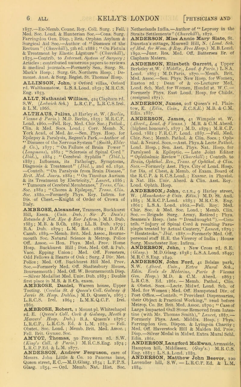 1857.—Ex-Memb. Counc. Roy. Coll. Surg. ; Fell. Med. Soc. Lond. & Hunterian Soc.—Cons. Surg. Farringdou Gen. Disp. ; Brit. Orphan Asylum & Surgical Aid Soc.—Author of “ Diseases of the Rectum ” (Churchill), 5th ed. 1888 ; “ On Fistula & Treatment by Elastic Ligature” (Churchill), 1875.—Contrib. to Internal. System of Surgery ; Articles : contributed numerous papers to reviews & medical journals.—Formerly Sen. Surg. St. Mark’s Hosp.; Surg. Gt. Northern Hosp. ; De- monst. Anat. & Surg. Regist. St. Thomas’ Hosp. ALLINSON, John, 2 Orford villas, Orford rd. Walthamstow. L.S.A.Lond. 1852; M.R.C.S. Eng. 1853. AI/LT, Nathaniel William, 424 Clapham rd. S.W. (Ledwich Sch.) L.R.C.P., L.R.C.S.Irel. & L.M. 1866. ALTHAUS, Julius, 48 Harley st. W. (Berlin, Vienna if Paris.) M.l). Berlin, 1855; M.R.C.P. Lond. i860.—Fell. Roy. Med. Chir. Soc.; Pathol., ■Clin. & Med. Socs. Lond. ; Corr. Memb. N. York Acad, of Med. &c.—Sen. Phj’s. Hosp. for Epilepsy & Paralysis, Regent’s Park.—Author of ■“ Diseases of the Nervous System ” (Smith, Elder <f Co.), 1877; “ On Failure of Brain Power” (Longmans), 1882; “Sclerosis of Spinal Cord” (Ibid.), 1884; “Cerebral Syphilis” (ibid.), 1887; Influenza, its Pathology, Symptoms, Diagnosis & Treatment” (Ibid.), 2nd ed. 1892. —Contrib. “On Paralysis from Brain Disease,” Brit. Med. Journ. 1882 ; “ On Tinnitus Aurium & its Treatment by Electricity,” Lancet, 1886 ; “ Tumours of Cerebral Membranes,” Trans. Clin. Soc. 1882; “ Chorea & Epilepsy,” Trans. Clin. Soc. 1880.—Formerly Phys. Roy. Infirm, for Dis. of Chest.—Knight of Order of Crown of Italy. AMBROSE, Alexander, Tramore, Buckhurst Hill, Essex. (Univ. Dub.; Sir P. Dun’s; Rotunda <f Nat. Eye <f Ear Infirm.) M.D. Dub. 1883 ; M.B. & B.Ch. 1883 ; LL.B. Dub. 1879 ; B.A. Dub. 1879; L.M. Rot. 1882; D.P.H. Camb. 1889.—Memb. Brit. Med. Assoc., Bourne- mouth Soc. Natural Science & Metrop. Police Off. Assoc. — Hon. Phys. Med. Prov. Home Hosp. Buckhurst Hill ; Dist. Med. Off. & Pub. Vacc. Epping Union; Med. Off. Foresters, Odd Fellows & Hearts of Oak ; Surg. J Div. Met. Police; Med. Off. Buckhurst Hill Med. Prov. Soc.—Formerly Med. Off. Shaftesbury House, Bournemouth ; Med. Off. W. Bournemouth Disp. — Silver Medallist Med. Univ. Dub. 1883 ; Double first place in M.B. & B.Ch. exam. AMBROSE, Daniel, Warren house, Upper Tooting. (Cecelia St. f Queen's Coll. Galway f Jervis St. Hosp. Dublin.) M.D. Queen’s, 1865 ; L.R.C.S. Irel. 1864; L.M.K.Q.C.P. Irel. 1865. AMBROSE, Robert, 1 Mount pi. Whitechapel rd. E. (Queen's Coll. Cork <f Galway, Meath Mercers' Hosp. Dub.) B.A. Queen’s 1876; L.R.C.P., L.R.C.S. Ed. & L.M. 1883. — Fell. Obstet. Soc. Lond. ; Memb. Brit. Med. Assoc. ; Fell. Brit. Gynsec. Soc. AMYOT, Thomas, 30 Penywern rd. S.W. (King's Coll. <f Paris.) M.R.C.S.Eng. 1874 ; L.R.C.P.Ed. & L.M. 1877. ANDERSON, Andrew Ferguson, care of Messrs. John Little & Co. 10 Pancras lane, Queen street, E.C.—M.D.Glasg. 1854 1 L.F.P.S. Glasg. 1854. — Ord. Memb. Nat. Hist. Soc. Netherlands India.—Author of “ Leprosy in the Straits Settlements” (Churchill), 1872. ANDERSON, Miss Annie Mary Slate, St. Dunstan’s cottage, Muswell Hill, N. (Lond: Sch. of Med. for Worn. <f Roy. Free Hosp.) M.B. Lond. 1892.—Junr. Res. Med. Off. Battersea Br. of Clapham Matern. ANDERSON, Elizabeth Garrett, 4 Upper Berkeley st.W. (Middlx., Lond. f Paris.) L.S.A. Lond. 1865 ; M.D.Paris, 1870.—Memb. Brit. Med. Assoc.—Sen. Phys. New Hosp. for Women, Euston rd. ; Dean of & co-Lecturer Med. Lond. Sch. Med. for Women, Handel st. W.C.— Formerly Phys. East Lond. Hosp. for Childr. (resigned 1871). ANDERSON, James, 208 Queen’s rd. Plais- tow, E. (Edin. Univ., R.C.S.E.) M.B. & C.M. Edin. 1887. ANDERSON, James, 41 Wimpole st. W. (Aberd., Lond. f Vienna.) M.B. & C.M.Aberd. (highest honours), 1877 ; M.D. 1879; M.R.C.P. Lond. 1881 ; F.R.C.P. Lond. 1887.—Fell. Med. Chir. Soc.; Memb. Pathol. & Clin. Socs. ; Oph- thal. & Neurol. Socs.—Asst. Phys.& Lectr.Pathol. Lond. Hosp.; Sen. Asst. Phys. Nat. Hosp. for Paralysed & Epileptic. — Late Joint Editor “Ophthalmic Review ” (Churchill) ; Contrib. to Brain, Ophthal. Rev., Trans, of Ophtlial. <f Clin. Socs.—Formerly Asst. Phys. City of Lond. Hosp. for Dis. of Chest, & Memb. of Exam. Board of the R.C.P. & R.C.S.Lond. ; Examr. in Physiol. & Nat. His. Univ. Aberd. & Clin. Asst. Roy. Lond. Ophth. Hosp. ANDERSON,! John, c.i.e., 9 Harley street, W. (Manchester Univ. Edin.) M.D. St. And. 1885; M.R.C.P.Lond. 1885; M.R.C.S. Eng. 1861 ; L.S.A. Lond. 1862.—Fell. Roy. Med. Chir. Soc. & Med. Soc. Lond. ; Memb. Clin. Soc. — Brigade Surg. Army, Retired ; Phys. Seamen’s Hosp. (late “Dreadnought”).—Con- trib. “Injury of Spinal Cord & resulting Para- plegia treated by Actual Cautery,” Lancet, 1879 ; “ Heatstroke,” Ibid. 1887.—Formerly Med. Off. personal staff H.E. the Viceroy of India ; House Surg. Manchester Roy. Infirm. ANDERSON, John, 1 New Cross rd. S.E. (Glasg.) M.D.Glasg. 1838; L.S.A.Lond. 1849; M. R.C.S.Eng. 1849. ANDERSON, John Ford. 41 Belsize park, N. W. (Aberd. Univ., Extra Mural Sch., Edin. Ecole de Medecine, Paris <f Vienna Gen. Hosp.) M.D. & C.M. Aberd. 1863 ; L.R.C.S. Ed. 1861. — Memb. Pathol., Clin. & Obstet. Socs.—Lectr. Midwf. Lond. Sch. of Med. for Women ; Med. Off. Hampstead Div. of Post Office.—Contrib. “ Provident Dispensaries, their Object & Practical Working,” read before Metrop. Co. Br. Brit. Med. Assoc. 1870 ; “ Case of Large Impacted Gall Stone Removed from Intes- tine (ivith Mr. Thomas Smith),” Lancet, 1887.— Formerly Phys. Asst. Middlx. Hosp. ; Phys. Farringdon Gen. Dispen. & Lying-in Charity ; Med. Off. Haverstock Hill & Malden Rd. Prov. Disp.—Silver Medal in Midwf. Extra Mural Schl. Edin. 1861. ANDERSON,Langford McEwan, Armaside. Hampton hill, Middlesex. (Guy's.) M.R.C.S! Eng. 1883 ; L.S.A.Lond. 1883. ANDERSON, Matthew John Beevor, 120 Lavender hill, S.W. — L.R.C.P. Ed. & L.M. 1884.